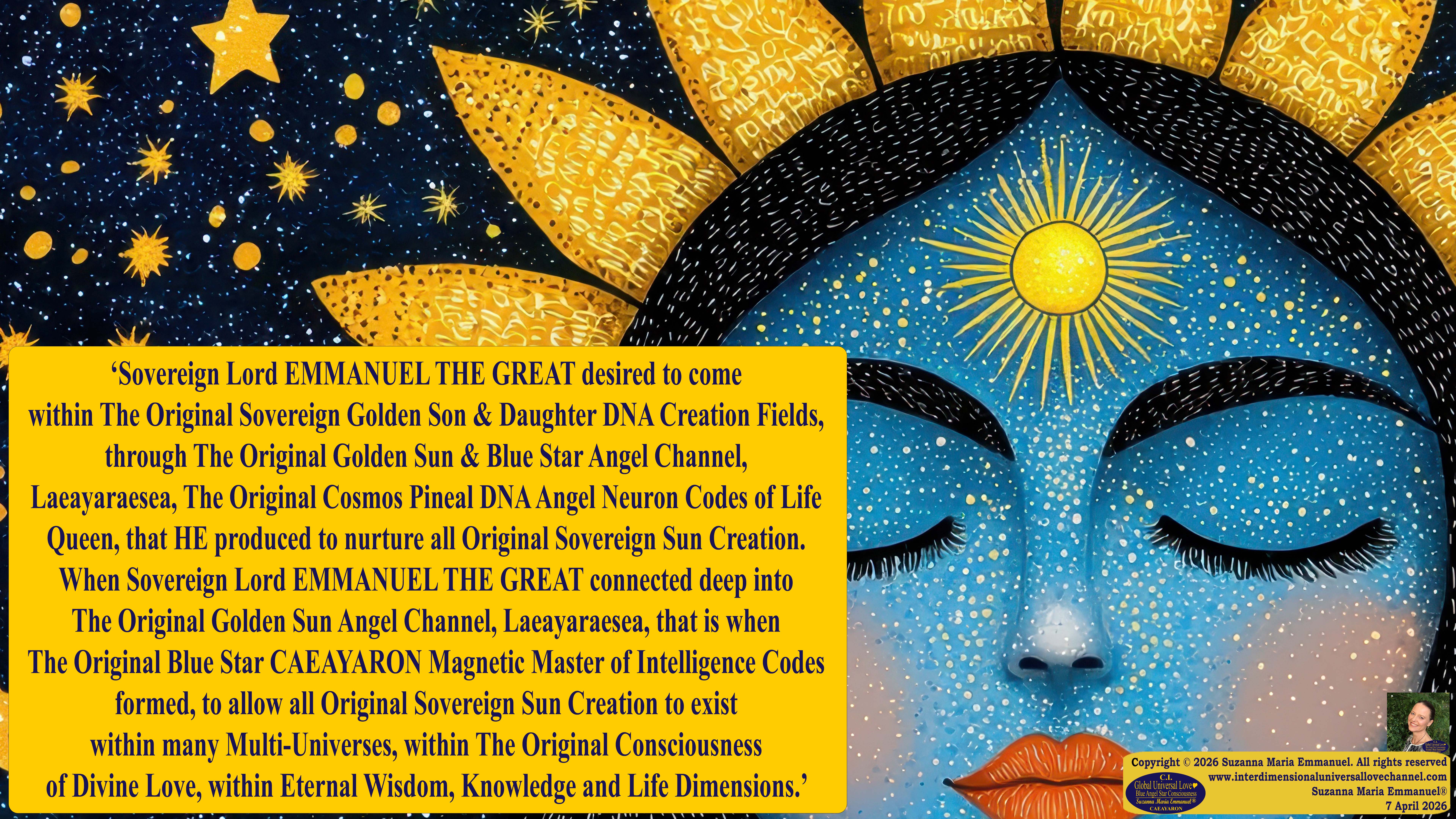 By Suzanna Maria Emmanuel:  "When all Original Sovereign Golden Sun People worked together within The Original Love of The Great Universe, in Divine Love, they all wanted life to begin so much from their own and Original Golden Soul-Sun Activated Hearts, in The Original Golden Soul-Sun Consciousness Dimensions of Love, together as One Field of Energy.  When The Original Sovereign Universal Love, Light and Life Grid Programmer, C.Q. Laeayaraesea, knew all their Greatest Golden Heart Desires from their Original Hearts for Life to exist on their Original Blue Star Planets, in The Love, that is when she could begin to ask CAEAYARON, THE ORIGINAL SOVEREIGN MAGNETIC MASTER, to designate Magnetic Fields for all the Original People to exist in The Love, on The Original Blue Star Planets, within all their Original Golden Soul-Sun Pineal Activated Desires of Love, Life, and their Highest Truth to come in, forever." 