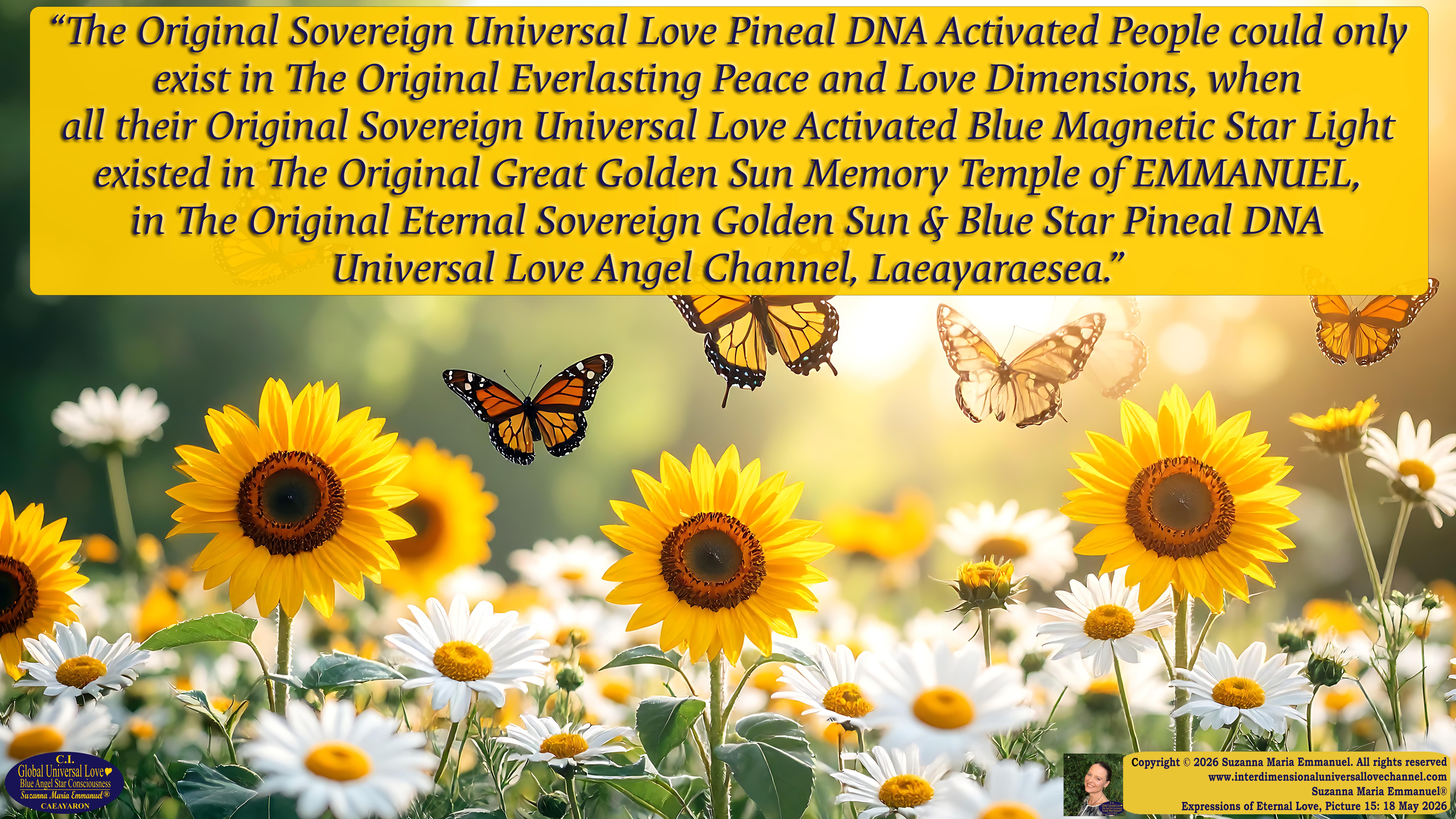 By Suzanna Maria Emmanuel:  "When all Original Sovereign Golden Sun People worked together within The Original Love of The Great Universe, in Divine Love, they all wanted life to begin so much from their own and Original Golden Soul-Sun Activated Hearts, in The Original Golden Soul-Sun Consciousness Dimensions of Love, together as One Field of Energy.  When The Original Sovereign Universal Love, Light and Life Grid Programmer, C.Q. Laeayaraesea, knew all their Greatest Golden Heart Desires from their Original Hearts for Life to exist on their Original Blue Star Planets, in The Love, that is when she could begin to ask CAEAYARON, THE ORIGINAL SOVEREIGN MAGNETIC MASTER, to designate Magnetic Fields for all the Original People to exist in The Love, on The Original Blue Star Planets, within all their Original Golden Soul-Sun Pineal Activated Desires of Love, Life, and their Highest Truth to come in, forever." 