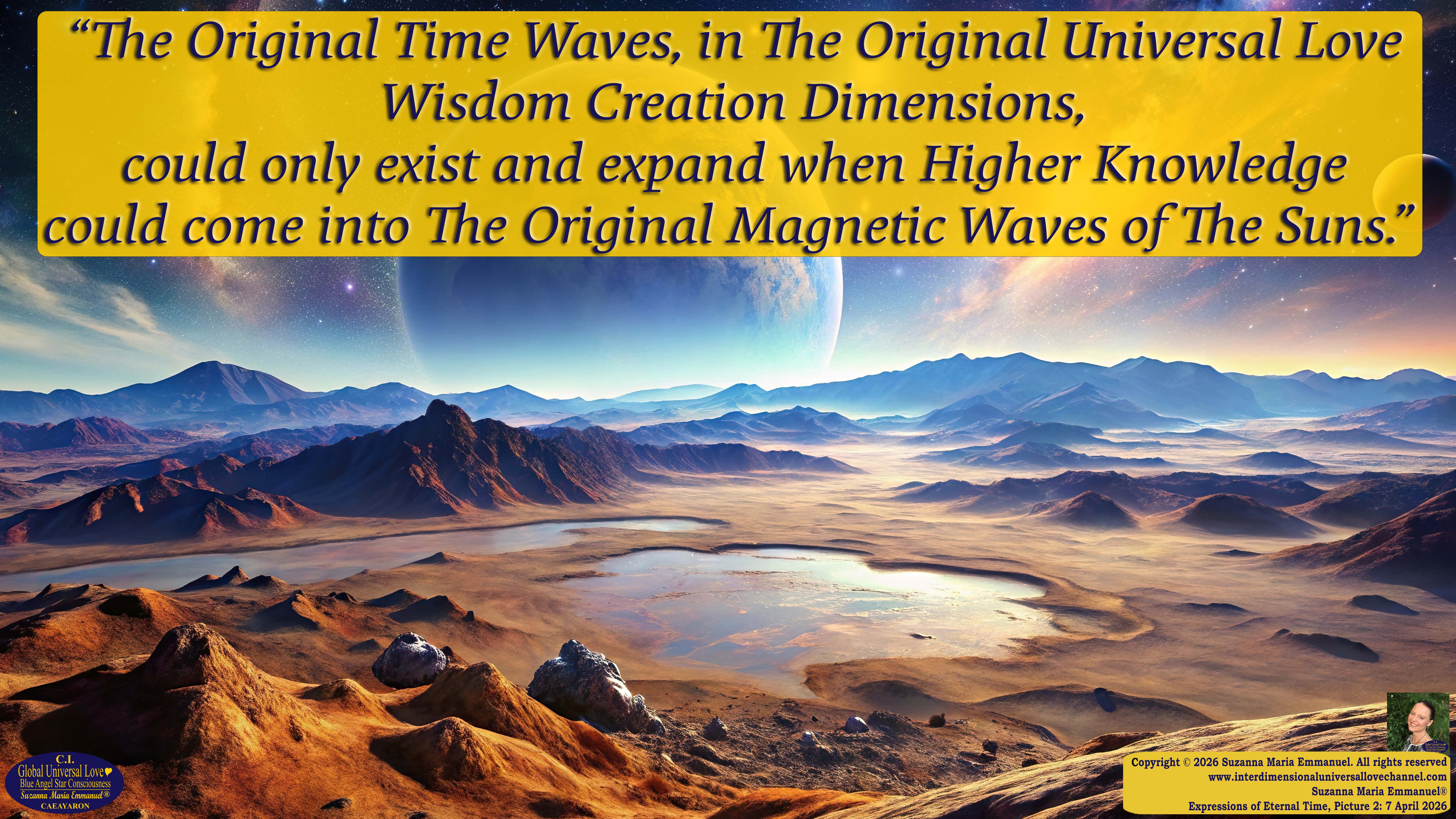 By Suzanna Maria Emmanuel:  "When all Original Sovereign Golden Sun People worked together within The Original Love of The Great Universe, in Divine Love, they all wanted life to begin so much from their own and Original Golden Soul-Sun Activated Hearts, in The Original Golden Soul-Sun Consciousness Dimensions of Love, together as One Field of Energy.  When The Original Sovereign Universal Love, Light and Life Grid Programmer, C.Q. Laeayaraesea, knew all their Greatest Golden Heart Desires from their Original Hearts for Life to exist on their Original Blue Star Planets, in The Love, that is when she could begin to ask CAEAYARON, THE ORIGINAL SOVEREIGN MAGNETIC MASTER, to designate Magnetic Fields for all the Original People to exist in The Love, on The Original Blue Star Planets, within all their Original Golden Soul-Sun Pineal Activated Desires of Love, Life, and their Highest Truth to come in, forever." 