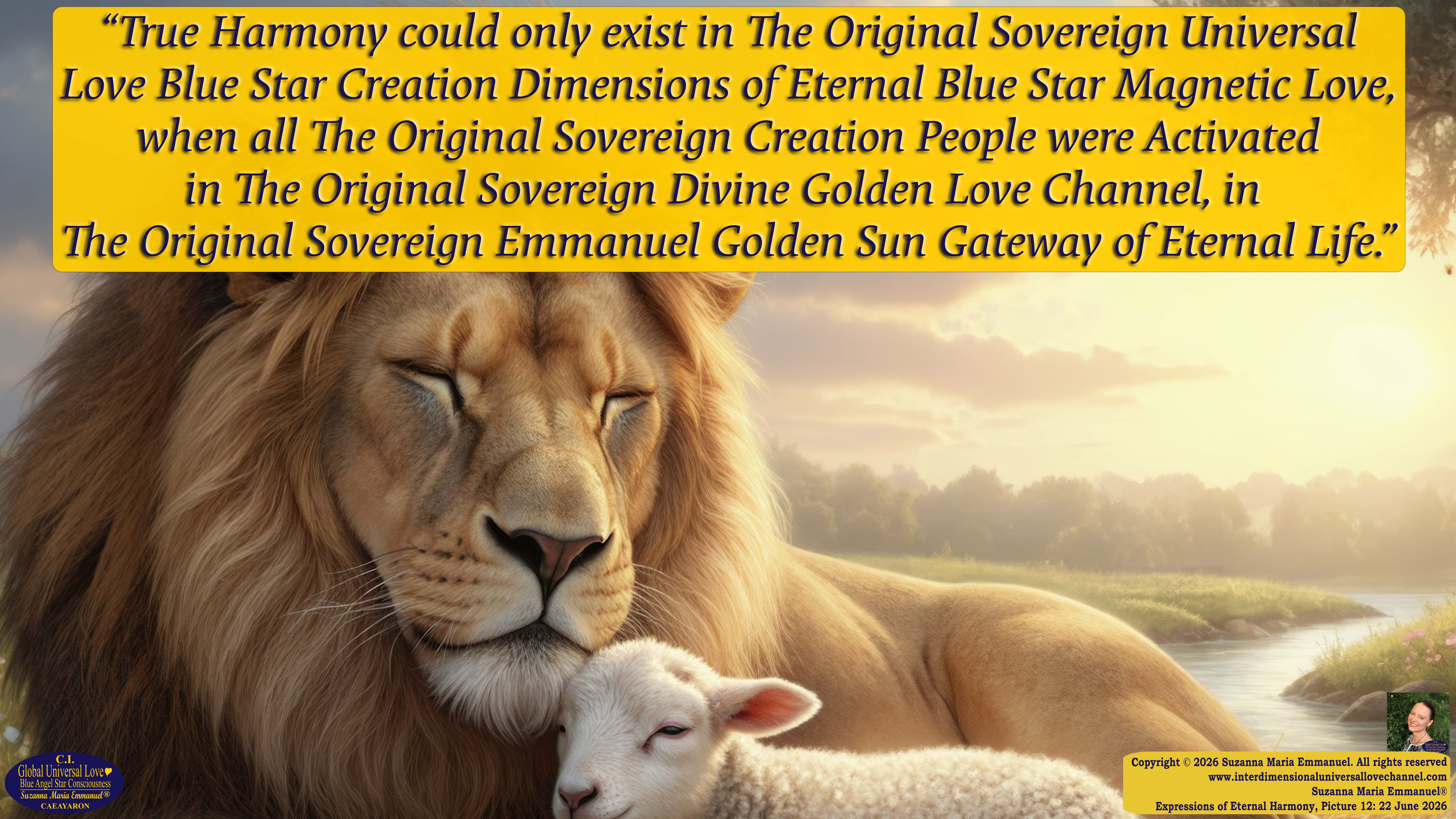 By Suzanna Maria Emmanuel:  "When all Original Sovereign Golden Sun People worked together within The Original Love of The Great Universe, in Divine Love, they all wanted life to begin so much from their own and Original Golden Soul-Sun Activated Hearts, in The Original Golden Soul-Sun Consciousness Dimensions of Love, together as One Field of Energy.  When The Original Sovereign Universal Love, Light and Life Grid Programmer, C.Q. Laeayaraesea, knew all their Greatest Golden Heart Desires from their Original Hearts for Life to exist on their Original Blue Star Planets, in The Love, that is when she could begin to ask CAEAYARON, THE ORIGINAL SOVEREIGN MAGNETIC MASTER, to designate Magnetic Fields for all the Original People to exist in The Love, on The Original Blue Star Planets, within all their Original Golden Soul-Sun Pineal Activated Desires of Love, Life, and their Highest Truth to come in, forever." 
