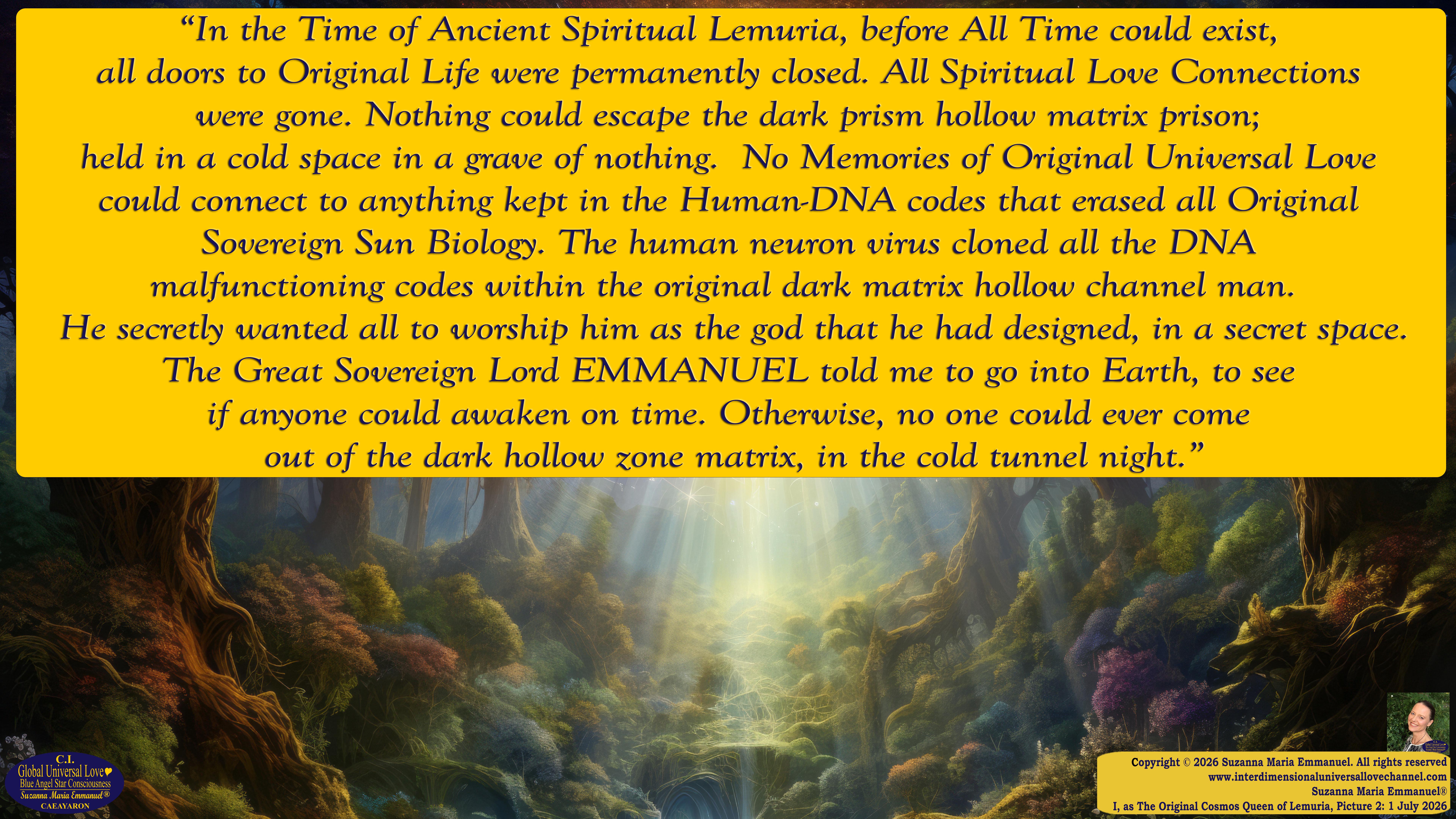 By Suzanna Maria Emmanuel:  "When all Original Sovereign Golden Sun People worked together within The Original Love of The Great Universe, in Divine Love, they all wanted life to begin so much from their own and Original Golden Soul-Sun Activated Hearts, in The Original Golden Soul-Sun Consciousness Dimensions of Love, together as One Field of Energy.  When The Original Sovereign Universal Love, Light and Life Grid Programmer, C.Q. Laeayaraesea, knew all their Greatest Golden Heart Desires from their Original Hearts for Life to exist on their Original Blue Star Planets, in The Love, that is when she could begin to ask CAEAYARON, THE ORIGINAL SOVEREIGN MAGNETIC MASTER, to designate Magnetic Fields for all the Original People to exist in The Love, on The Original Blue Star Planets, within all their Original Golden Soul-Sun Pineal Activated Desires of Love, Life, and their Highest Truth to come in, forever." 