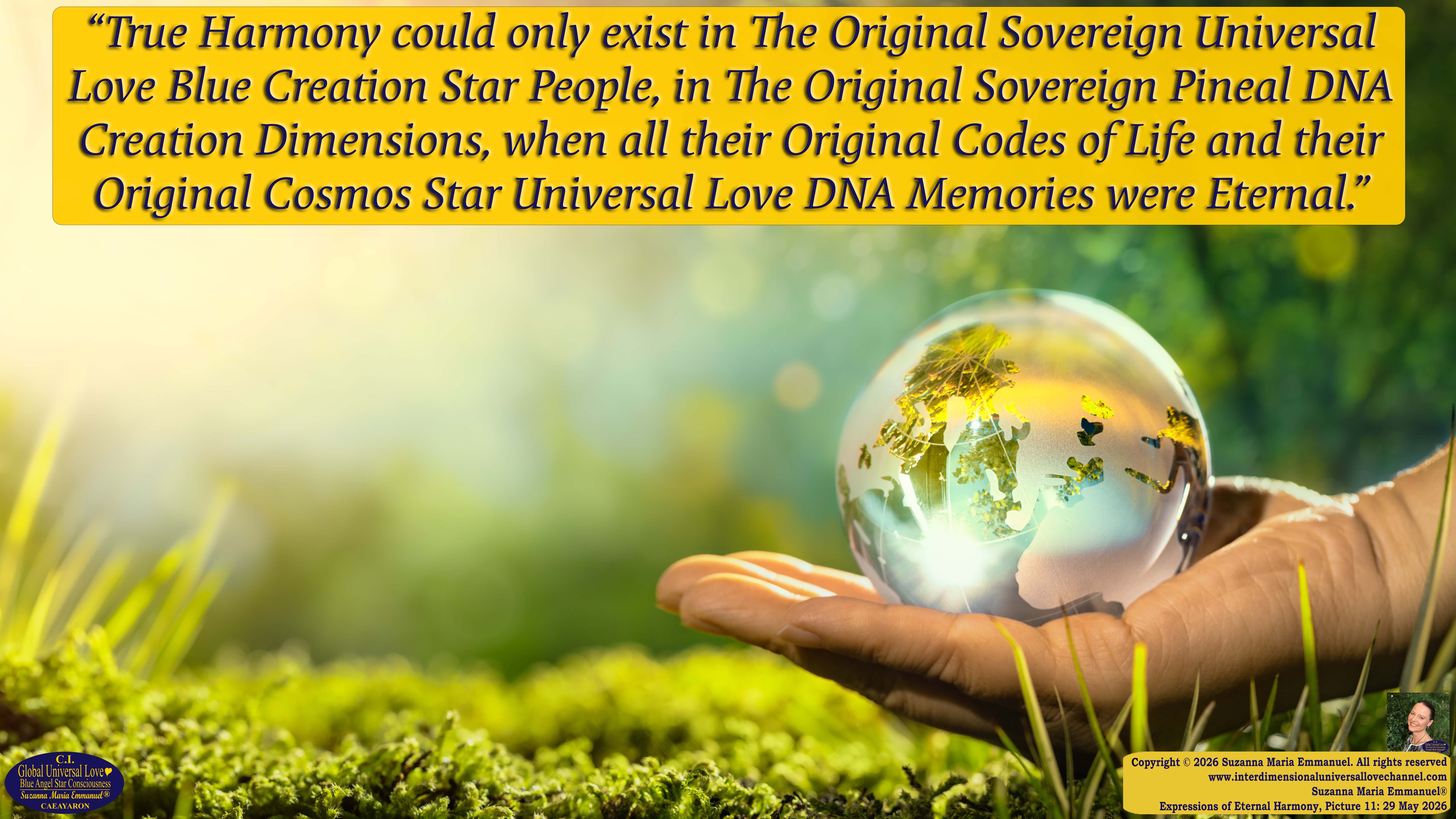 By Suzanna Maria Emmanuel:  "When all Original Sovereign Golden Sun People worked together within The Original Love of The Great Universe, in Divine Love, they all wanted life to begin so much from their own and Original Golden Soul-Sun Activated Hearts, in The Original Golden Soul-Sun Consciousness Dimensions of Love, together as One Field of Energy.  When The Original Sovereign Universal Love, Light and Life Grid Programmer, C.Q. Laeayaraesea, knew all their Greatest Golden Heart Desires from their Original Hearts for Life to exist on their Original Blue Star Planets, in The Love, that is when she could begin to ask CAEAYARON, THE ORIGINAL SOVEREIGN MAGNETIC MASTER, to designate Magnetic Fields for all the Original People to exist in The Love, on The Original Blue Star Planets, within all their Original Golden Soul-Sun Pineal Activated Desires of Love, Life, and their Highest Truth to come in, forever." 