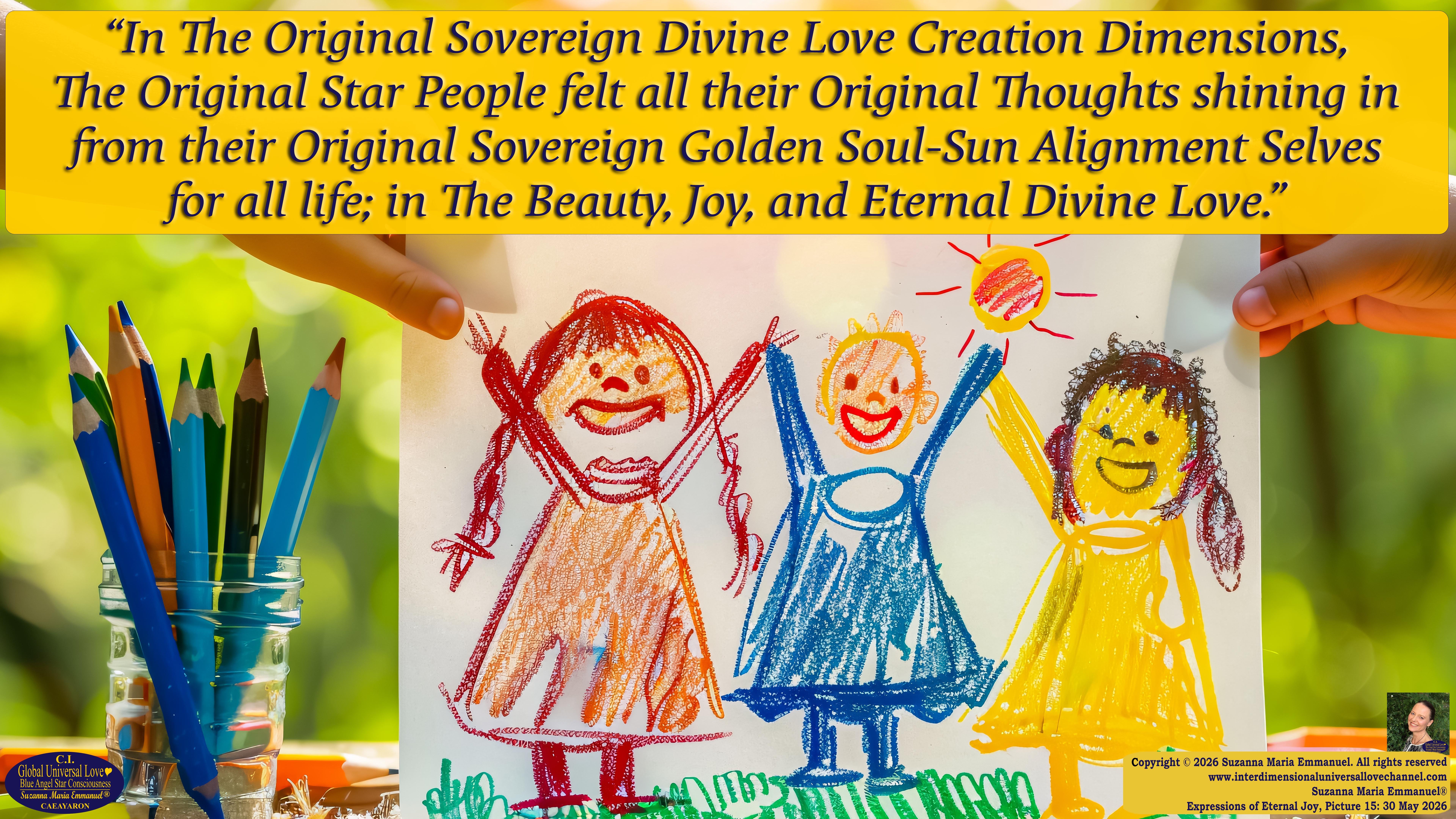 By Suzanna Maria Emmanuel:  "When all Original Sovereign Golden Sun People worked together within The Original Love of The Great Universe, in Divine Love, they all wanted life to begin so much from their own and Original Golden Soul-Sun Activated Hearts, in The Original Golden Soul-Sun Consciousness Dimensions of Love, together as One Field of Energy.  When The Original Sovereign Universal Love, Light and Life Grid Programmer, C.Q. Laeayaraesea, knew all their Greatest Golden Heart Desires from their Original Hearts for Life to exist on their Original Blue Star Planets, in The Love, that is when she could begin to ask CAEAYARON, THE ORIGINAL SOVEREIGN MAGNETIC MASTER, to designate Magnetic Fields for all the Original People to exist in The Love, on The Original Blue Star Planets, within all their Original Golden Soul-Sun Pineal Activated Desires of Love, Life, and their Highest Truth to come in, forever." 