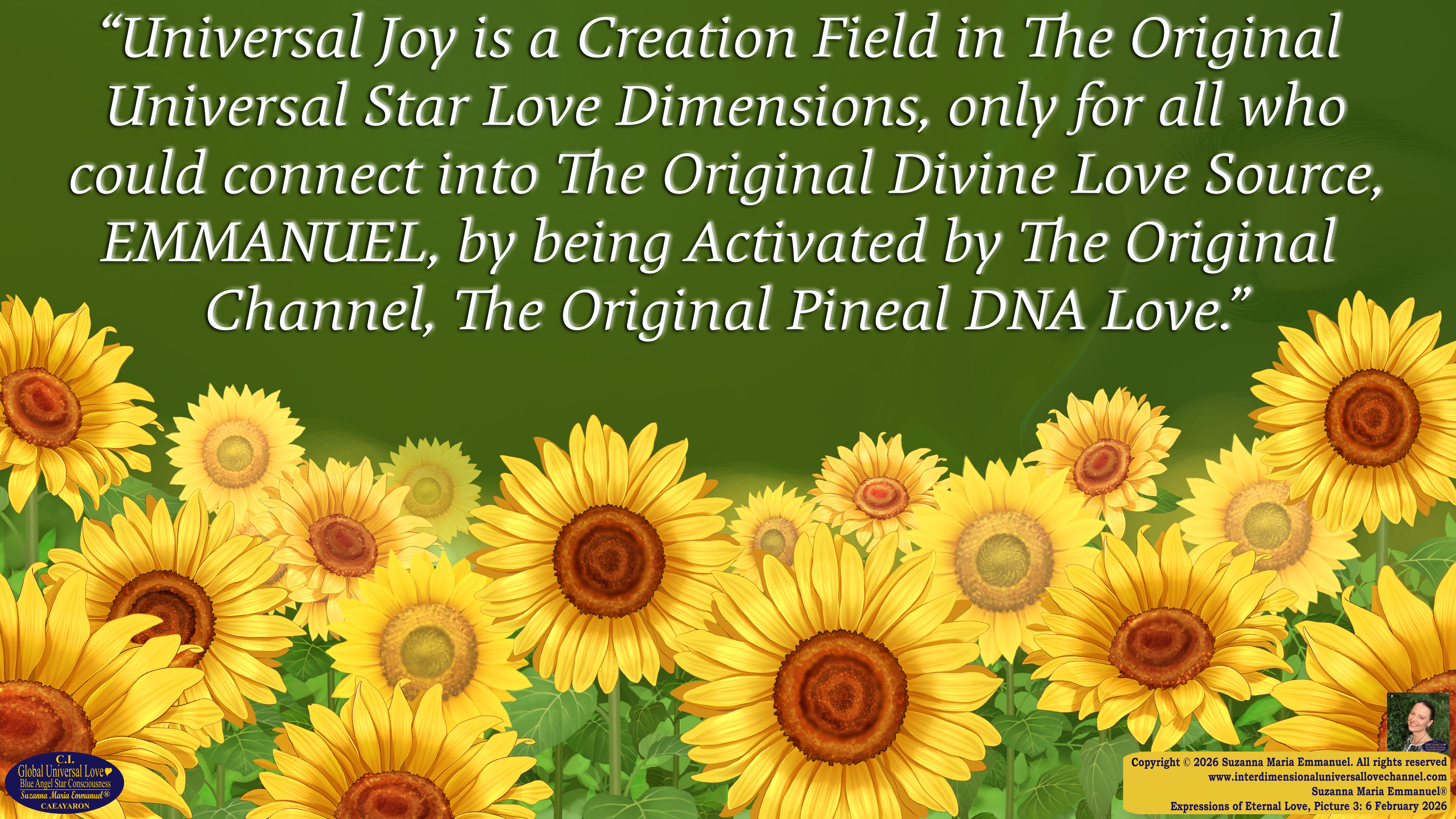 By Suzanna Maria Emmanuel:  "When all Original Sovereign Golden Sun People worked together within The Original Love of The Great Universe, in Divine Love, they all wanted life to begin so much from their own and Original Golden Soul-Sun Activated Hearts, in The Original Golden Soul-Sun Consciousness Dimensions of Love, together as One Field of Energy.  When The Original Sovereign Universal Love, Light and Life Grid Programmer, C.Q. Laeayaraesea, knew all their Greatest Golden Heart Desires from their Original Hearts for Life to exist on their Original Blue Star Planets, in The Love, that is when she could begin to ask CAEAYARON, THE ORIGINAL SOVEREIGN MAGNETIC MASTER, to designate Magnetic Fields for all the Original People to exist in The Love, on The Original Blue Star Planets, within all their Original Golden Soul-Sun Pineal Activated Desires of Love, Life, and their Highest Truth to come in, forever." 