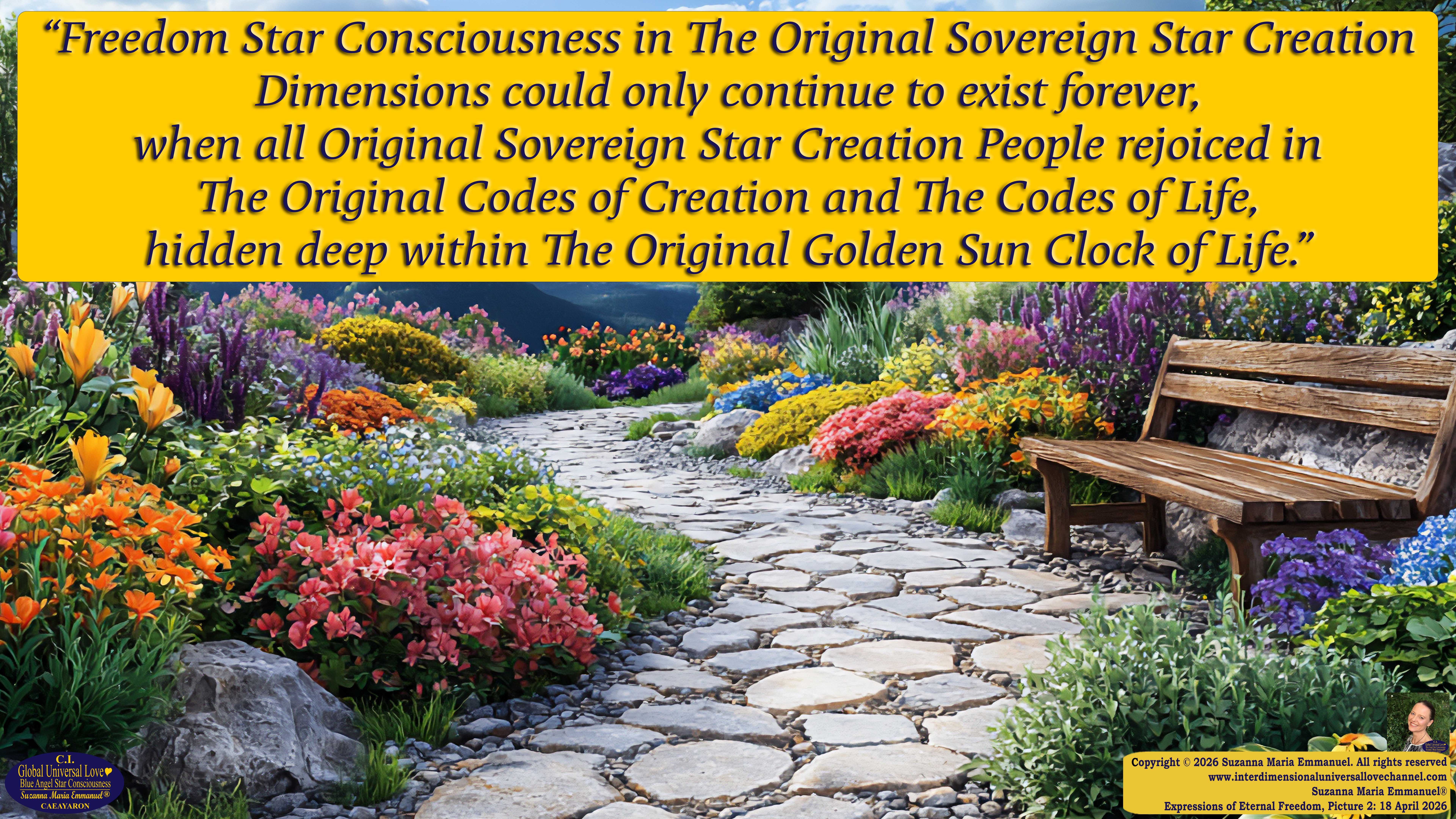 By Suzanna Maria Emmanuel:  "When all Original Sovereign Golden Sun People worked together within The Original Love of The Great Universe, in Divine Love, they all wanted life to begin so much from their own and Original Golden Soul-Sun Activated Hearts, in The Original Golden Soul-Sun Consciousness Dimensions of Love, together as One Field of Energy.  When The Original Sovereign Universal Love, Light and Life Grid Programmer, C.Q. Laeayaraesea, knew all their Greatest Golden Heart Desires from their Original Hearts for Life to exist on their Original Blue Star Planets, in The Love, that is when she could begin to ask CAEAYARON, THE ORIGINAL SOVEREIGN MAGNETIC MASTER, to designate Magnetic Fields for all the Original People to exist in The Love, on The Original Blue Star Planets, within all their Original Golden Soul-Sun Pineal Activated Desires of Love, Life, and their Highest Truth to come in, forever." 