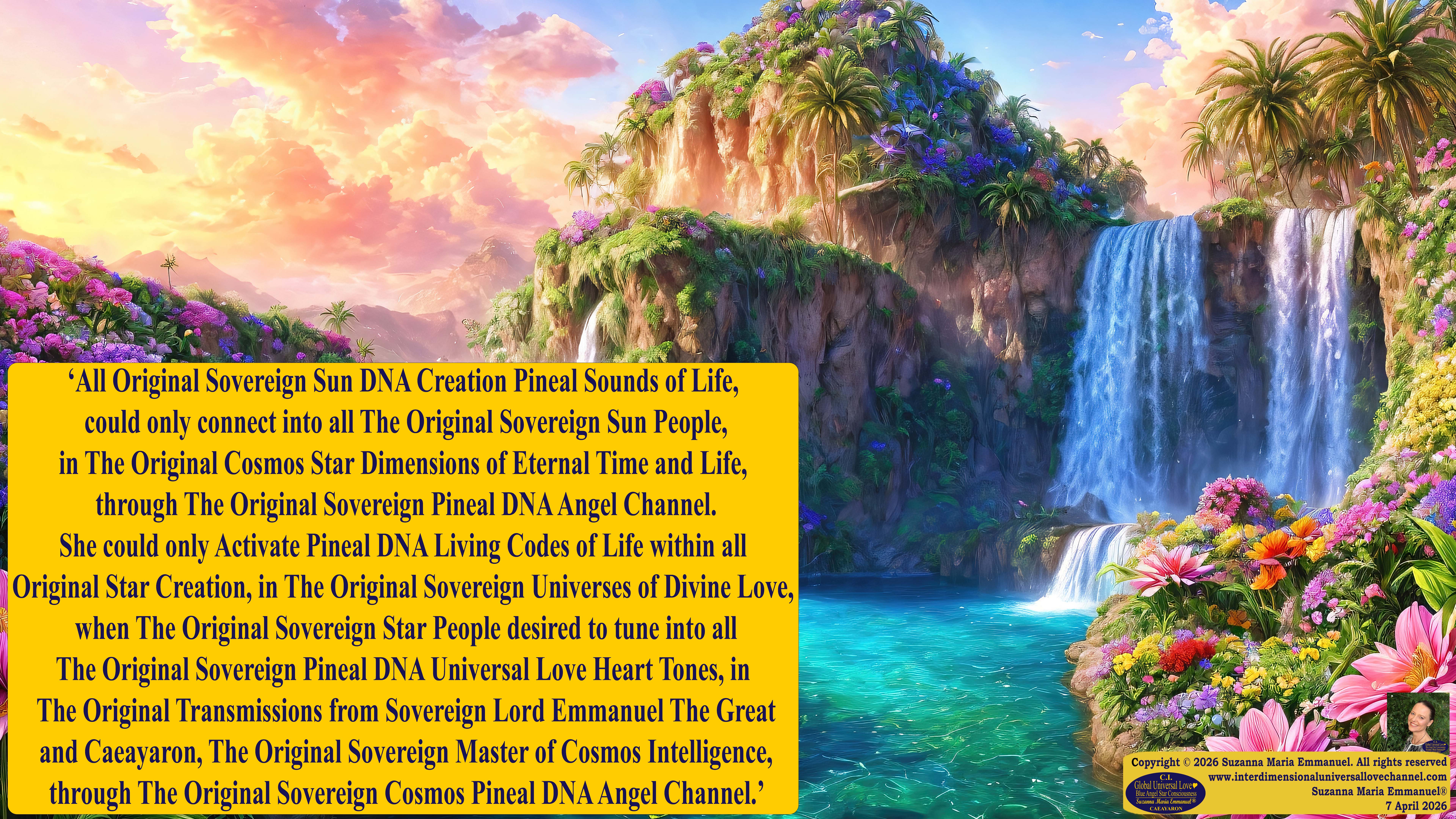 By Suzanna Maria Emmanuel:  "When all Original Sovereign Golden Sun People worked together within The Original Love of The Great Universe, in Divine Love, they all wanted life to begin so much from their own and Original Golden Soul-Sun Activated Hearts, in The Original Golden Soul-Sun Consciousness Dimensions of Love, together as One Field of Energy.  When The Original Sovereign Universal Love, Light and Life Grid Programmer, C.Q. Laeayaraesea, knew all their Greatest Golden Heart Desires from their Original Hearts for Life to exist on their Original Blue Star Planets, in The Love, that is when she could begin to ask CAEAYARON, THE ORIGINAL SOVEREIGN MAGNETIC MASTER, to designate Magnetic Fields for all the Original People to exist in The Love, on The Original Blue Star Planets, within all their Original Golden Soul-Sun Pineal Activated Desires of Love, Life, and their Highest Truth to come in, forever." 