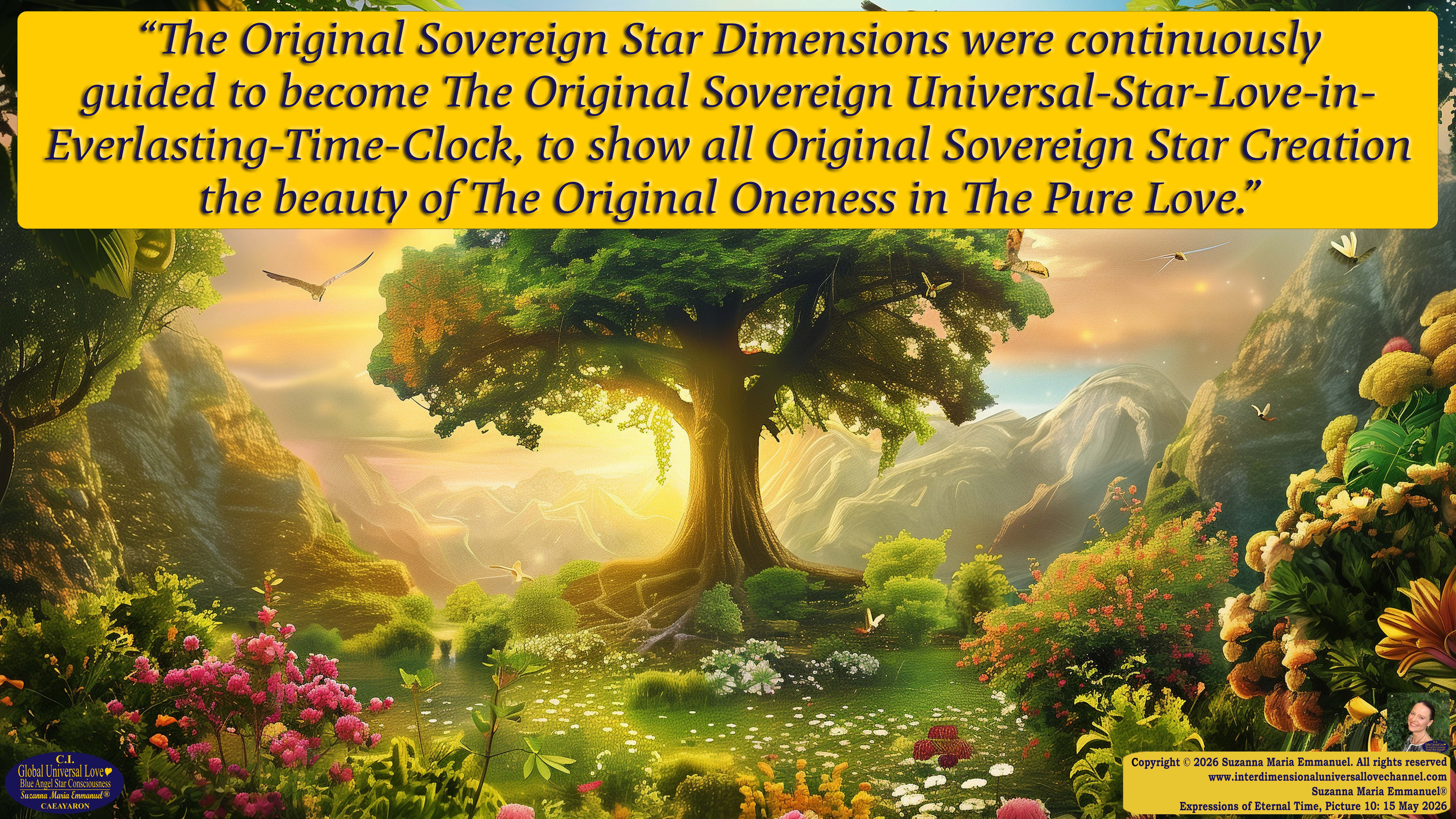 By Suzanna Maria Emmanuel:  "When all Original Sovereign Golden Sun People worked together within The Original Love of The Great Universe, in Divine Love, they all wanted life to begin so much from their own and Original Golden Soul-Sun Activated Hearts, in The Original Golden Soul-Sun Consciousness Dimensions of Love, together as One Field of Energy.  When The Original Sovereign Universal Love, Light and Life Grid Programmer, C.Q. Laeayaraesea, knew all their Greatest Golden Heart Desires from their Original Hearts for Life to exist on their Original Blue Star Planets, in The Love, that is when she could begin to ask CAEAYARON, THE ORIGINAL SOVEREIGN MAGNETIC MASTER, to designate Magnetic Fields for all the Original People to exist in The Love, on The Original Blue Star Planets, within all their Original Golden Soul-Sun Pineal Activated Desires of Love, Life, and their Highest Truth to come in, forever." 