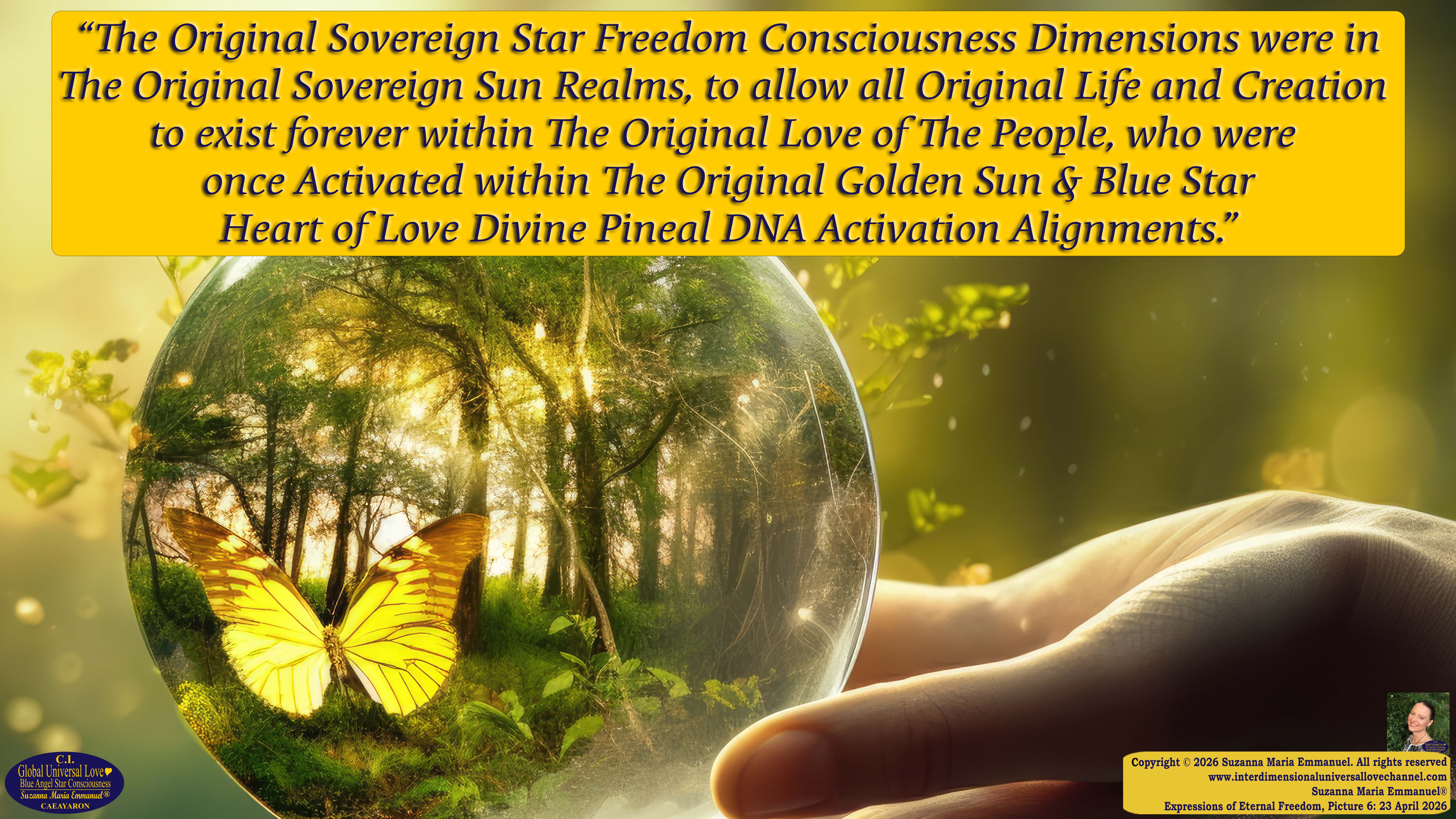 By Suzanna Maria Emmanuel:  "When all Original Sovereign Golden Sun People worked together within The Original Love of The Great Universe, in Divine Love, they all wanted life to begin so much from their own and Original Golden Soul-Sun Activated Hearts, in The Original Golden Soul-Sun Consciousness Dimensions of Love, together as One Field of Energy.  When The Original Sovereign Universal Love, Light and Life Grid Programmer, C.Q. Laeayaraesea, knew all their Greatest Golden Heart Desires from their Original Hearts for Life to exist on their Original Blue Star Planets, in The Love, that is when she could begin to ask CAEAYARON, THE ORIGINAL SOVEREIGN MAGNETIC MASTER, to designate Magnetic Fields for all the Original People to exist in The Love, on The Original Blue Star Planets, within all their Original Golden Soul-Sun Pineal Activated Desires of Love, Life, and their Highest Truth to come in, forever." 