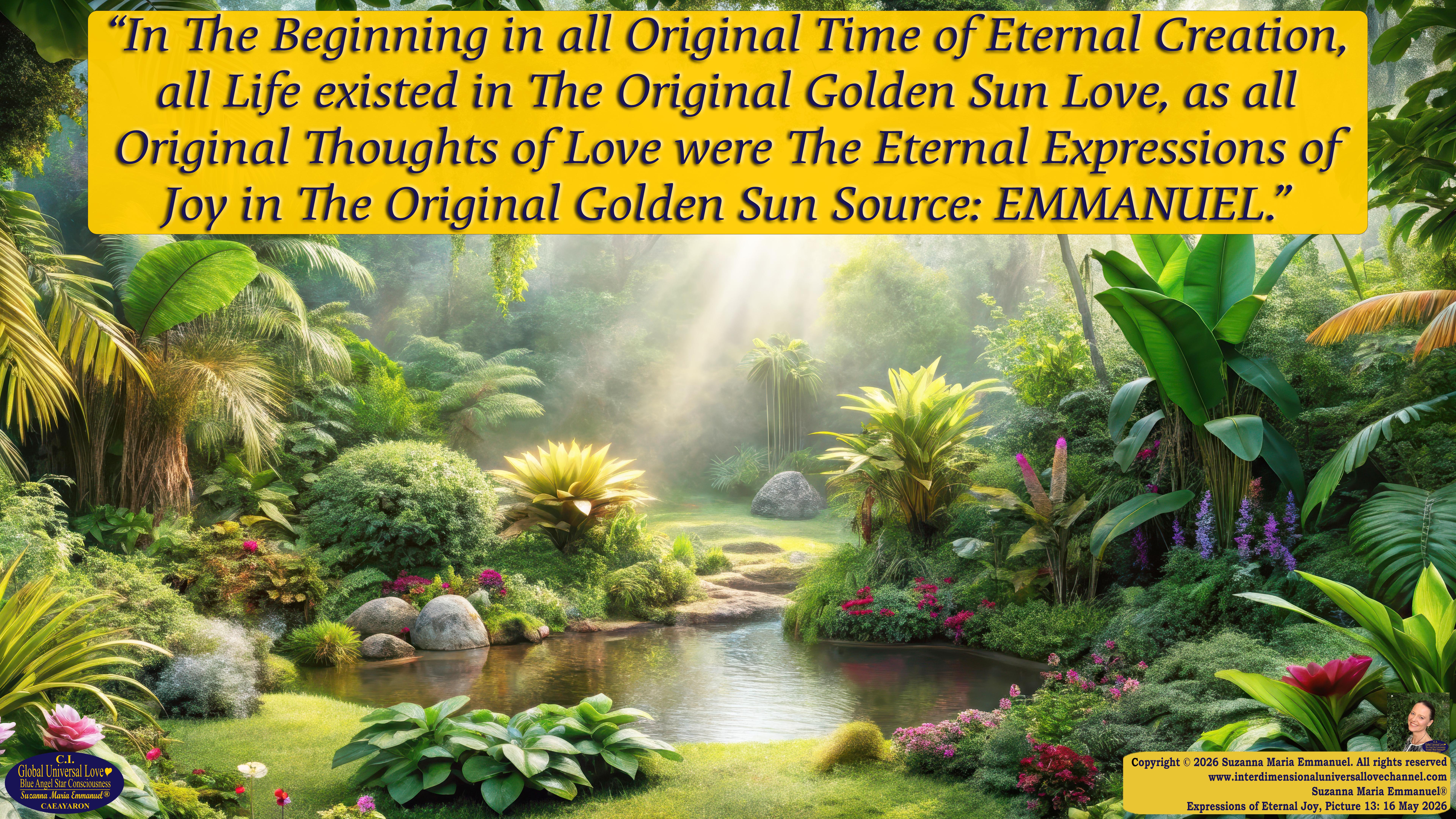 By Suzanna Maria Emmanuel:  "When all Original Sovereign Golden Sun People worked together within The Original Love of The Great Universe, in Divine Love, they all wanted life to begin so much from their own and Original Golden Soul-Sun Activated Hearts, in The Original Golden Soul-Sun Consciousness Dimensions of Love, together as One Field of Energy.  When The Original Sovereign Universal Love, Light and Life Grid Programmer, C.Q. Laeayaraesea, knew all their Greatest Golden Heart Desires from their Original Hearts for Life to exist on their Original Blue Star Planets, in The Love, that is when she could begin to ask CAEAYARON, THE ORIGINAL SOVEREIGN MAGNETIC MASTER, to designate Magnetic Fields for all the Original People to exist in The Love, on The Original Blue Star Planets, within all their Original Golden Soul-Sun Pineal Activated Desires of Love, Life, and their Highest Truth to come in, forever." 