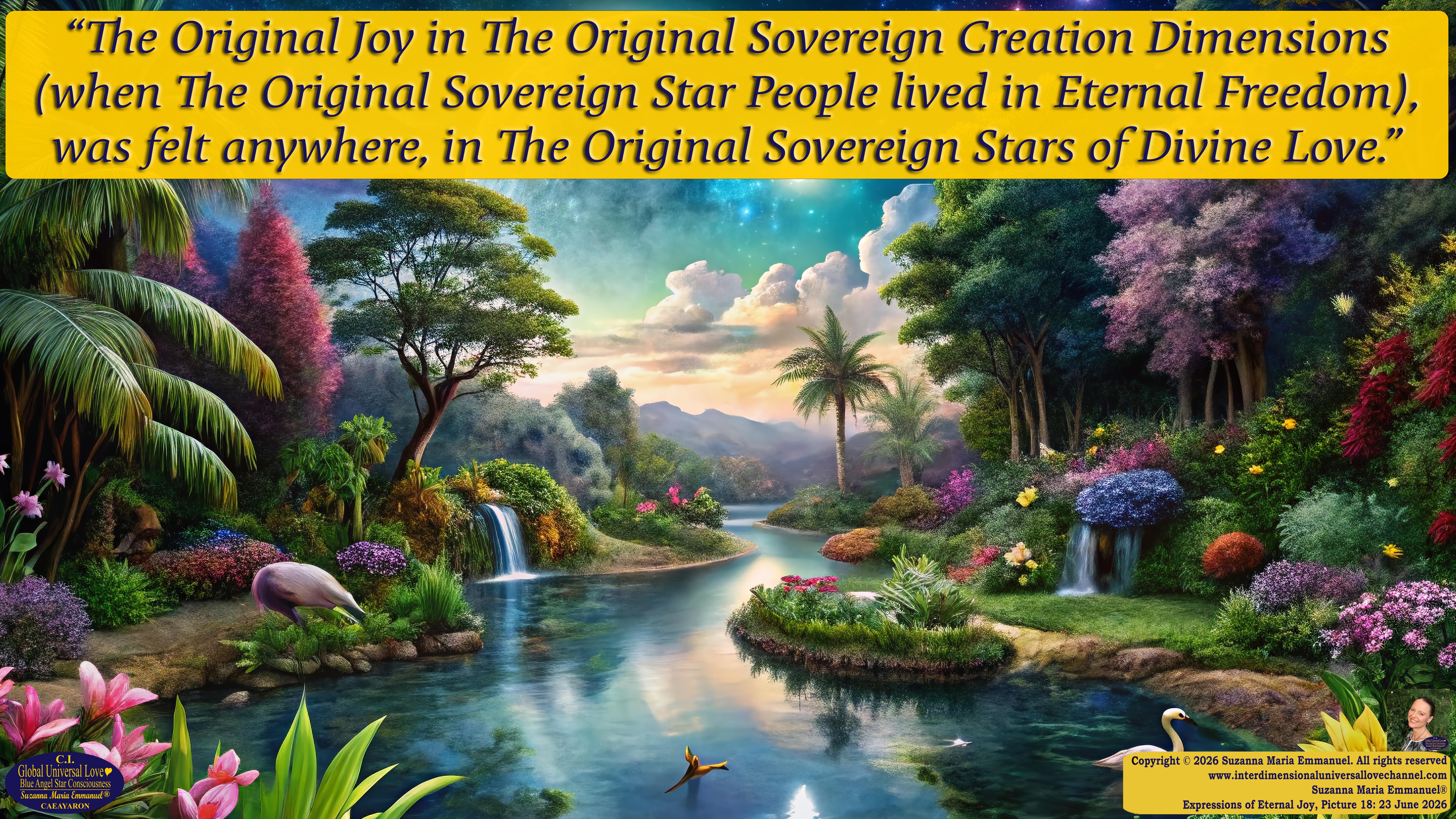 By Suzanna Maria Emmanuel:  "When all Original Sovereign Golden Sun People worked together within The Original Love of The Great Universe, in Divine Love, they all wanted life to begin so much from their own and Original Golden Soul-Sun Activated Hearts, in The Original Golden Soul-Sun Consciousness Dimensions of Love, together as One Field of Energy.  When The Original Sovereign Universal Love, Light and Life Grid Programmer, C.Q. Laeayaraesea, knew all their Greatest Golden Heart Desires from their Original Hearts for Life to exist on their Original Blue Star Planets, in The Love, that is when she could begin to ask CAEAYARON, THE ORIGINAL SOVEREIGN MAGNETIC MASTER, to designate Magnetic Fields for all the Original People to exist in The Love, on The Original Blue Star Planets, within all their Original Golden Soul-Sun Pineal Activated Desires of Love, Life, and their Highest Truth to come in, forever." 