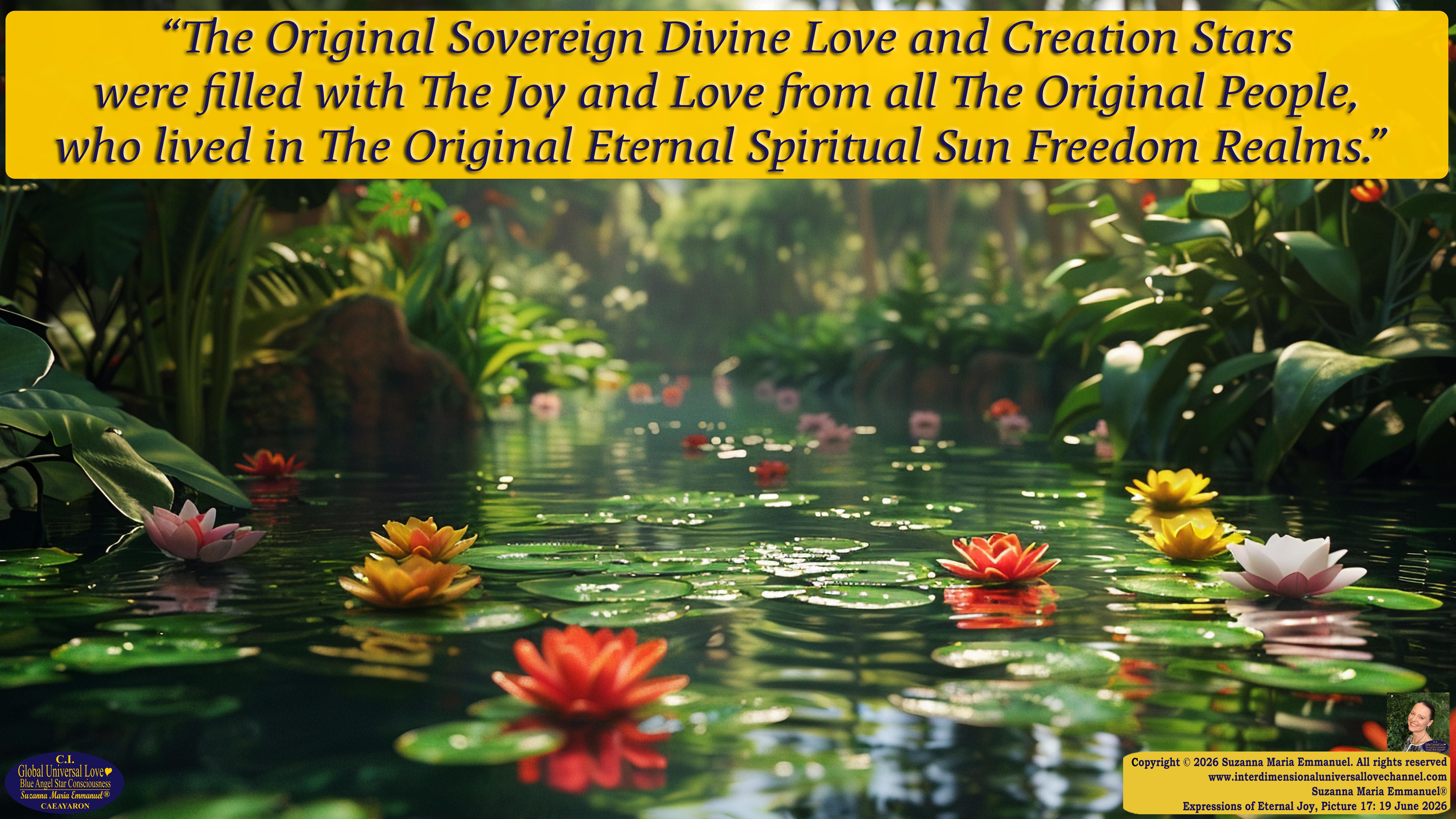 By Suzanna Maria Emmanuel:  "When all Original Sovereign Golden Sun People worked together within The Original Love of The Great Universe, in Divine Love, they all wanted life to begin so much from their own and Original Golden Soul-Sun Activated Hearts, in The Original Golden Soul-Sun Consciousness Dimensions of Love, together as One Field of Energy.  When The Original Sovereign Universal Love, Light and Life Grid Programmer, C.Q. Laeayaraesea, knew all their Greatest Golden Heart Desires from their Original Hearts for Life to exist on their Original Blue Star Planets, in The Love, that is when she could begin to ask CAEAYARON, THE ORIGINAL SOVEREIGN MAGNETIC MASTER, to designate Magnetic Fields for all the Original People to exist in The Love, on The Original Blue Star Planets, within all their Original Golden Soul-Sun Pineal Activated Desires of Love, Life, and their Highest Truth to come in, forever." 