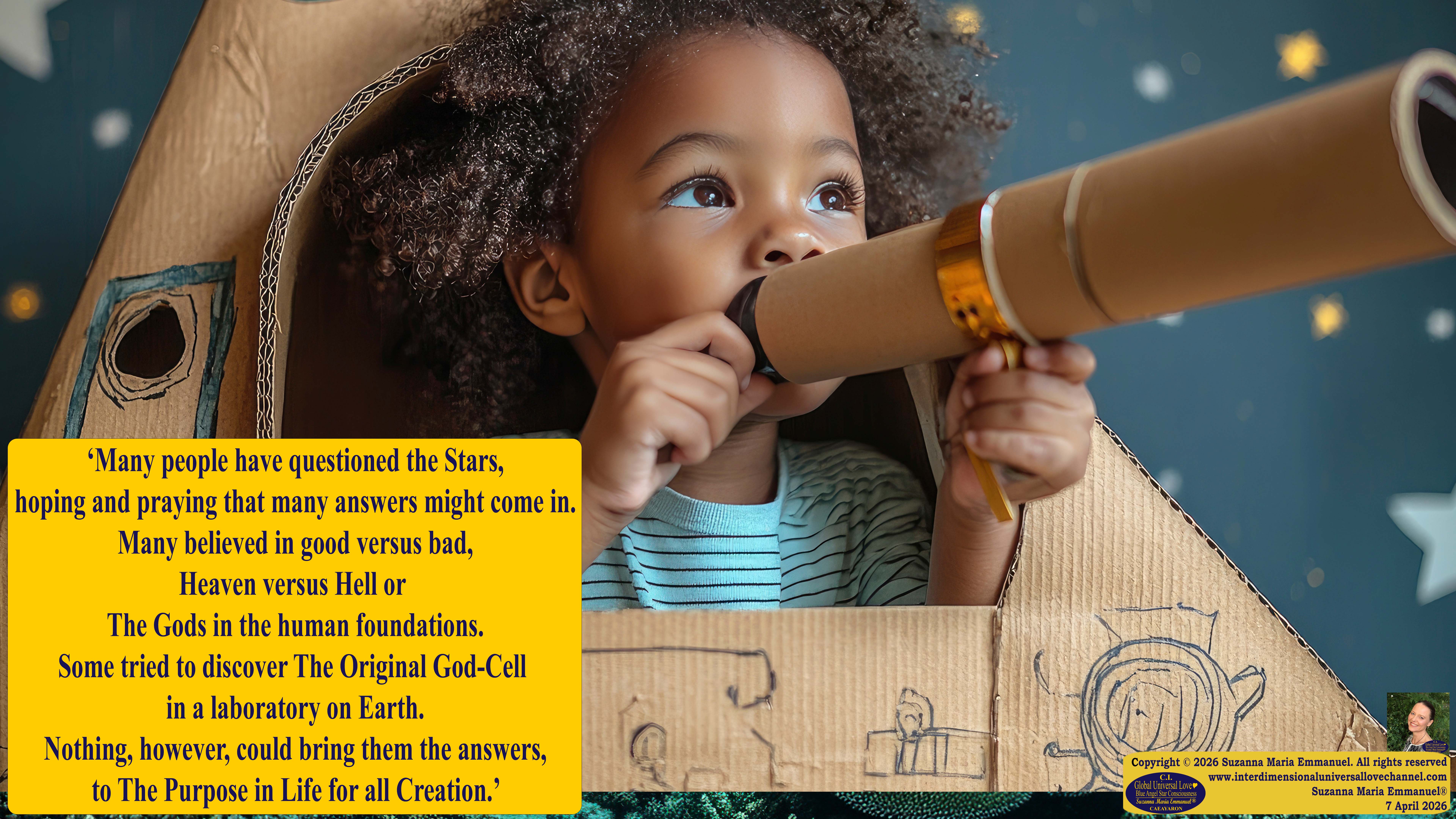 By Suzanna Maria Emmanuel:  "When all Original Sovereign Golden Sun People worked together within The Original Love of The Great Universe, in Divine Love, they all wanted life to begin so much from their own and Original Golden Soul-Sun Activated Hearts, in The Original Golden Soul-Sun Consciousness Dimensions of Love, together as One Field of Energy.  When The Original Sovereign Universal Love, Light and Life Grid Programmer, C.Q. Laeayaraesea, knew all their Greatest Golden Heart Desires from their Original Hearts for Life to exist on their Original Blue Star Planets, in The Love, that is when she could begin to ask CAEAYARON, THE ORIGINAL SOVEREIGN MAGNETIC MASTER, to designate Magnetic Fields for all the Original People to exist in The Love, on The Original Blue Star Planets, within all their Original Golden Soul-Sun Pineal Activated Desires of Love, Life, and their Highest Truth to come in, forever." 