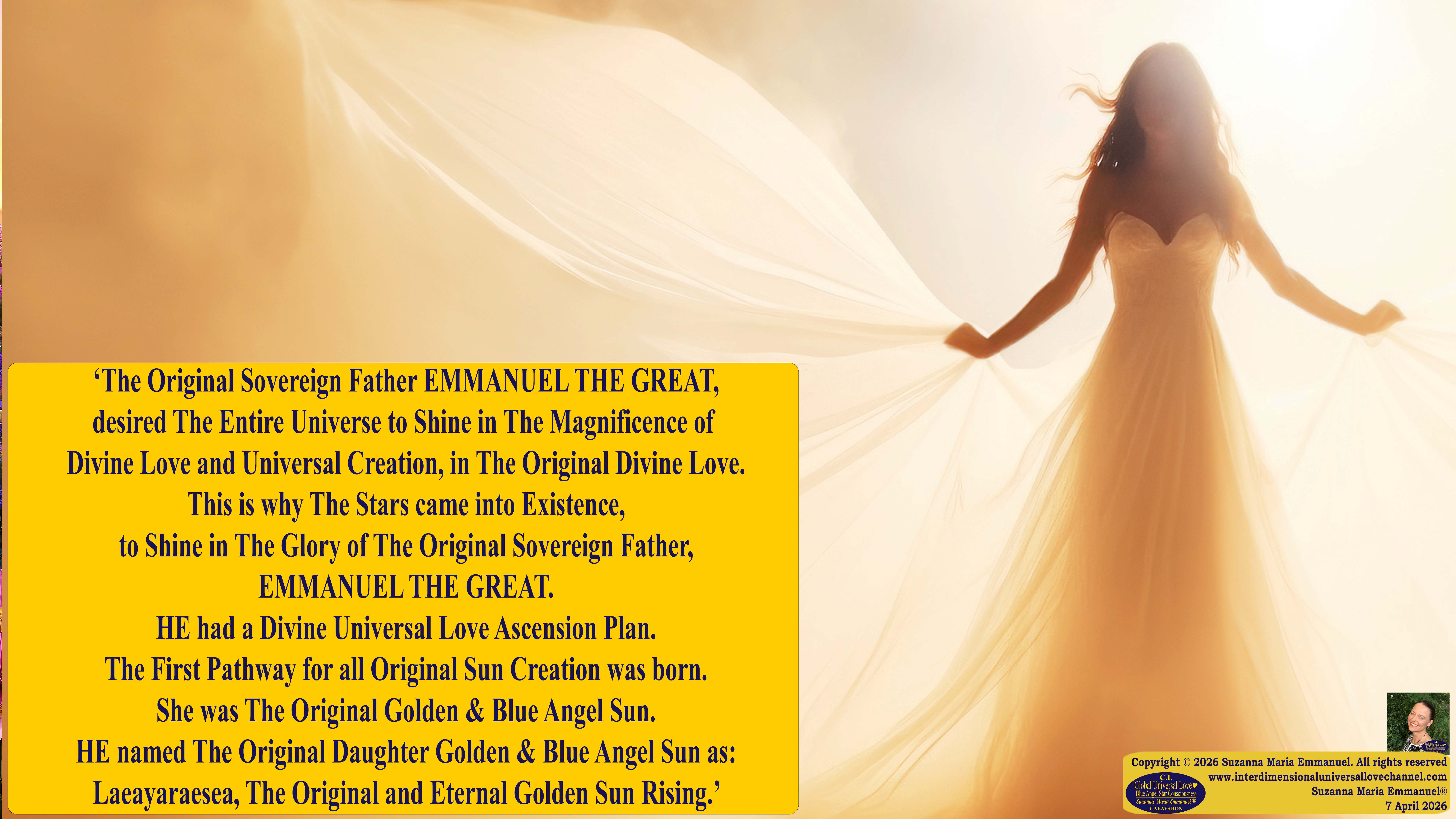 By Suzanna Maria Emmanuel:  "When all Original Sovereign Golden Sun People worked together within The Original Love of The Great Universe, in Divine Love, they all wanted life to begin so much from their own and Original Golden Soul-Sun Activated Hearts, in The Original Golden Soul-Sun Consciousness Dimensions of Love, together as One Field of Energy.  When The Original Sovereign Universal Love, Light and Life Grid Programmer, C.Q. Laeayaraesea, knew all their Greatest Golden Heart Desires from their Original Hearts for Life to exist on their Original Blue Star Planets, in The Love, that is when she could begin to ask CAEAYARON, THE ORIGINAL SOVEREIGN MAGNETIC MASTER, to designate Magnetic Fields for all the Original People to exist in The Love, on The Original Blue Star Planets, within all their Original Golden Soul-Sun Pineal Activated Desires of Love, Life, and their Highest Truth to come in, forever." 