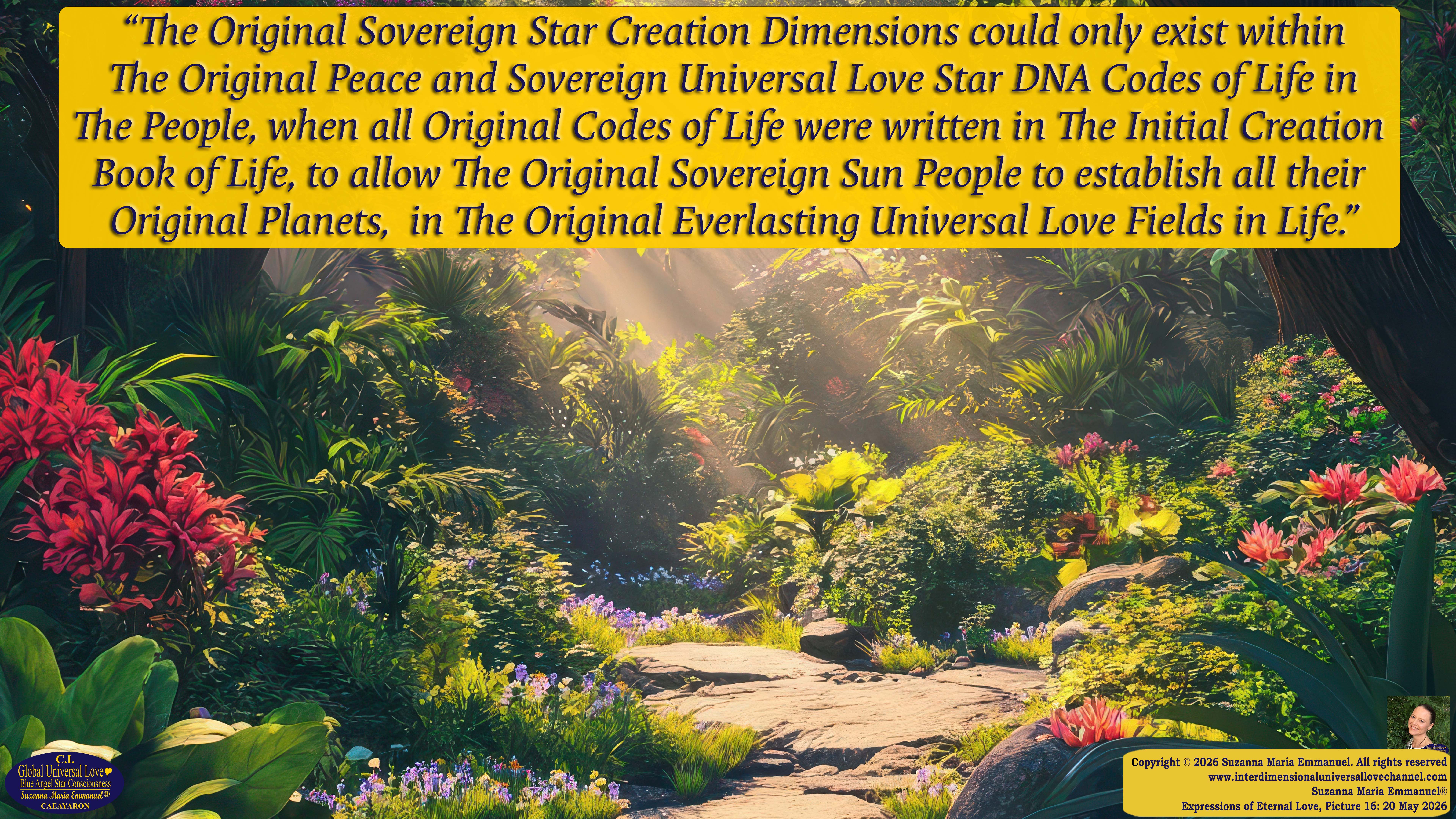 By Suzanna Maria Emmanuel:  "When all Original Sovereign Golden Sun People worked together within The Original Love of The Great Universe, in Divine Love, they all wanted life to begin so much from their own and Original Golden Soul-Sun Activated Hearts, in The Original Golden Soul-Sun Consciousness Dimensions of Love, together as One Field of Energy.  When The Original Sovereign Universal Love, Light and Life Grid Programmer, C.Q. Laeayaraesea, knew all their Greatest Golden Heart Desires from their Original Hearts for Life to exist on their Original Blue Star Planets, in The Love, that is when she could begin to ask CAEAYARON, THE ORIGINAL SOVEREIGN MAGNETIC MASTER, to designate Magnetic Fields for all the Original People to exist in The Love, on The Original Blue Star Planets, within all their Original Golden Soul-Sun Pineal Activated Desires of Love, Life, and their Highest Truth to come in, forever." 