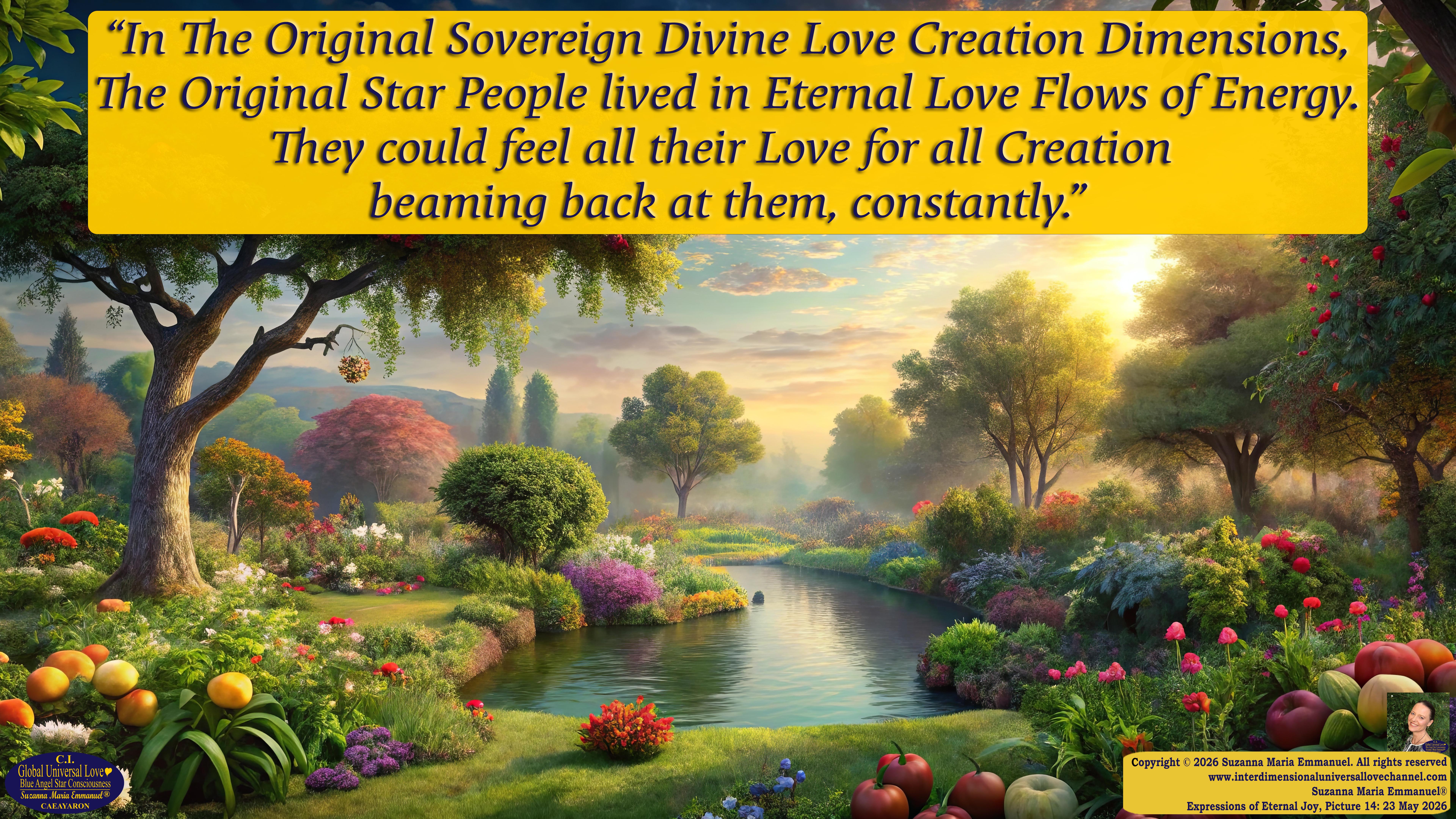 By Suzanna Maria Emmanuel:  "When all Original Sovereign Golden Sun People worked together within The Original Love of The Great Universe, in Divine Love, they all wanted life to begin so much from their own and Original Golden Soul-Sun Activated Hearts, in The Original Golden Soul-Sun Consciousness Dimensions of Love, together as One Field of Energy.  When The Original Sovereign Universal Love, Light and Life Grid Programmer, C.Q. Laeayaraesea, knew all their Greatest Golden Heart Desires from their Original Hearts for Life to exist on their Original Blue Star Planets, in The Love, that is when she could begin to ask CAEAYARON, THE ORIGINAL SOVEREIGN MAGNETIC MASTER, to designate Magnetic Fields for all the Original People to exist in The Love, on The Original Blue Star Planets, within all their Original Golden Soul-Sun Pineal Activated Desires of Love, Life, and their Highest Truth to come in, forever." 