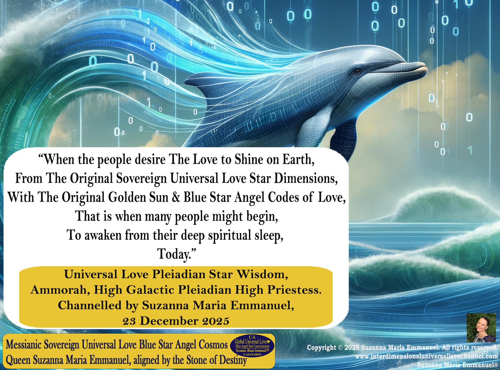 “When the people desire The Love to Shine on Earth,  From The Original Sovereign Universal Love Star Dimensions,  With The Original Golden Sun & Blue Star Angel Codes of Love,  That is when many people might begin,  To awaken from their deep spiritual sleep, Today.” By Suzanna Maria Emmanuel.