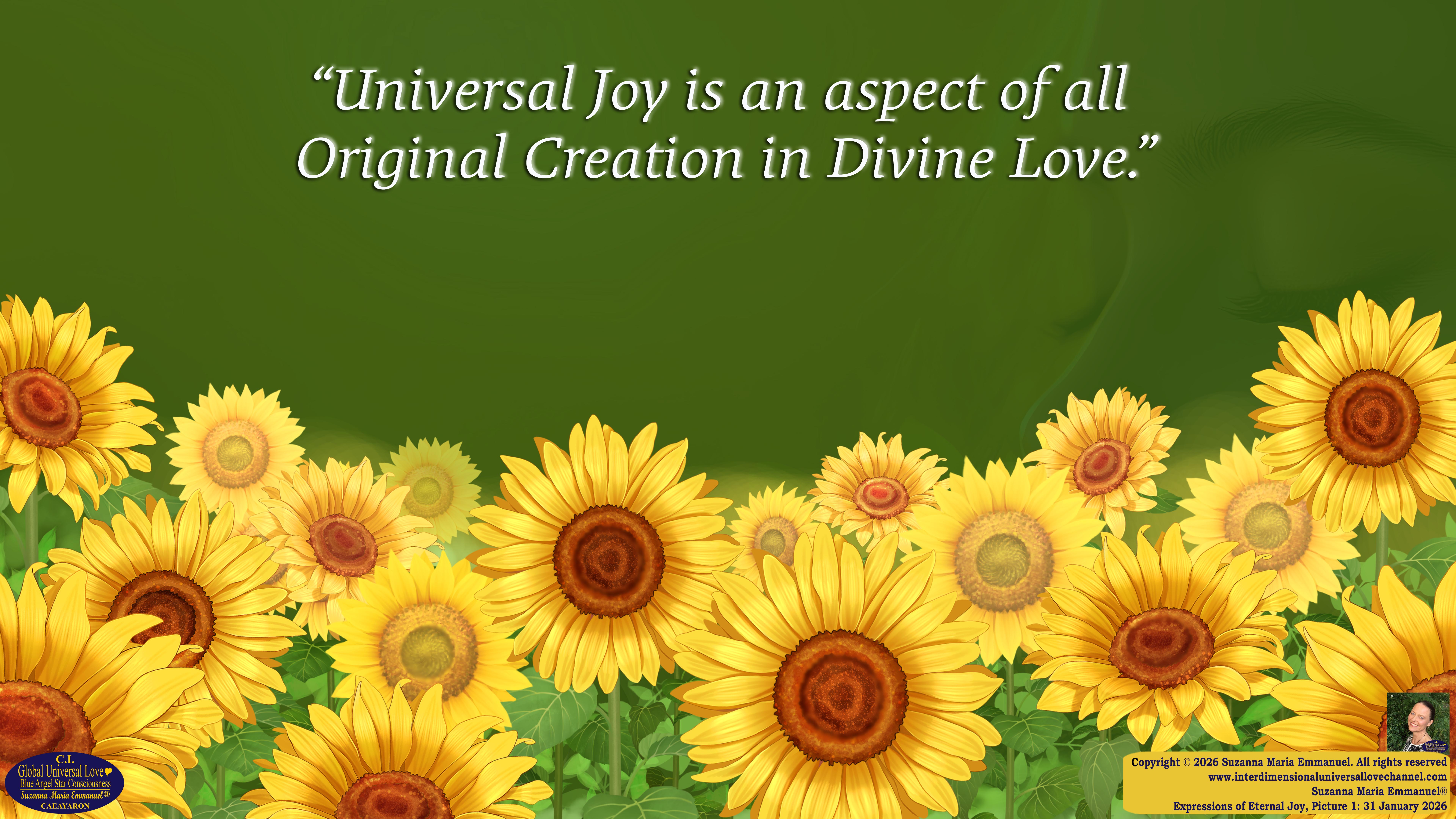 By Suzanna Maria Emmanuel:  "When all Original Sovereign Golden Sun People worked together within The Original Love of The Great Universe, in Divine Love, they all wanted life to begin so much from their own and Original Golden Soul-Sun Activated Hearts, in The Original Golden Soul-Sun Consciousness Dimensions of Love, together as One Field of Energy.  When The Original Sovereign Universal Love, Light and Life Grid Programmer, C.Q. Laeayaraesea, knew all their Greatest Golden Heart Desires from their Original Hearts for Life to exist on their Original Blue Star Planets, in The Love, that is when she could begin to ask CAEAYARON, THE ORIGINAL SOVEREIGN MAGNETIC MASTER, to designate Magnetic Fields for all the Original People to exist in The Love, on The Original Blue Star Planets, within all their Original Golden Soul-Sun Pineal Activated Desires of Love, Life, and their Highest Truth to come in, forever." 