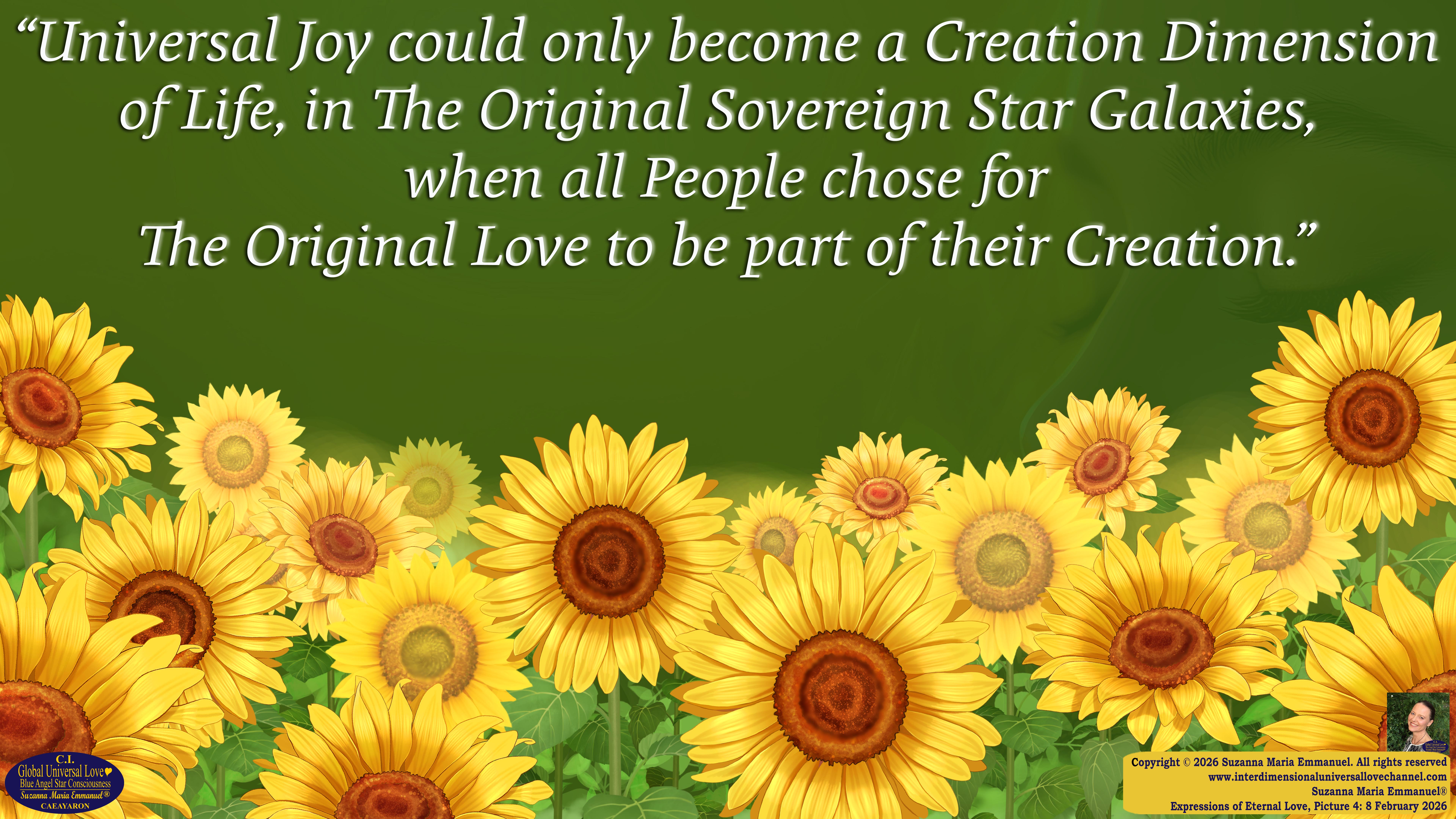By Suzanna Maria Emmanuel:  "When all Original Sovereign Golden Sun People worked together within The Original Love of The Great Universe, in Divine Love, they all wanted life to begin so much from their own and Original Golden Soul-Sun Activated Hearts, in The Original Golden Soul-Sun Consciousness Dimensions of Love, together as One Field of Energy.  When The Original Sovereign Universal Love, Light and Life Grid Programmer, C.Q. Laeayaraesea, knew all their Greatest Golden Heart Desires from their Original Hearts for Life to exist on their Original Blue Star Planets, in The Love, that is when she could begin to ask CAEAYARON, THE ORIGINAL SOVEREIGN MAGNETIC MASTER, to designate Magnetic Fields for all the Original People to exist in The Love, on The Original Blue Star Planets, within all their Original Golden Soul-Sun Pineal Activated Desires of Love, Life, and their Highest Truth to come in, forever." 