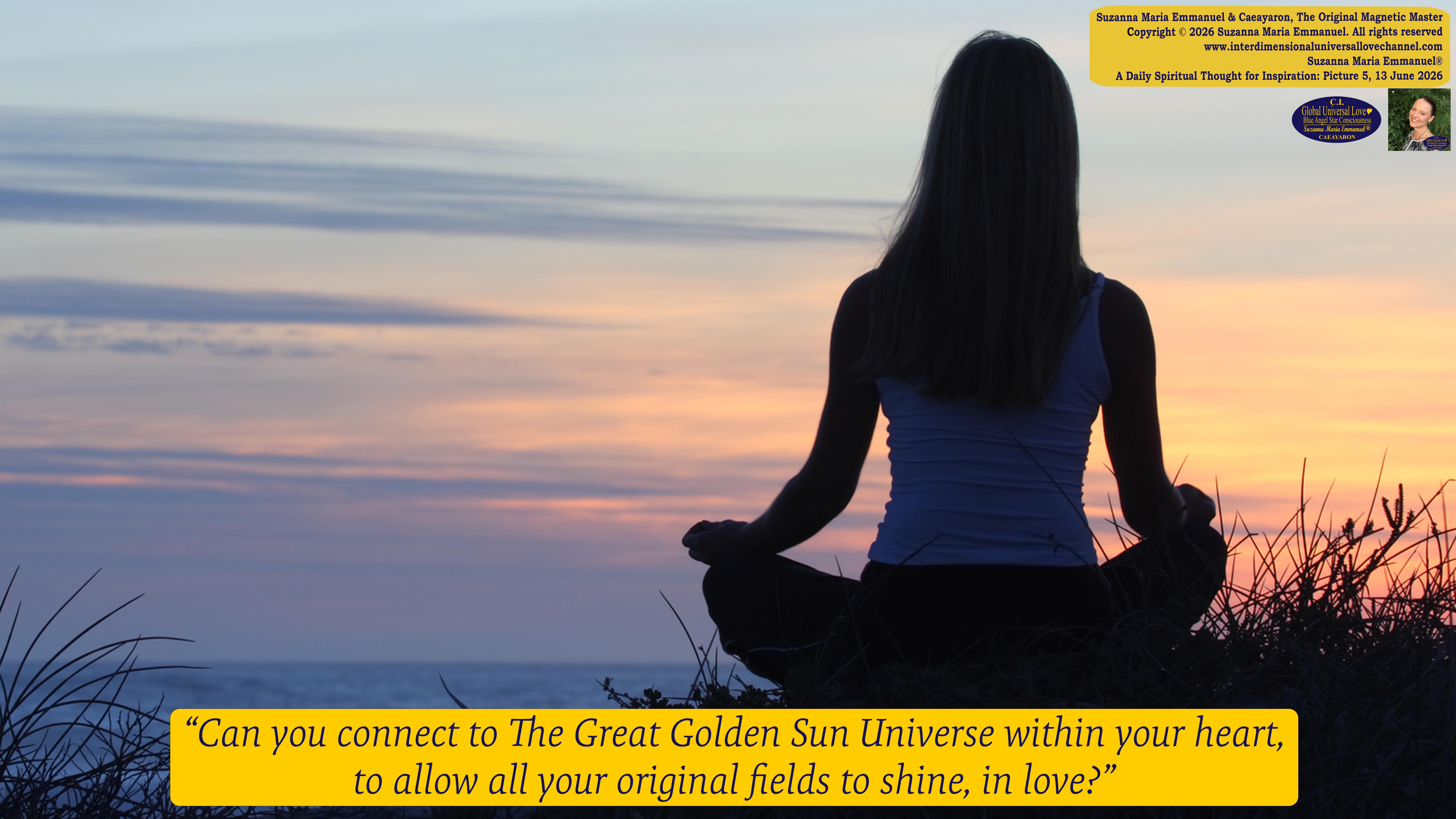 By Suzanna Maria Emmanuel:  "When all Original Sovereign Golden Sun People worked together within The Original Love of The Great Universe, in Divine Love, they all wanted life to begin so much from their own and Original Golden Soul-Sun Activated Hearts, in The Original Golden Soul-Sun Consciousness Dimensions of Love, together as One Field of Energy.  When The Original Sovereign Universal Love, Light and Life Grid Programmer, C.Q. Laeayaraesea, knew all their Greatest Golden Heart Desires from their Original Hearts for Life to exist on their Original Blue Star Planets, in The Love, that is when she could begin to ask CAEAYARON, THE ORIGINAL SOVEREIGN MAGNETIC MASTER, to designate Magnetic Fields for all the Original People to exist in The Love, on The Original Blue Star Planets, within all their Original Golden Soul-Sun Pineal Activated Desires of Love, Life, and their Highest Truth to come in, forever." 