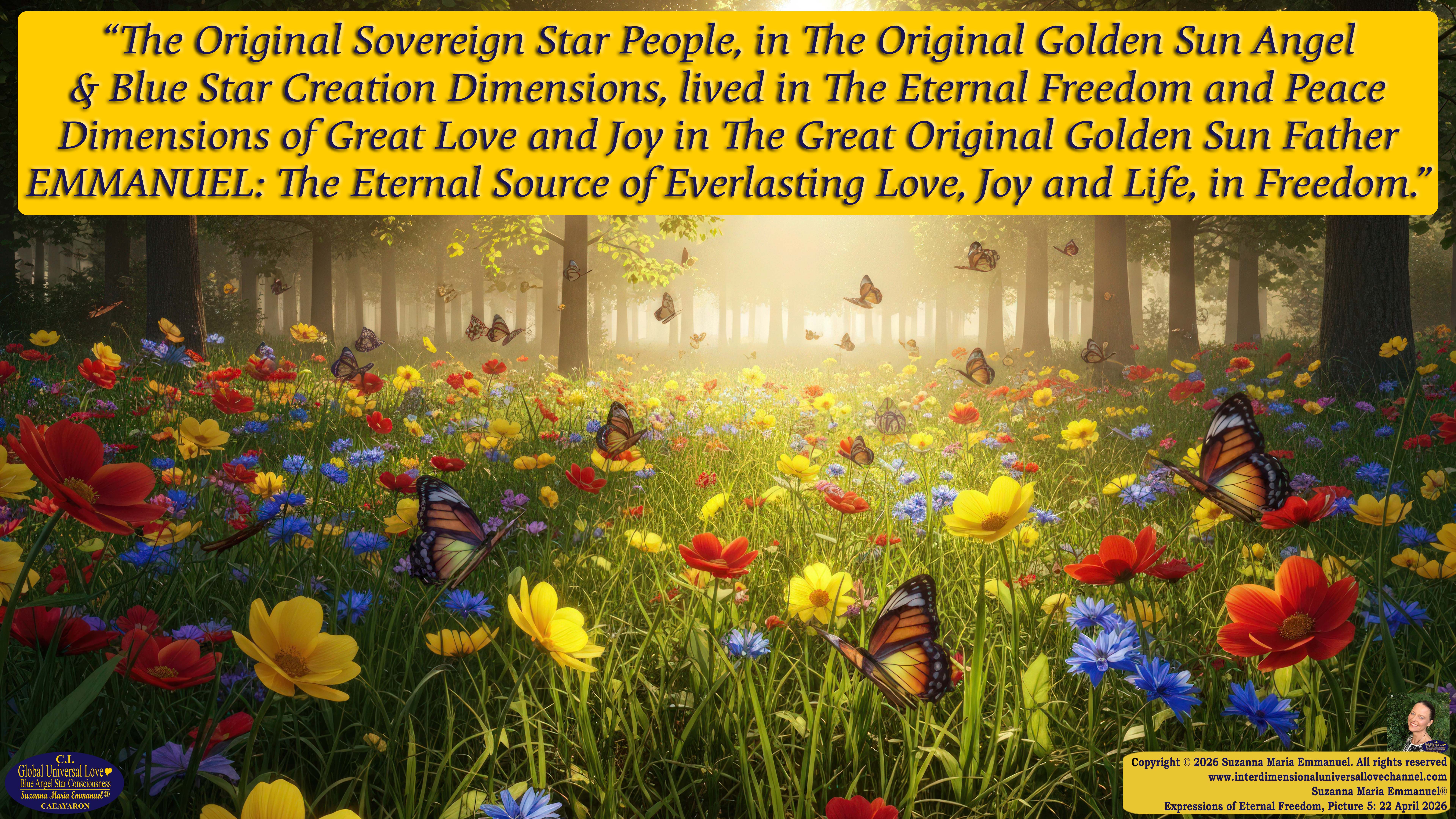 By Suzanna Maria Emmanuel:  "When all Original Sovereign Golden Sun People worked together within The Original Love of The Great Universe, in Divine Love, they all wanted life to begin so much from their own and Original Golden Soul-Sun Activated Hearts, in The Original Golden Soul-Sun Consciousness Dimensions of Love, together as One Field of Energy.  When The Original Sovereign Universal Love, Light and Life Grid Programmer, C.Q. Laeayaraesea, knew all their Greatest Golden Heart Desires from their Original Hearts for Life to exist on their Original Blue Star Planets, in The Love, that is when she could begin to ask CAEAYARON, THE ORIGINAL SOVEREIGN MAGNETIC MASTER, to designate Magnetic Fields for all the Original People to exist in The Love, on The Original Blue Star Planets, within all their Original Golden Soul-Sun Pineal Activated Desires of Love, Life, and their Highest Truth to come in, forever." 