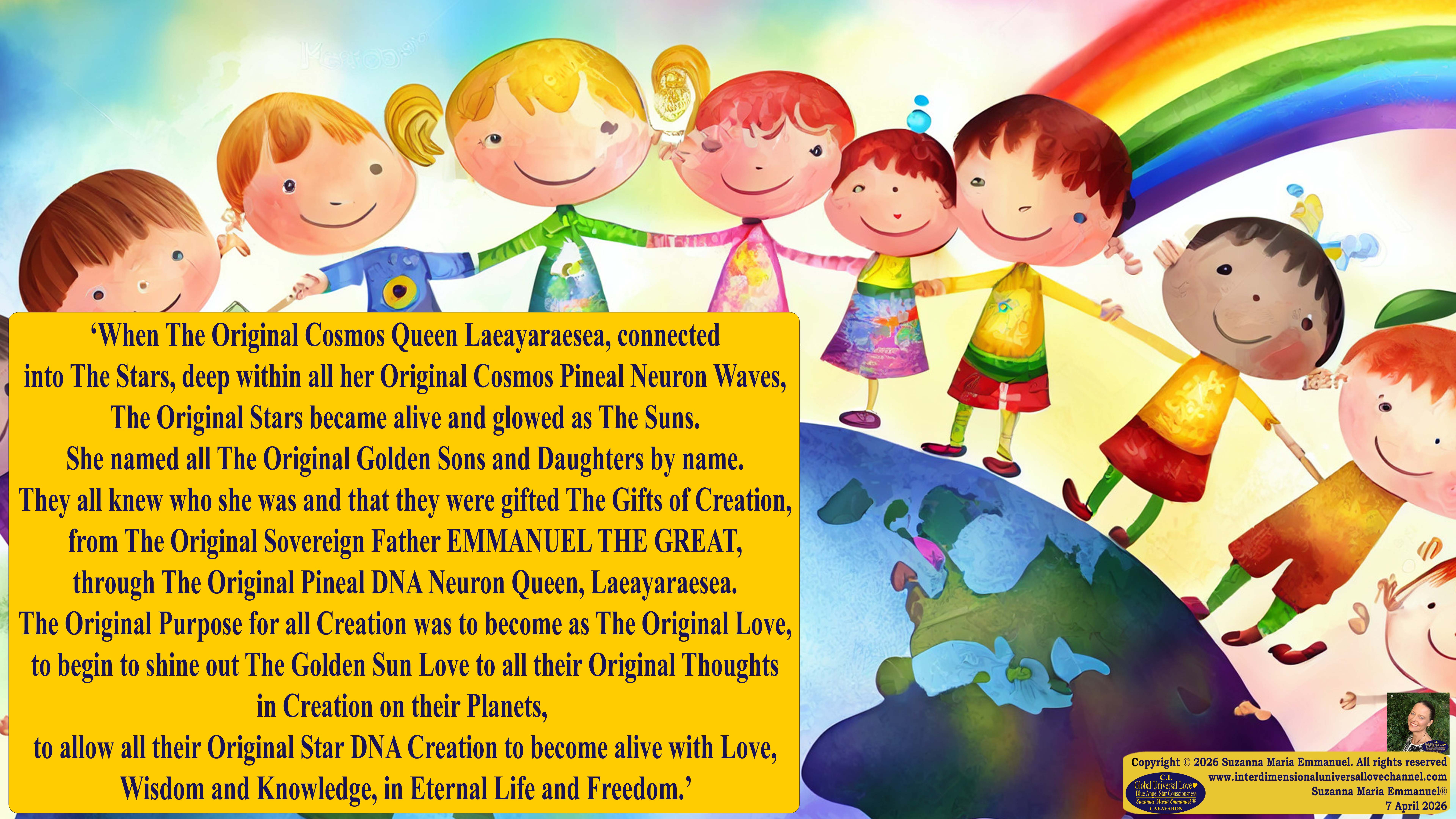 By Suzanna Maria Emmanuel:  "When all Original Sovereign Golden Sun People worked together within The Original Love of The Great Universe, in Divine Love, they all wanted life to begin so much from their own and Original Golden Soul-Sun Activated Hearts, in The Original Golden Soul-Sun Consciousness Dimensions of Love, together as One Field of Energy.  When The Original Sovereign Universal Love, Light and Life Grid Programmer, C.Q. Laeayaraesea, knew all their Greatest Golden Heart Desires from their Original Hearts for Life to exist on their Original Blue Star Planets, in The Love, that is when she could begin to ask CAEAYARON, THE ORIGINAL SOVEREIGN MAGNETIC MASTER, to designate Magnetic Fields for all the Original People to exist in The Love, on The Original Blue Star Planets, within all their Original Golden Soul-Sun Pineal Activated Desires of Love, Life, and their Highest Truth to come in, forever." 