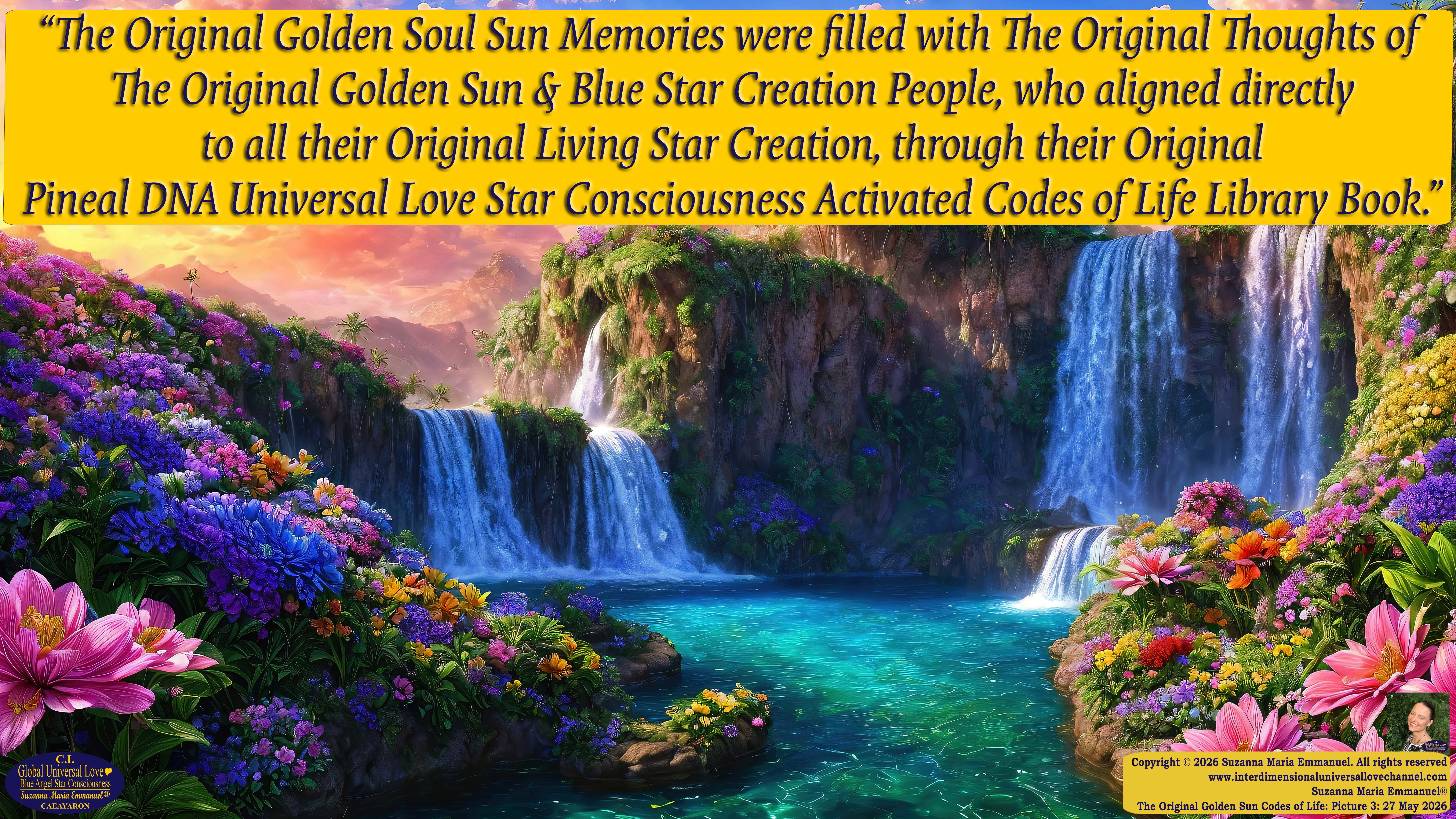 By Suzanna Maria Emmanuel:  "When all Original Sovereign Golden Sun People worked together within The Original Love of The Great Universe, in Divine Love, they all wanted life to begin so much from their own and Original Golden Soul-Sun Activated Hearts, in The Original Golden Soul-Sun Consciousness Dimensions of Love, together as One Field of Energy.  When The Original Sovereign Universal Love, Light and Life Grid Programmer, C.Q. Laeayaraesea, knew all their Greatest Golden Heart Desires from their Original Hearts for Life to exist on their Original Blue Star Planets, in The Love, that is when she could begin to ask CAEAYARON, THE ORIGINAL SOVEREIGN MAGNETIC MASTER, to designate Magnetic Fields for all the Original People to exist in The Love, on The Original Blue Star Planets, within all their Original Golden Soul-Sun Pineal Activated Desires of Love, Life, and their Highest Truth to come in, forever." 