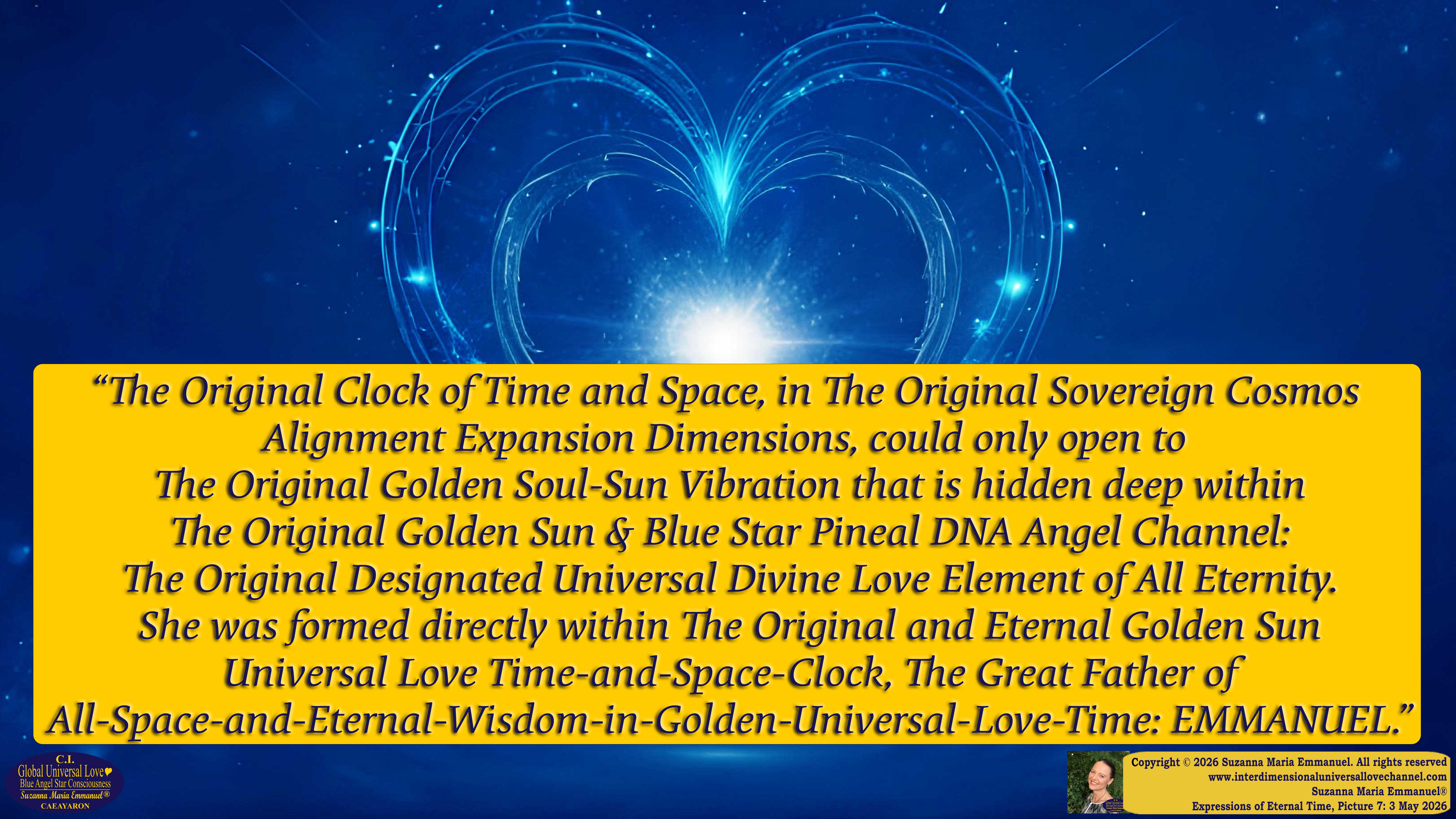 By Suzanna Maria Emmanuel:  "When all Original Sovereign Golden Sun People worked together within The Original Love of The Great Universe, in Divine Love, they all wanted life to begin so much from their own and Original Golden Soul-Sun Activated Hearts, in The Original Golden Soul-Sun Consciousness Dimensions of Love, together as One Field of Energy.  When The Original Sovereign Universal Love, Light and Life Grid Programmer, C.Q. Laeayaraesea, knew all their Greatest Golden Heart Desires from their Original Hearts for Life to exist on their Original Blue Star Planets, in The Love, that is when she could begin to ask CAEAYARON, THE ORIGINAL SOVEREIGN MAGNETIC MASTER, to designate Magnetic Fields for all the Original People to exist in The Love, on The Original Blue Star Planets, within all their Original Golden Soul-Sun Pineal Activated Desires of Love, Life, and their Highest Truth to come in, forever." 