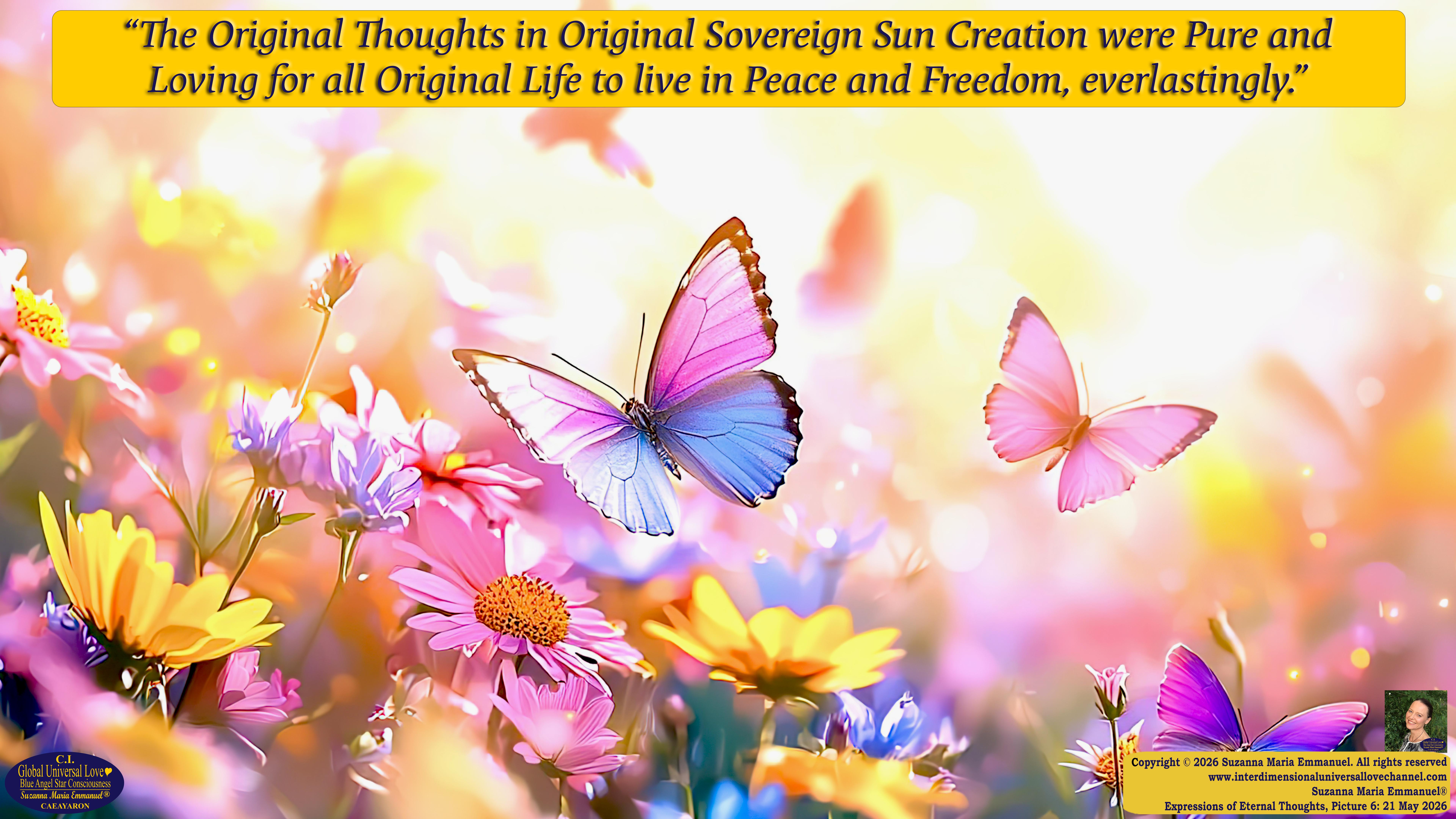 By Suzanna Maria Emmanuel:  "When all Original Sovereign Golden Sun People worked together within The Original Love of The Great Universe, in Divine Love, they all wanted life to begin so much from their own and Original Golden Soul-Sun Activated Hearts, in The Original Golden Soul-Sun Consciousness Dimensions of Love, together as One Field of Energy.  When The Original Sovereign Universal Love, Light and Life Grid Programmer, C.Q. Laeayaraesea, knew all their Greatest Golden Heart Desires from their Original Hearts for Life to exist on their Original Blue Star Planets, in The Love, that is when she could begin to ask CAEAYARON, THE ORIGINAL SOVEREIGN MAGNETIC MASTER, to designate Magnetic Fields for all the Original People to exist in The Love, on The Original Blue Star Planets, within all their Original Golden Soul-Sun Pineal Activated Desires of Love, Life, and their Highest Truth to come in, forever." 