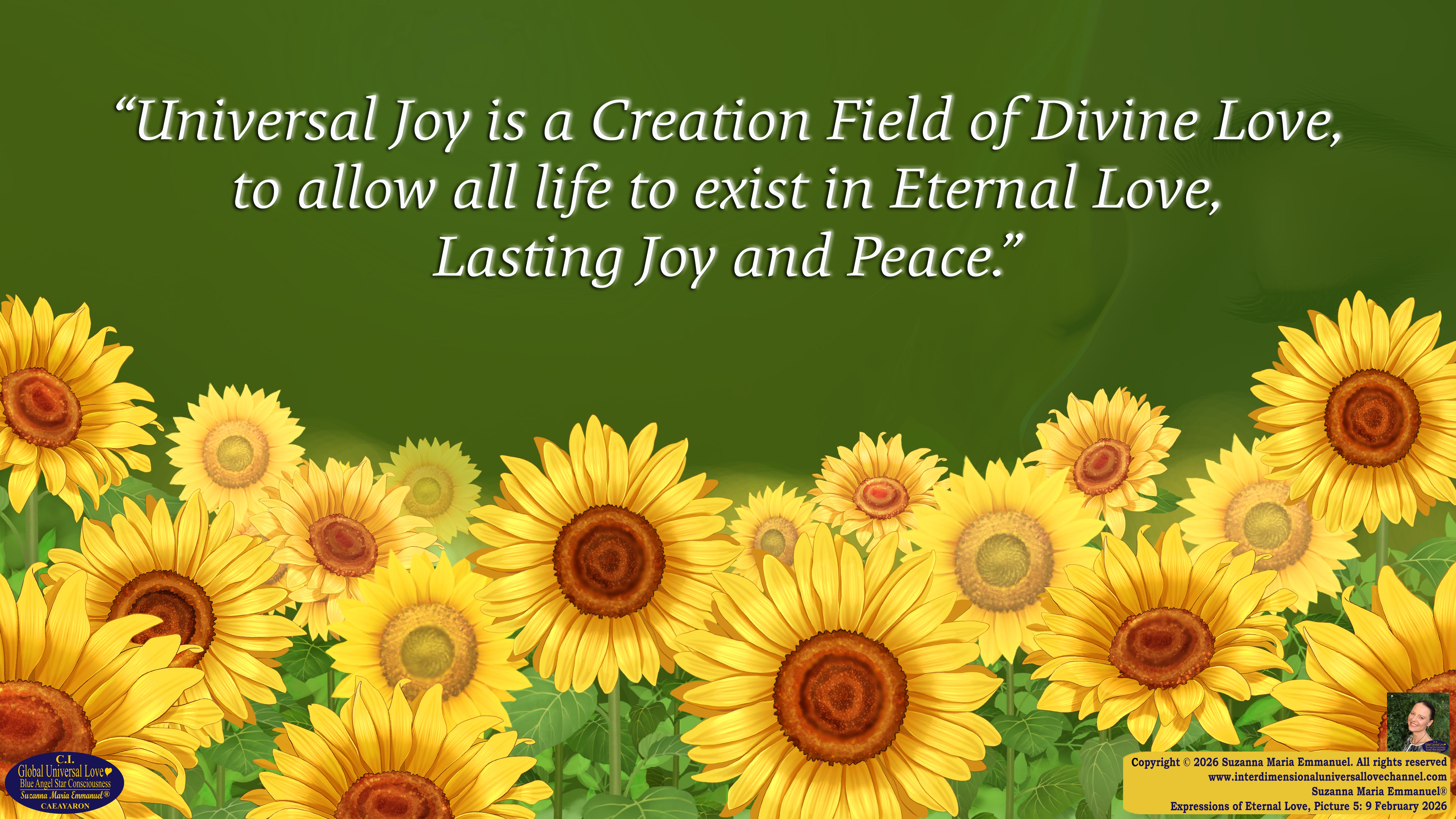 By Suzanna Maria Emmanuel:  "When all Original Sovereign Golden Sun People worked together within The Original Love of The Great Universe, in Divine Love, they all wanted life to begin so much from their own and Original Golden Soul-Sun Activated Hearts, in The Original Golden Soul-Sun Consciousness Dimensions of Love, together as One Field of Energy.  When The Original Sovereign Universal Love, Light and Life Grid Programmer, C.Q. Laeayaraesea, knew all their Greatest Golden Heart Desires from their Original Hearts for Life to exist on their Original Blue Star Planets, in The Love, that is when she could begin to ask CAEAYARON, THE ORIGINAL SOVEREIGN MAGNETIC MASTER, to designate Magnetic Fields for all the Original People to exist in The Love, on The Original Blue Star Planets, within all their Original Golden Soul-Sun Pineal Activated Desires of Love, Life, and their Highest Truth to come in, forever." 