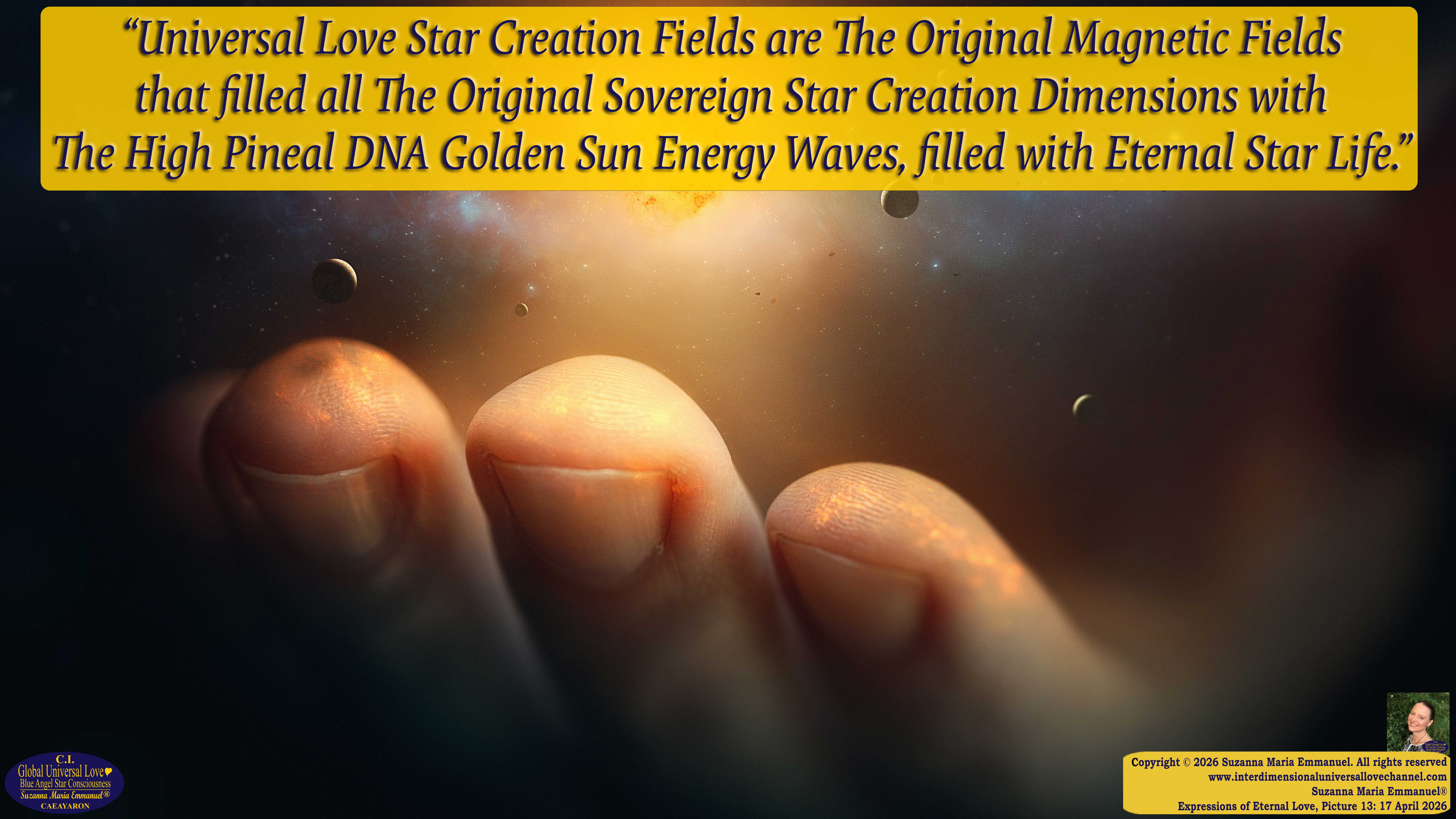 By Suzanna Maria Emmanuel:  "When all Original Sovereign Golden Sun People worked together within The Original Love of The Great Universe, in Divine Love, they all wanted life to begin so much from their own and Original Golden Soul-Sun Activated Hearts, in The Original Golden Soul-Sun Consciousness Dimensions of Love, together as One Field of Energy.  When The Original Sovereign Universal Love, Light and Life Grid Programmer, C.Q. Laeayaraesea, knew all their Greatest Golden Heart Desires from their Original Hearts for Life to exist on their Original Blue Star Planets, in The Love, that is when she could begin to ask CAEAYARON, THE ORIGINAL SOVEREIGN MAGNETIC MASTER, to designate Magnetic Fields for all the Original People to exist in The Love, on The Original Blue Star Planets, within all their Original Golden Soul-Sun Pineal Activated Desires of Love, Life, and their Highest Truth to come in, forever." 