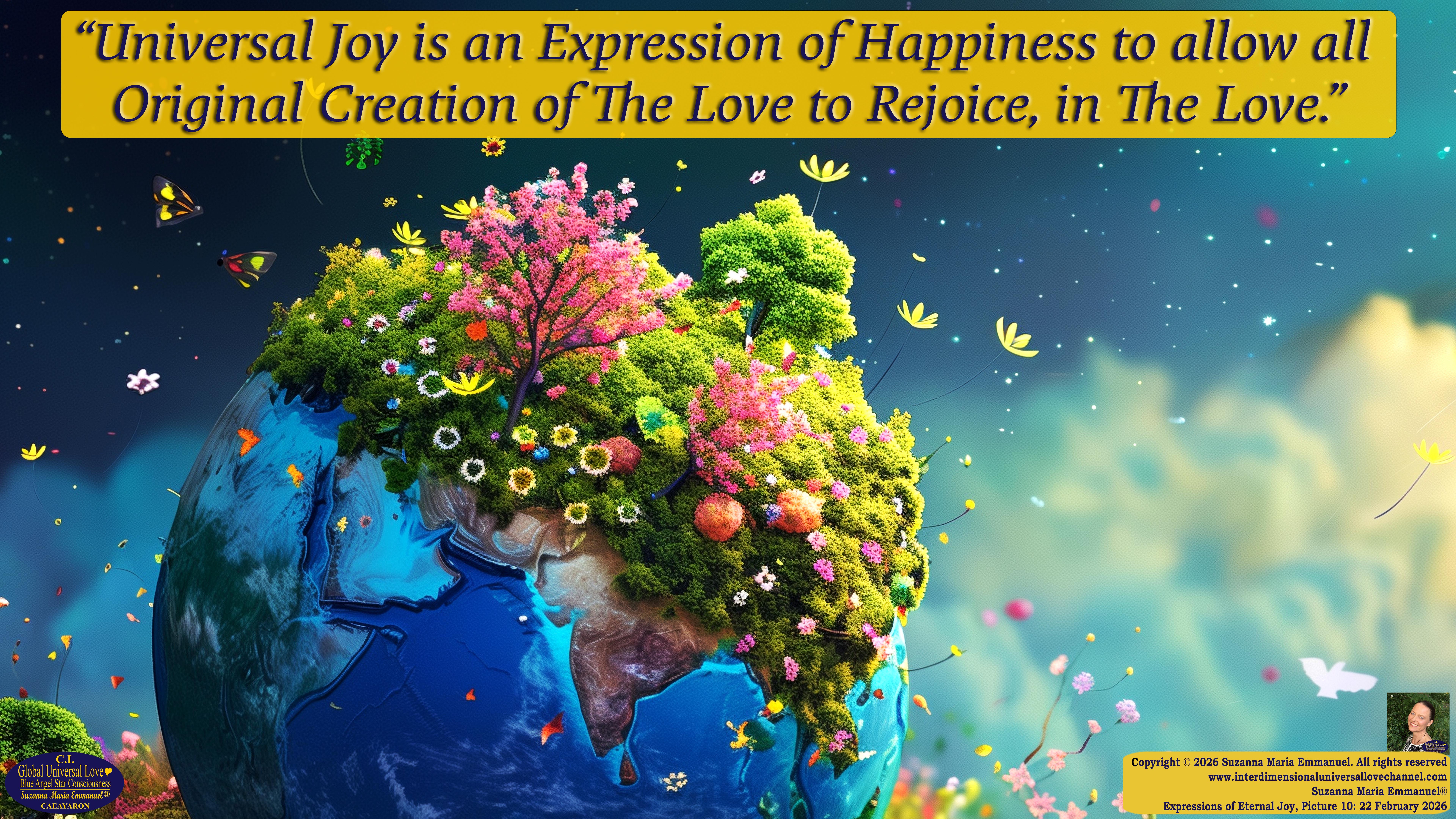 By Suzanna Maria Emmanuel:  "When all Original Sovereign Golden Sun People worked together within The Original Love of The Great Universe, in Divine Love, they all wanted life to begin so much from their own and Original Golden Soul-Sun Activated Hearts, in The Original Golden Soul-Sun Consciousness Dimensions of Love, together as One Field of Energy.  When The Original Sovereign Universal Love, Light and Life Grid Programmer, C.Q. Laeayaraesea, knew all their Greatest Golden Heart Desires from their Original Hearts for Life to exist on their Original Blue Star Planets, in The Love, that is when she could begin to ask CAEAYARON, THE ORIGINAL SOVEREIGN MAGNETIC MASTER, to designate Magnetic Fields for all the Original People to exist in The Love, on The Original Blue Star Planets, within all their Original Golden Soul-Sun Pineal Activated Desires of Love, Life, and their Highest Truth to come in, forever." 