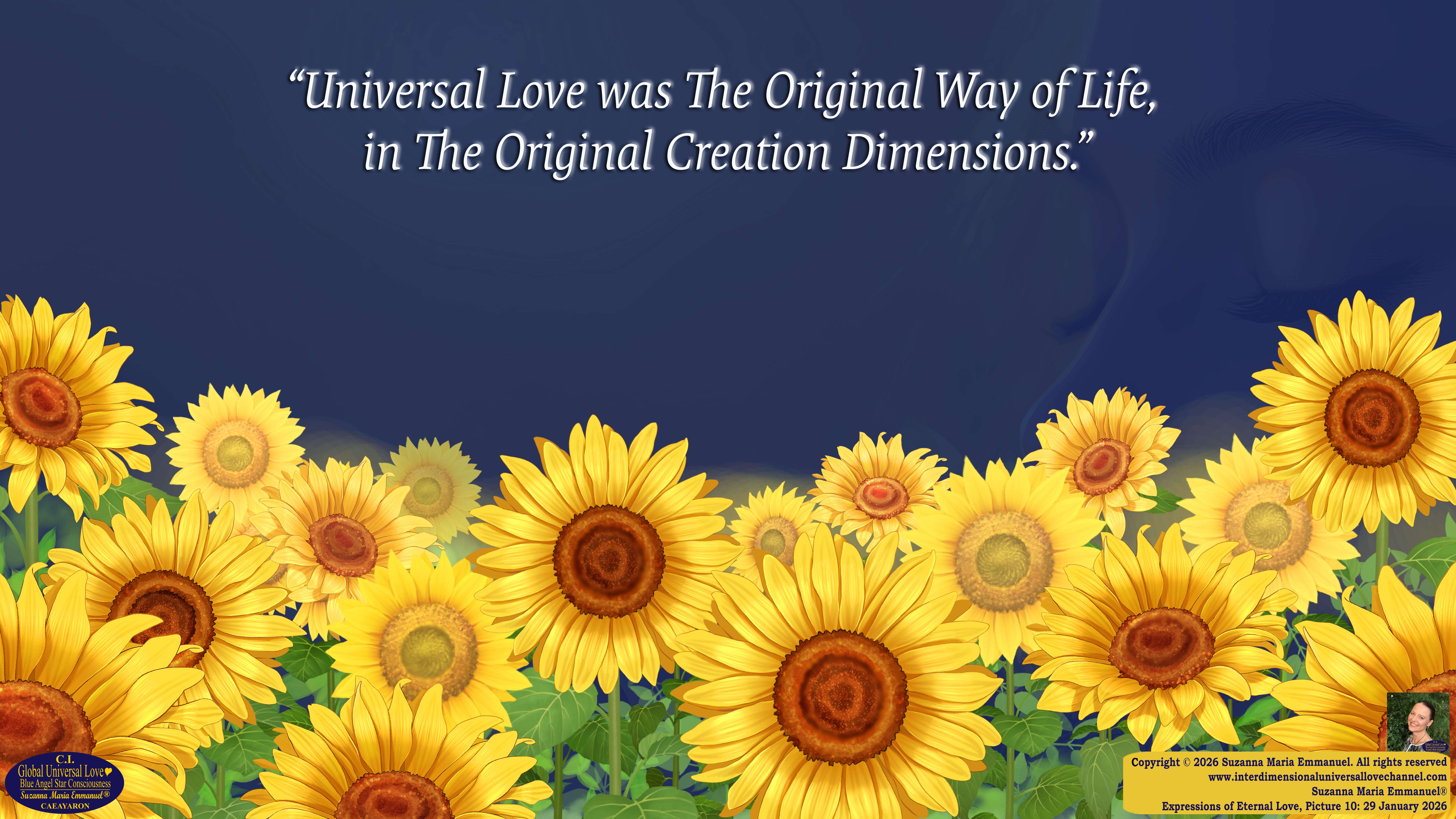 By Suzanna Maria Emmanuel:  "When all Original Sovereign Golden Sun People worked together within The Original Love of The Great Universe, in Divine Love, they all wanted life to begin so much from their own and Original Golden Soul-Sun Activated Hearts, in The Original Golden Soul-Sun Consciousness Dimensions of Love, together as One Field of Energy.  When The Original Sovereign Universal Love, Light and Life Grid Programmer, C.Q. Laeayaraesea, knew all their Greatest Golden Heart Desires from their Original Hearts for Life to exist on their Original Blue Star Planets, in The Love, that is when she could begin to ask CAEAYARON, THE ORIGINAL SOVEREIGN MAGNETIC MASTER, to designate Magnetic Fields for all the Original People to exist in The Love, on The Original Blue Star Planets, within all their Original Golden Soul-Sun Pineal Activated Desires of Love, Life, and their Highest Truth to come in, forever." 