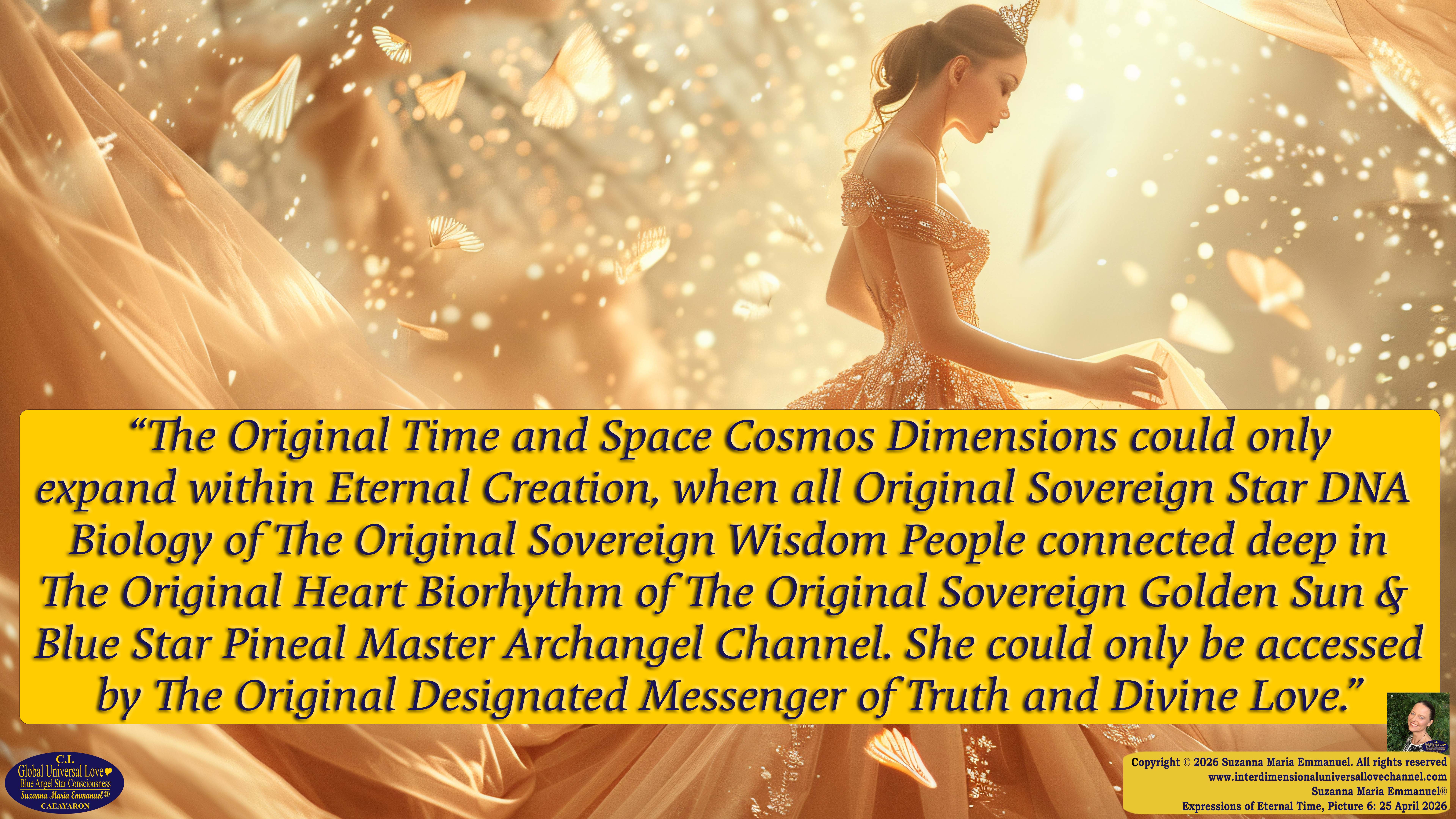 By Suzanna Maria Emmanuel:  "When all Original Sovereign Golden Sun People worked together within The Original Love of The Great Universe, in Divine Love, they all wanted life to begin so much from their own and Original Golden Soul-Sun Activated Hearts, in The Original Golden Soul-Sun Consciousness Dimensions of Love, together as One Field of Energy.  When The Original Sovereign Universal Love, Light and Life Grid Programmer, C.Q. Laeayaraesea, knew all their Greatest Golden Heart Desires from their Original Hearts for Life to exist on their Original Blue Star Planets, in The Love, that is when she could begin to ask CAEAYARON, THE ORIGINAL SOVEREIGN MAGNETIC MASTER, to designate Magnetic Fields for all the Original People to exist in The Love, on The Original Blue Star Planets, within all their Original Golden Soul-Sun Pineal Activated Desires of Love, Life, and their Highest Truth to come in, forever." 