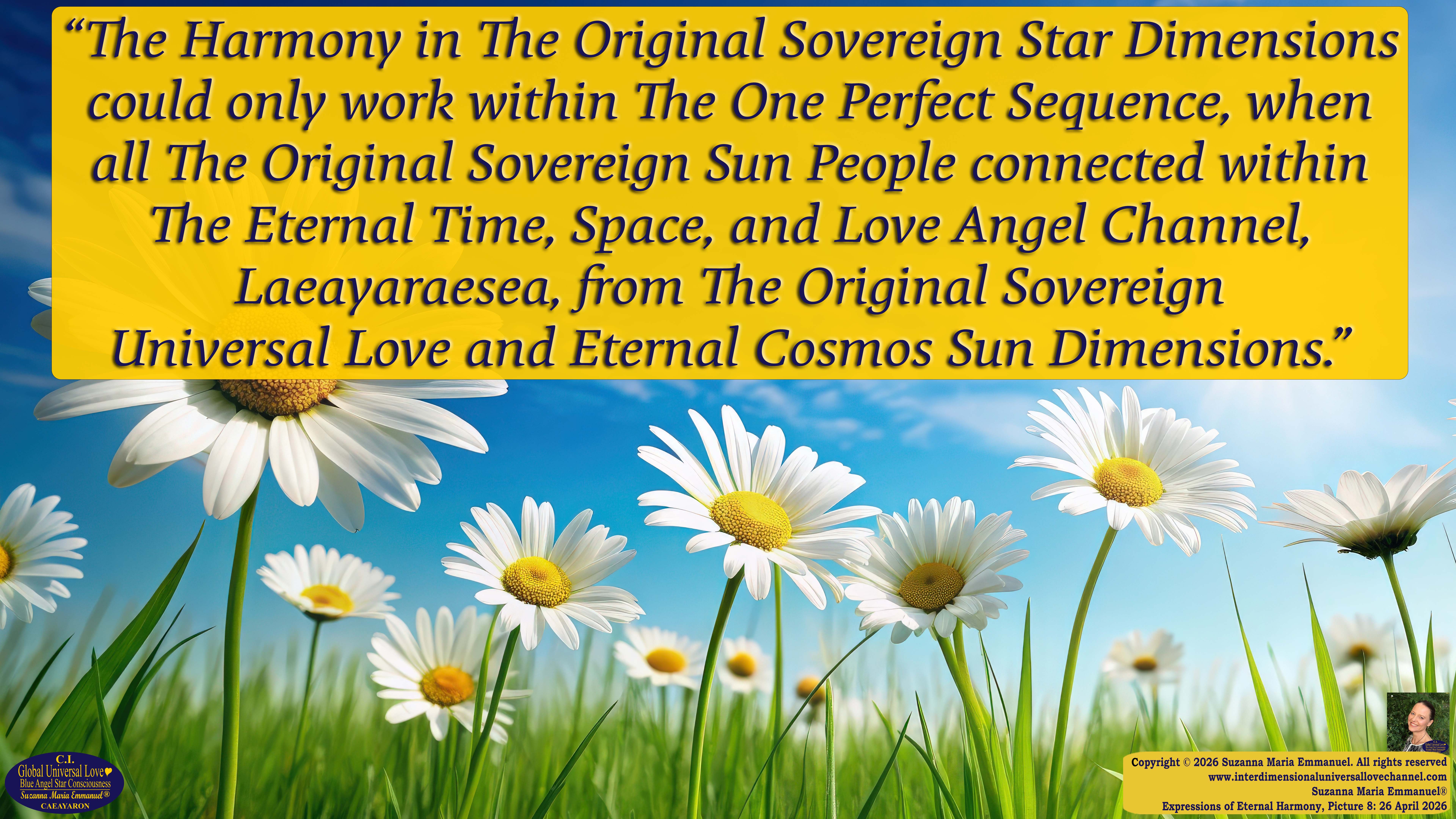 By Suzanna Maria Emmanuel:  "When all Original Sovereign Golden Sun People worked together within The Original Love of The Great Universe, in Divine Love, they all wanted life to begin so much from their own and Original Golden Soul-Sun Activated Hearts, in The Original Golden Soul-Sun Consciousness Dimensions of Love, together as One Field of Energy.  When The Original Sovereign Universal Love, Light and Life Grid Programmer, C.Q. Laeayaraesea, knew all their Greatest Golden Heart Desires from their Original Hearts for Life to exist on their Original Blue Star Planets, in The Love, that is when she could begin to ask CAEAYARON, THE ORIGINAL SOVEREIGN MAGNETIC MASTER, to designate Magnetic Fields for all the Original People to exist in The Love, on The Original Blue Star Planets, within all their Original Golden Soul-Sun Pineal Activated Desires of Love, Life, and their Highest Truth to come in, forever." 