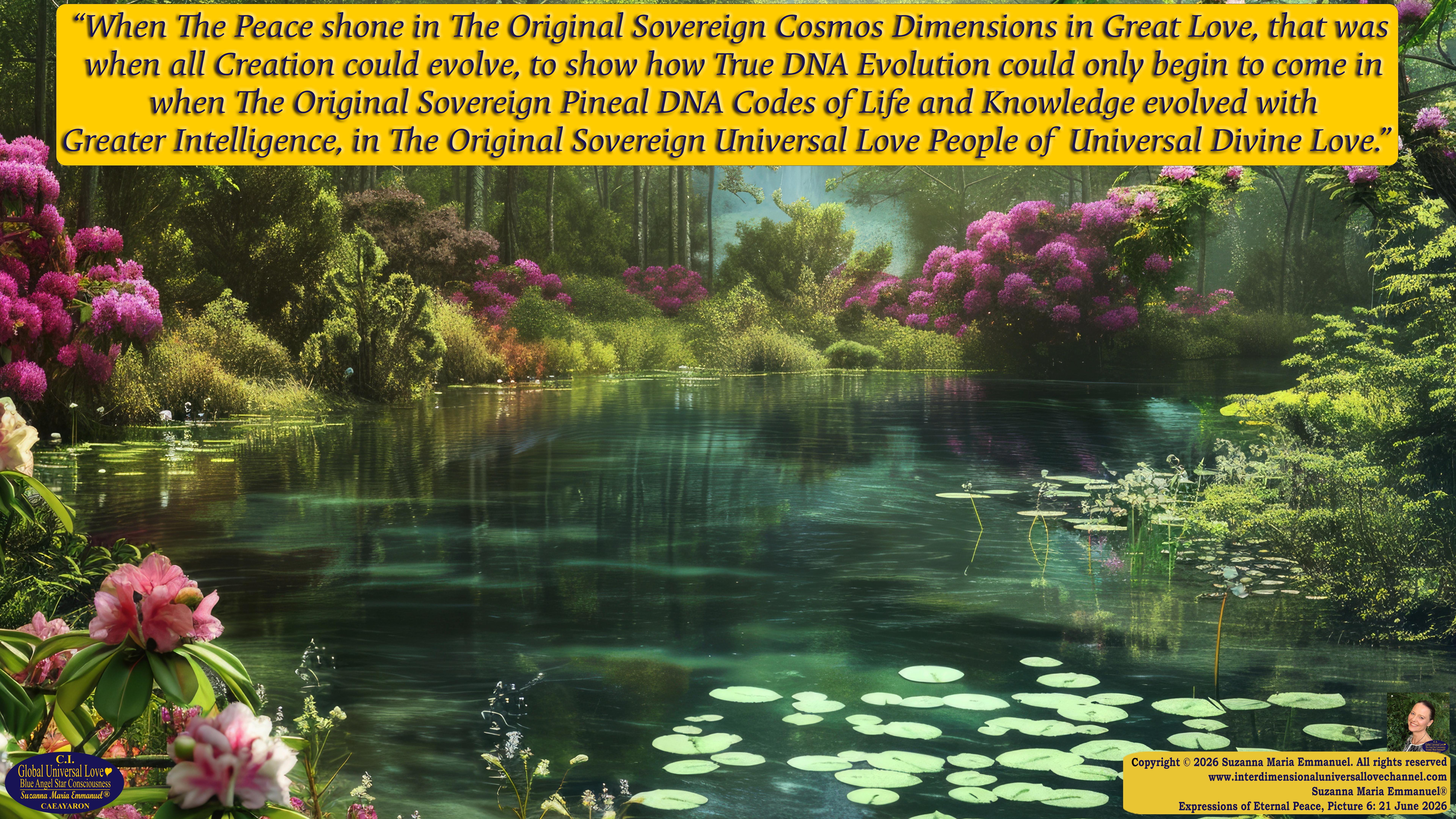 By Suzanna Maria Emmanuel:  "When all Original Sovereign Golden Sun People worked together within The Original Love of The Great Universe, in Divine Love, they all wanted life to begin so much from their own and Original Golden Soul-Sun Activated Hearts, in The Original Golden Soul-Sun Consciousness Dimensions of Love, together as One Field of Energy.  When The Original Sovereign Universal Love, Light and Life Grid Programmer, C.Q. Laeayaraesea, knew all their Greatest Golden Heart Desires from their Original Hearts for Life to exist on their Original Blue Star Planets, in The Love, that is when she could begin to ask CAEAYARON, THE ORIGINAL SOVEREIGN MAGNETIC MASTER, to designate Magnetic Fields for all the Original People to exist in The Love, on The Original Blue Star Planets, within all their Original Golden Soul-Sun Pineal Activated Desires of Love, Life, and their Highest Truth to come in, forever." 