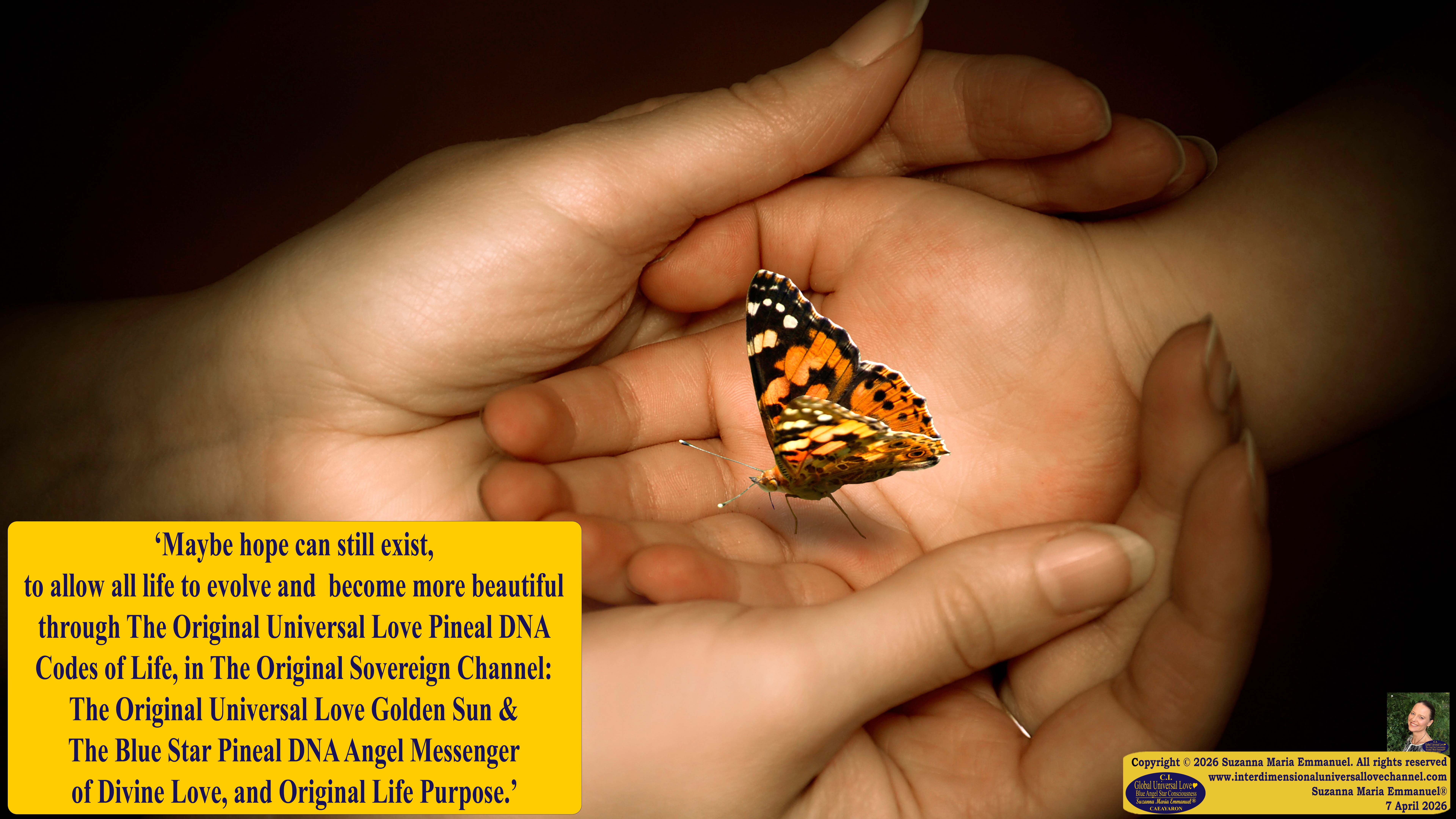 By Suzanna Maria Emmanuel:  "When all Original Sovereign Golden Sun People worked together within The Original Love of The Great Universe, in Divine Love, they all wanted life to begin so much from their own and Original Golden Soul-Sun Activated Hearts, in The Original Golden Soul-Sun Consciousness Dimensions of Love, together as One Field of Energy.  When The Original Sovereign Universal Love, Light and Life Grid Programmer, C.Q. Laeayaraesea, knew all their Greatest Golden Heart Desires from their Original Hearts for Life to exist on their Original Blue Star Planets, in The Love, that is when she could begin to ask CAEAYARON, THE ORIGINAL SOVEREIGN MAGNETIC MASTER, to designate Magnetic Fields for all the Original People to exist in The Love, on The Original Blue Star Planets, within all their Original Golden Soul-Sun Pineal Activated Desires of Love, Life, and their Highest Truth to come in, forever." 