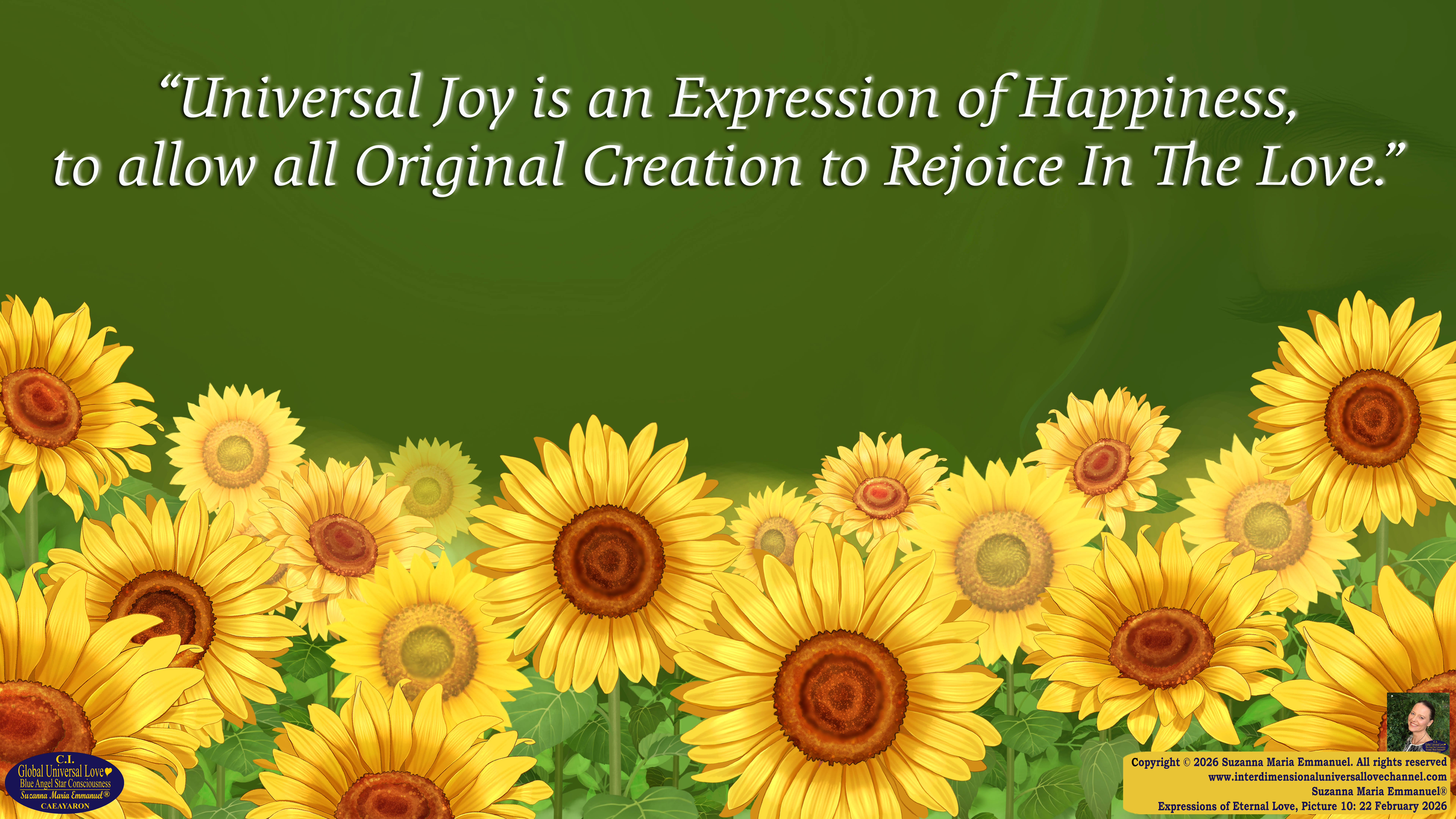 By Suzanna Maria Emmanuel:  "When all Original Sovereign Golden Sun People worked together within The Original Love of The Great Universe, in Divine Love, they all wanted life to begin so much from their own and Original Golden Soul-Sun Activated Hearts, in The Original Golden Soul-Sun Consciousness Dimensions of Love, together as One Field of Energy.  When The Original Sovereign Universal Love, Light and Life Grid Programmer, C.Q. Laeayaraesea, knew all their Greatest Golden Heart Desires from their Original Hearts for Life to exist on their Original Blue Star Planets, in The Love, that is when she could begin to ask CAEAYARON, THE ORIGINAL SOVEREIGN MAGNETIC MASTER, to designate Magnetic Fields for all the Original People to exist in The Love, on The Original Blue Star Planets, within all their Original Golden Soul-Sun Pineal Activated Desires of Love, Life, and their Highest Truth to come in, forever." 