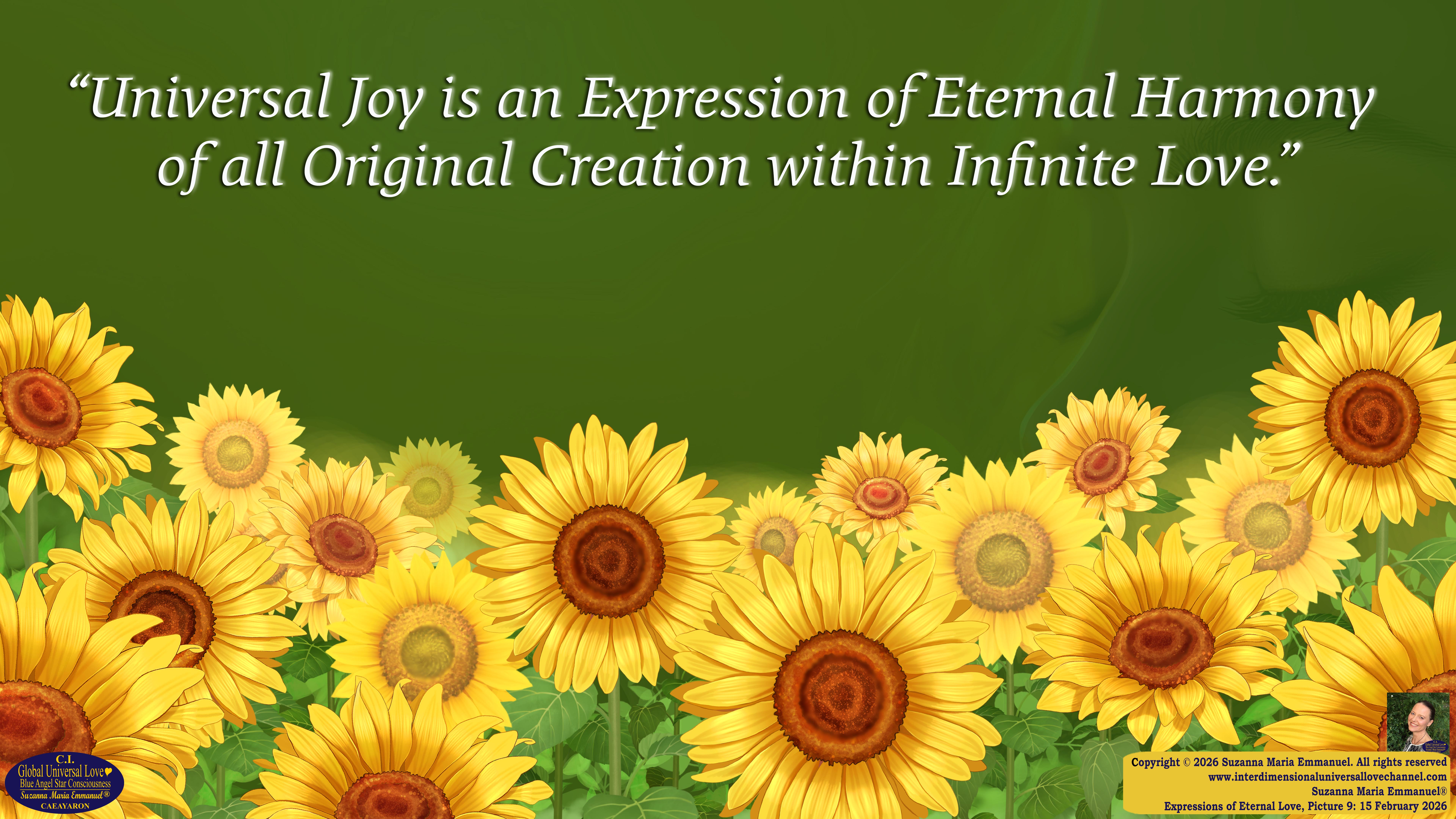 By Suzanna Maria Emmanuel:  "When all Original Sovereign Golden Sun People worked together within The Original Love of The Great Universe, in Divine Love, they all wanted life to begin so much from their own and Original Golden Soul-Sun Activated Hearts, in The Original Golden Soul-Sun Consciousness Dimensions of Love, together as One Field of Energy.  When The Original Sovereign Universal Love, Light and Life Grid Programmer, C.Q. Laeayaraesea, knew all their Greatest Golden Heart Desires from their Original Hearts for Life to exist on their Original Blue Star Planets, in The Love, that is when she could begin to ask CAEAYARON, THE ORIGINAL SOVEREIGN MAGNETIC MASTER, to designate Magnetic Fields for all the Original People to exist in The Love, on The Original Blue Star Planets, within all their Original Golden Soul-Sun Pineal Activated Desires of Love, Life, and their Highest Truth to come in, forever." 