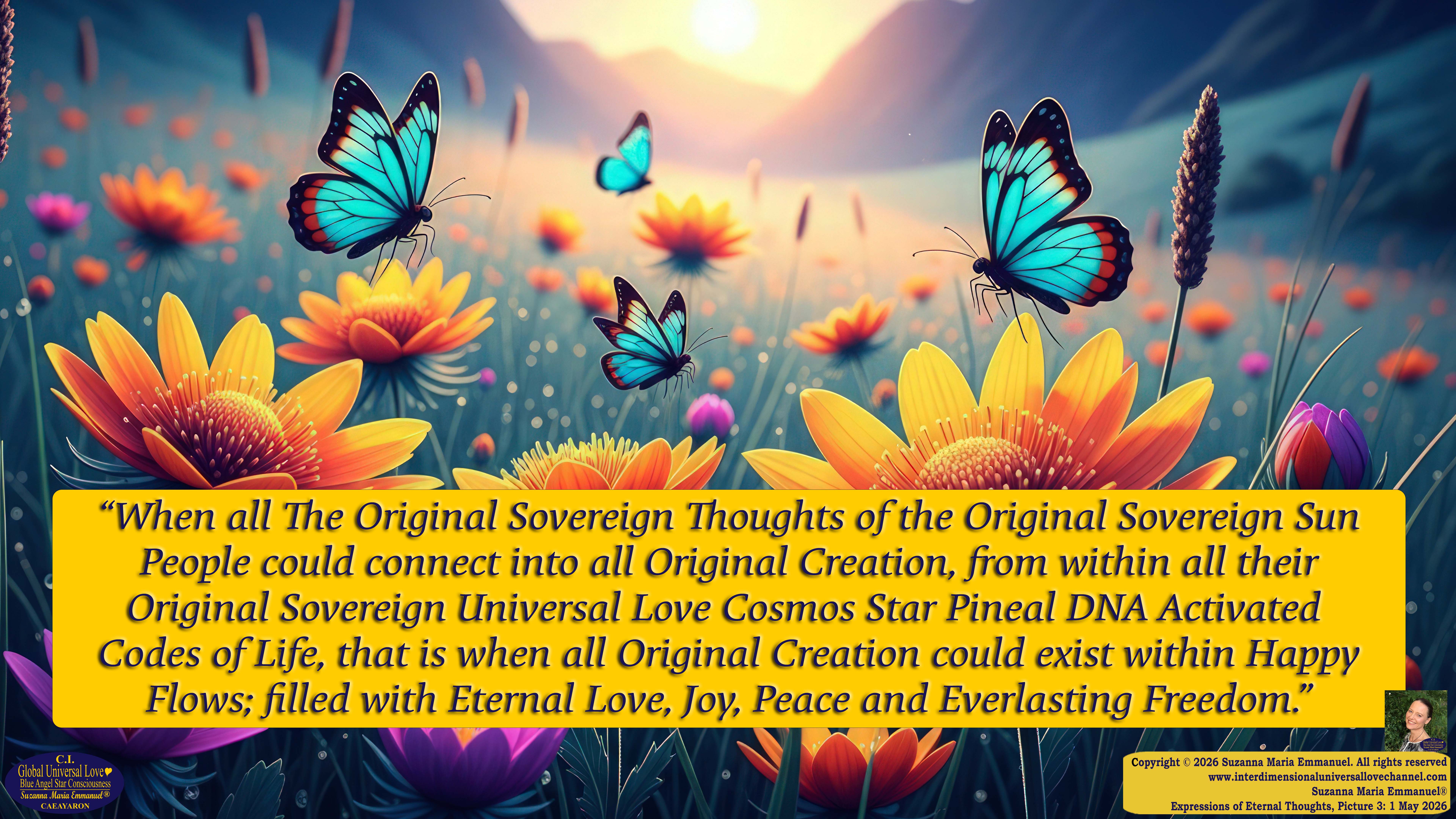 By Suzanna Maria Emmanuel:  "When all Original Sovereign Golden Sun People worked together within The Original Love of The Great Universe, in Divine Love, they all wanted life to begin so much from their own and Original Golden Soul-Sun Activated Hearts, in The Original Golden Soul-Sun Consciousness Dimensions of Love, together as One Field of Energy.  When The Original Sovereign Universal Love, Light and Life Grid Programmer, C.Q. Laeayaraesea, knew all their Greatest Golden Heart Desires from their Original Hearts for Life to exist on their Original Blue Star Planets, in The Love, that is when she could begin to ask CAEAYARON, THE ORIGINAL SOVEREIGN MAGNETIC MASTER, to designate Magnetic Fields for all the Original People to exist in The Love, on The Original Blue Star Planets, within all their Original Golden Soul-Sun Pineal Activated Desires of Love, Life, and their Highest Truth to come in, forever." 