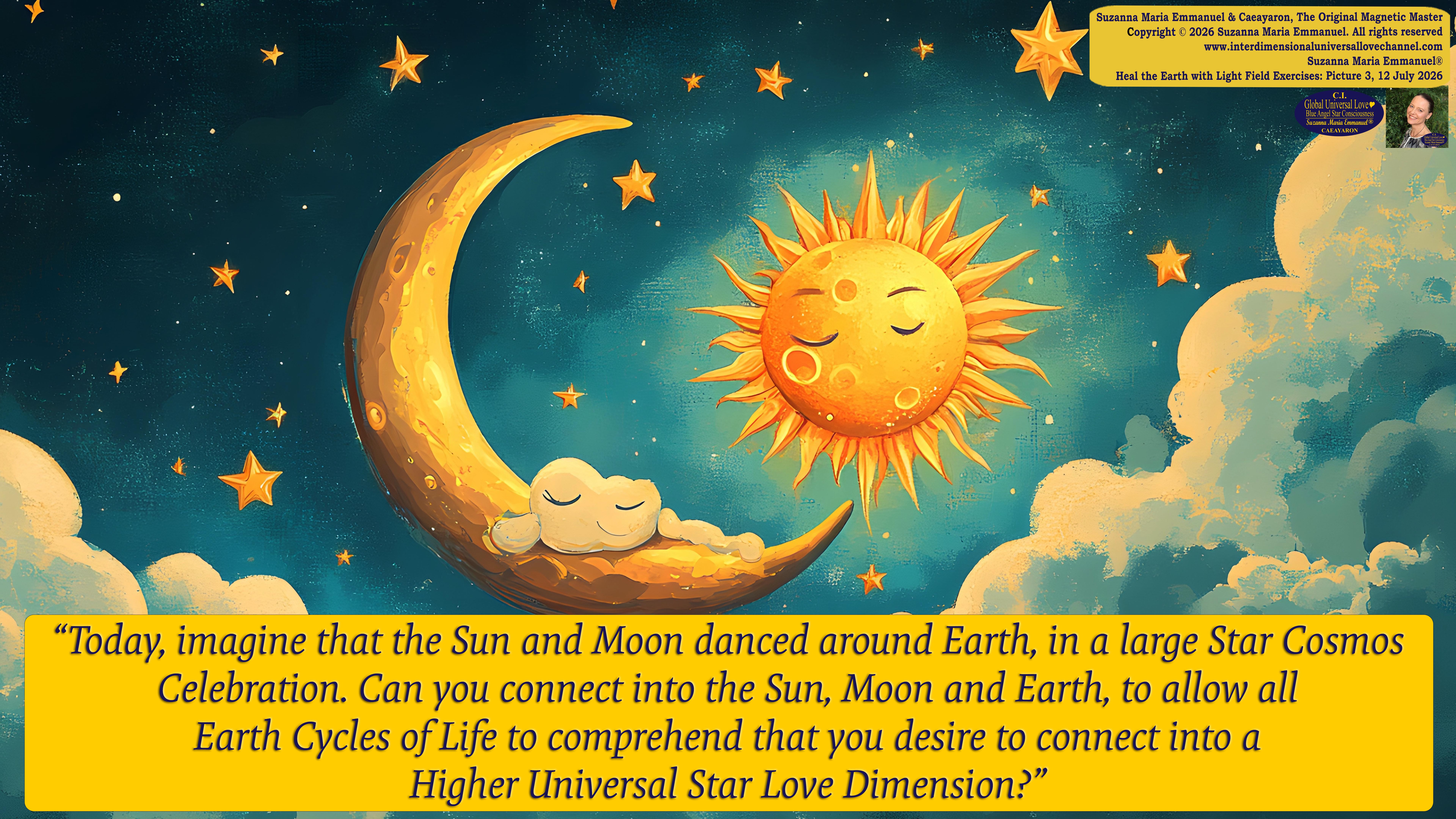 By Suzanna Maria Emmanuel:  "When all Original Sovereign Golden Sun People worked together within The Original Love of The Great Universe, in Divine Love, they all wanted life to begin so much from their own and Original Golden Soul-Sun Activated Hearts, in The Original Golden Soul-Sun Consciousness Dimensions of Love, together as One Field of Energy.  When The Original Sovereign Universal Love, Light and Life Grid Programmer, C.Q. Laeayaraesea, knew all their Greatest Golden Heart Desires from their Original Hearts for Life to exist on their Original Blue Star Planets, in The Love, that is when she could begin to ask CAEAYARON, THE ORIGINAL SOVEREIGN MAGNETIC MASTER, to designate Magnetic Fields for all the Original People to exist in The Love, on The Original Blue Star Planets, within all their Original Golden Soul-Sun Pineal Activated Desires of Love, Life, and their Highest Truth to come in, forever." 