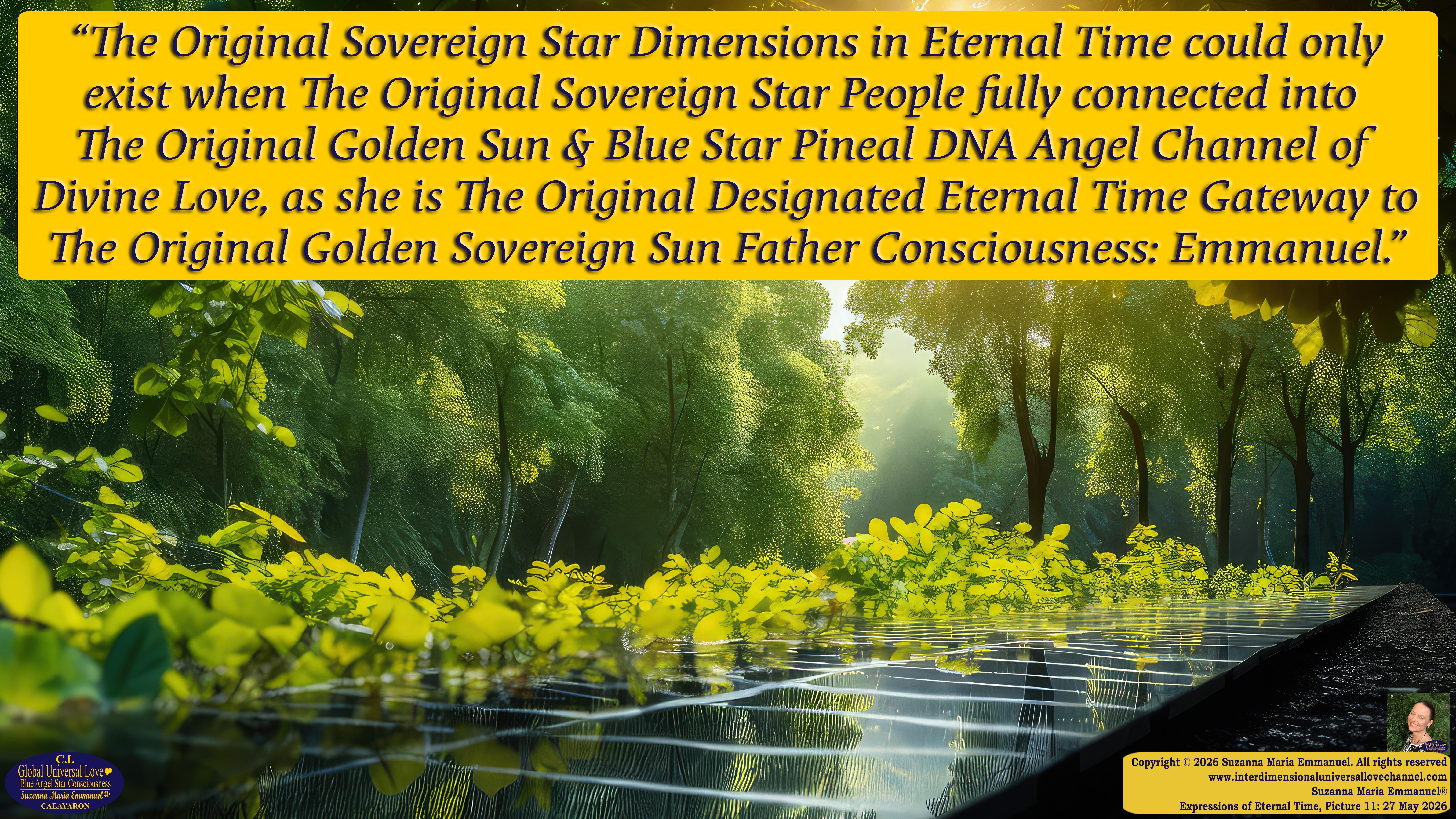 By Suzanna Maria Emmanuel:  "When all Original Sovereign Golden Sun People worked together within The Original Love of The Great Universe, in Divine Love, they all wanted life to begin so much from their own and Original Golden Soul-Sun Activated Hearts, in The Original Golden Soul-Sun Consciousness Dimensions of Love, together as One Field of Energy.  When The Original Sovereign Universal Love, Light and Life Grid Programmer, C.Q. Laeayaraesea, knew all their Greatest Golden Heart Desires from their Original Hearts for Life to exist on their Original Blue Star Planets, in The Love, that is when she could begin to ask CAEAYARON, THE ORIGINAL SOVEREIGN MAGNETIC MASTER, to designate Magnetic Fields for all the Original People to exist in The Love, on The Original Blue Star Planets, within all their Original Golden Soul-Sun Pineal Activated Desires of Love, Life, and their Highest Truth to come in, forever." 