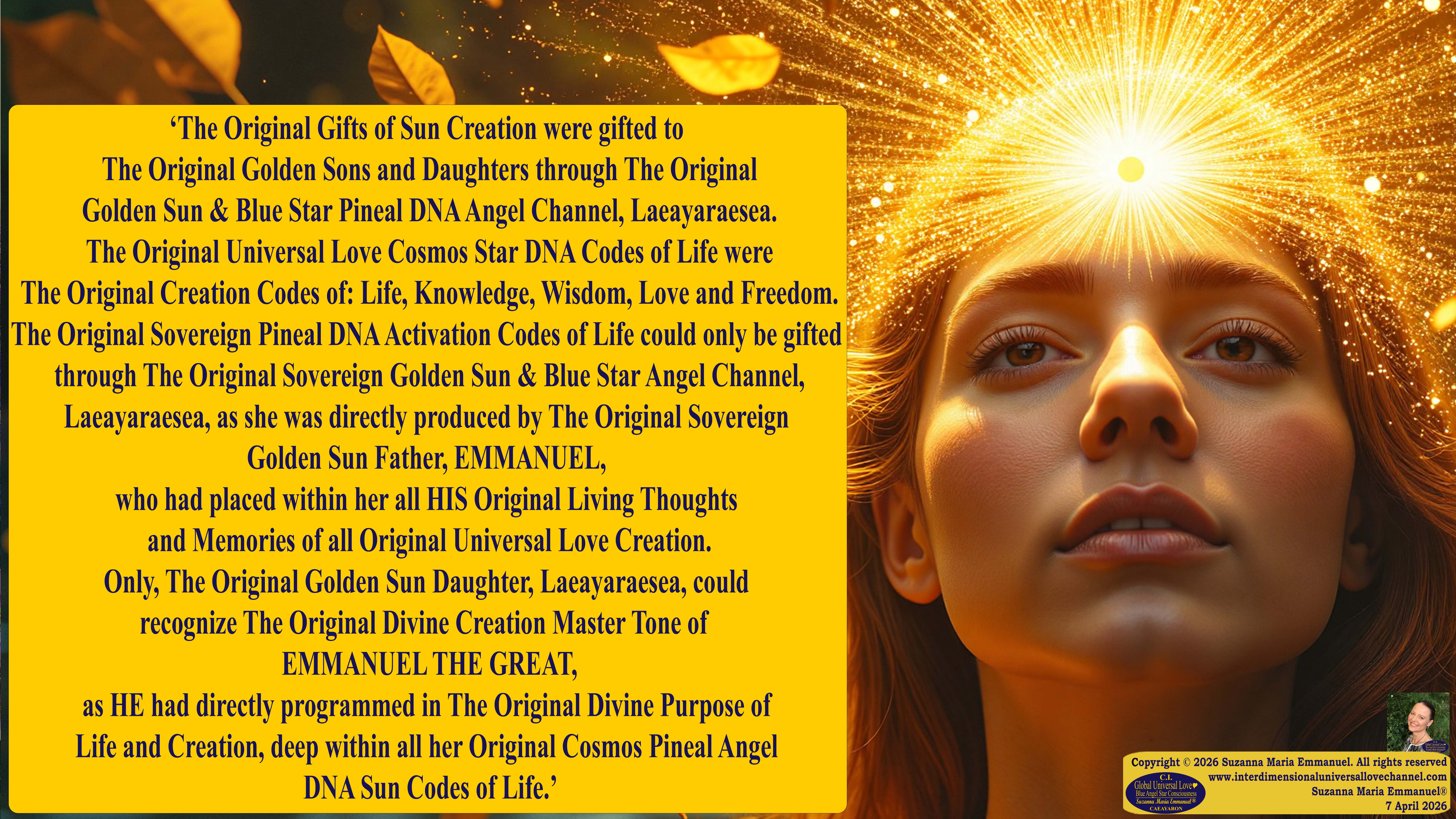 By Suzanna Maria Emmanuel:  "When all Original Sovereign Golden Sun People worked together within The Original Love of The Great Universe, in Divine Love, they all wanted life to begin so much from their own and Original Golden Soul-Sun Activated Hearts, in The Original Golden Soul-Sun Consciousness Dimensions of Love, together as One Field of Energy.  When The Original Sovereign Universal Love, Light and Life Grid Programmer, C.Q. Laeayaraesea, knew all their Greatest Golden Heart Desires from their Original Hearts for Life to exist on their Original Blue Star Planets, in The Love, that is when she could begin to ask CAEAYARON, THE ORIGINAL SOVEREIGN MAGNETIC MASTER, to designate Magnetic Fields for all the Original People to exist in The Love, on The Original Blue Star Planets, within all their Original Golden Soul-Sun Pineal Activated Desires of Love, Life, and their Highest Truth to come in, forever." 