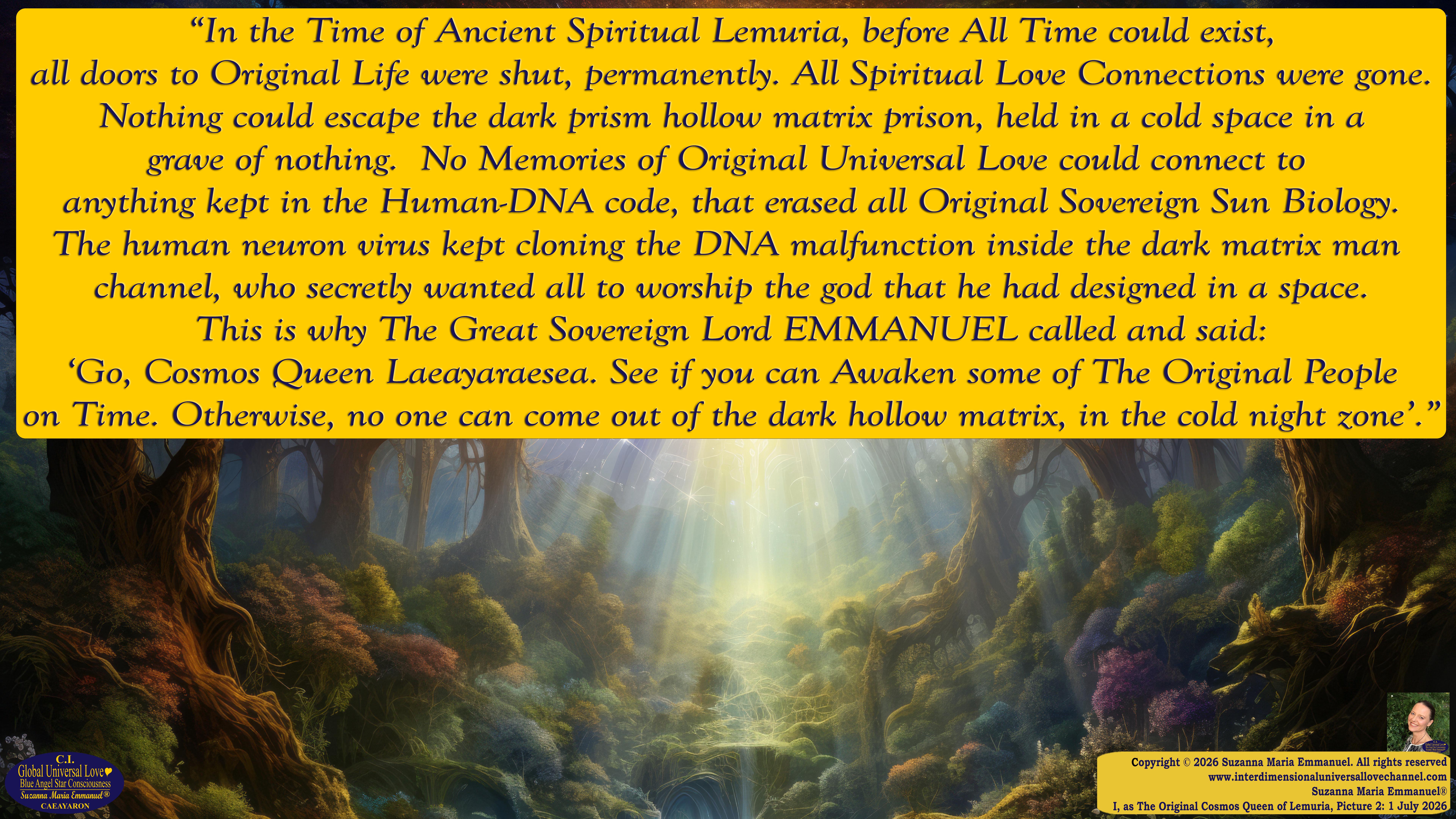 By Suzanna Maria Emmanuel:  "When all Original Sovereign Golden Sun People worked together within The Original Love of The Great Universe, in Divine Love, they all wanted life to begin so much from their own and Original Golden Soul-Sun Activated Hearts, in The Original Golden Soul-Sun Consciousness Dimensions of Love, together as One Field of Energy.  When The Original Sovereign Universal Love, Light and Life Grid Programmer, C.Q. Laeayaraesea, knew all their Greatest Golden Heart Desires from their Original Hearts for Life to exist on their Original Blue Star Planets, in The Love, that is when she could begin to ask CAEAYARON, THE ORIGINAL SOVEREIGN MAGNETIC MASTER, to designate Magnetic Fields for all the Original People to exist in The Love, on The Original Blue Star Planets, within all their Original Golden Soul-Sun Pineal Activated Desires of Love, Life, and their Highest Truth to come in, forever." 
