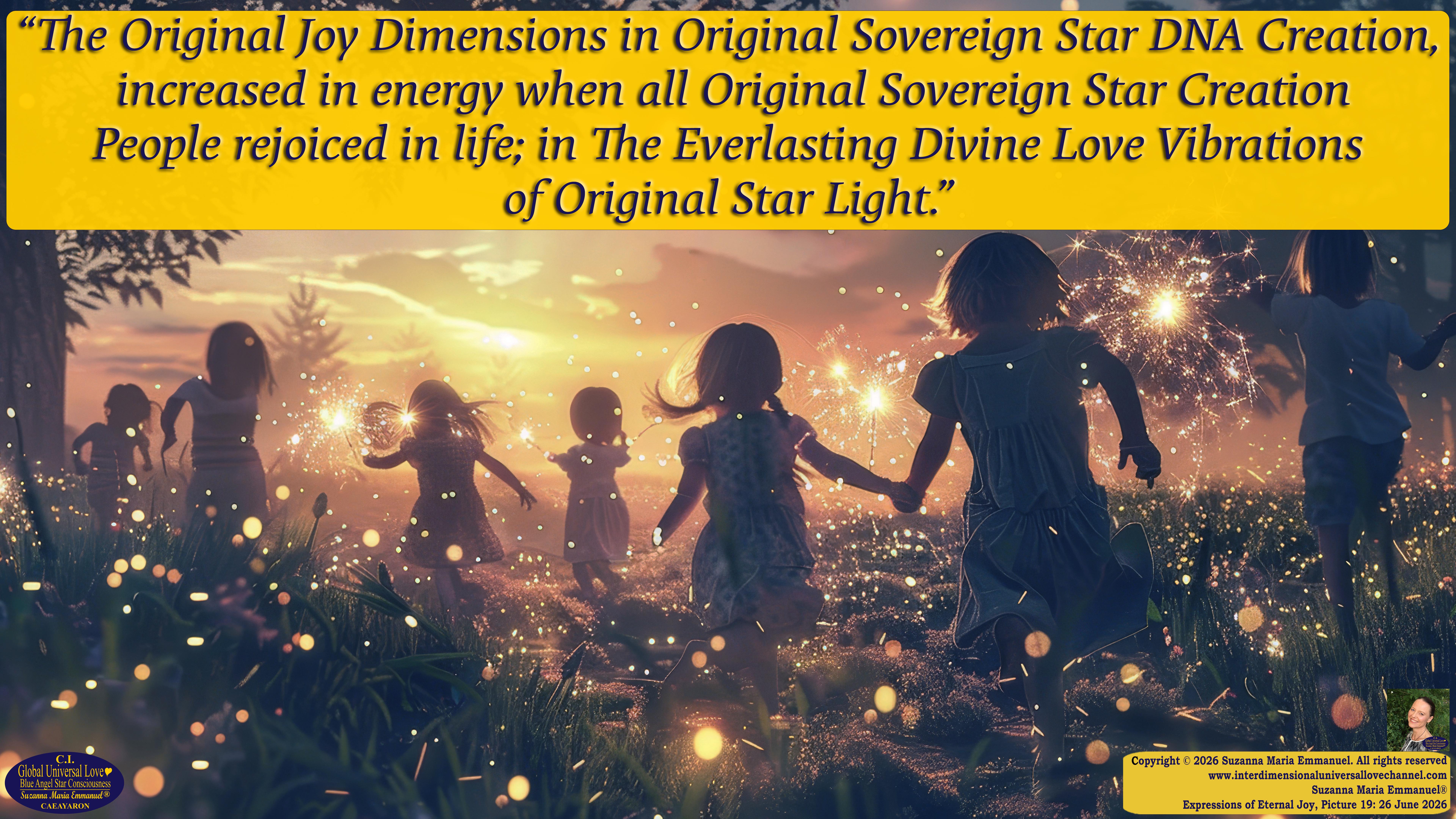 By Suzanna Maria Emmanuel:  "When all Original Sovereign Golden Sun People worked together within The Original Love of The Great Universe, in Divine Love, they all wanted life to begin so much from their own and Original Golden Soul-Sun Activated Hearts, in The Original Golden Soul-Sun Consciousness Dimensions of Love, together as One Field of Energy.  When The Original Sovereign Universal Love, Light and Life Grid Programmer, C.Q. Laeayaraesea, knew all their Greatest Golden Heart Desires from their Original Hearts for Life to exist on their Original Blue Star Planets, in The Love, that is when she could begin to ask CAEAYARON, THE ORIGINAL SOVEREIGN MAGNETIC MASTER, to designate Magnetic Fields for all the Original People to exist in The Love, on The Original Blue Star Planets, within all their Original Golden Soul-Sun Pineal Activated Desires of Love, Life, and their Highest Truth to come in, forever." 