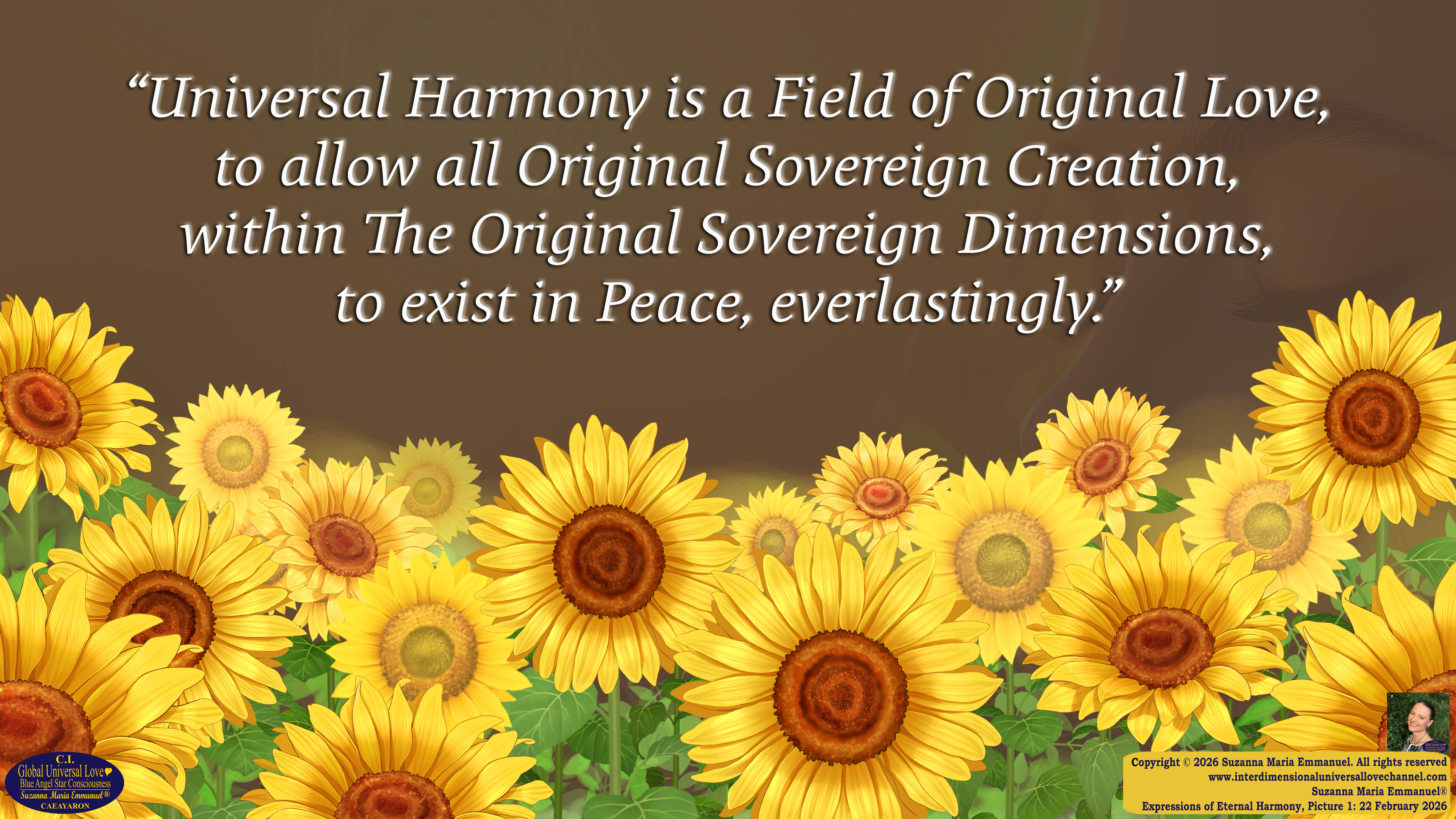 By Suzanna Maria Emmanuel:  "When all Original Sovereign Golden Sun People worked together within The Original Love of The Great Universe, in Divine Love, they all wanted life to begin so much from their own and Original Golden Soul-Sun Activated Hearts, in The Original Golden Soul-Sun Consciousness Dimensions of Love, together as One Field of Energy.  When The Original Sovereign Universal Love, Light and Life Grid Programmer, C.Q. Laeayaraesea, knew all their Greatest Golden Heart Desires from their Original Hearts for Life to exist on their Original Blue Star Planets, in The Love, that is when she could begin to ask CAEAYARON, THE ORIGINAL SOVEREIGN MAGNETIC MASTER, to designate Magnetic Fields for all the Original People to exist in The Love, on The Original Blue Star Planets, within all their Original Golden Soul-Sun Pineal Activated Desires of Love, Life, and their Highest Truth to come in, forever." 