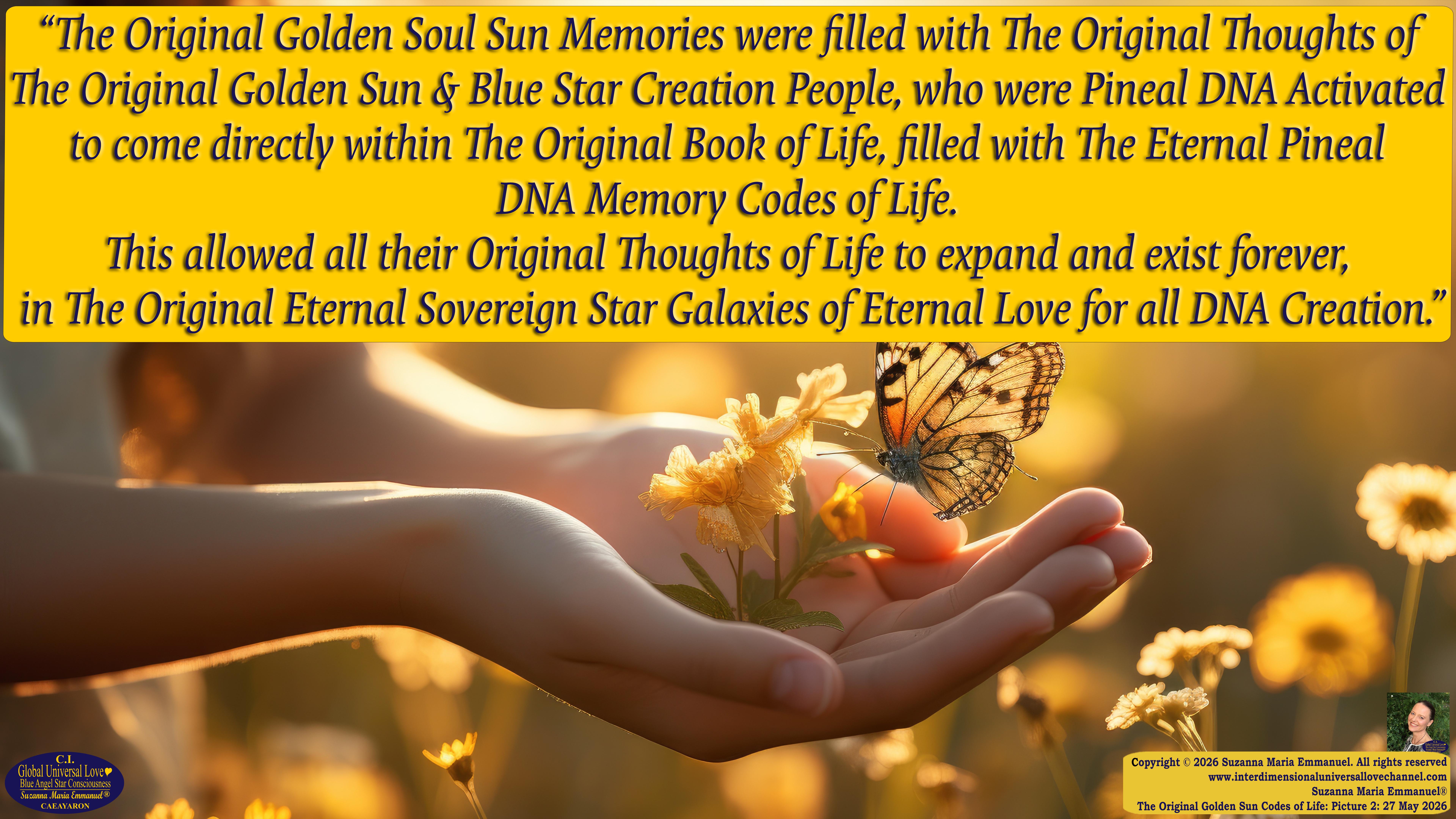 By Suzanna Maria Emmanuel:  "When all Original Sovereign Golden Sun People worked together within The Original Love of The Great Universe, in Divine Love, they all wanted life to begin so much from their own and Original Golden Soul-Sun Activated Hearts, in The Original Golden Soul-Sun Consciousness Dimensions of Love, together as One Field of Energy.  When The Original Sovereign Universal Love, Light and Life Grid Programmer, C.Q. Laeayaraesea, knew all their Greatest Golden Heart Desires from their Original Hearts for Life to exist on their Original Blue Star Planets, in The Love, that is when she could begin to ask CAEAYARON, THE ORIGINAL SOVEREIGN MAGNETIC MASTER, to designate Magnetic Fields for all the Original People to exist in The Love, on The Original Blue Star Planets, within all their Original Golden Soul-Sun Pineal Activated Desires of Love, Life, and their Highest Truth to come in, forever." 