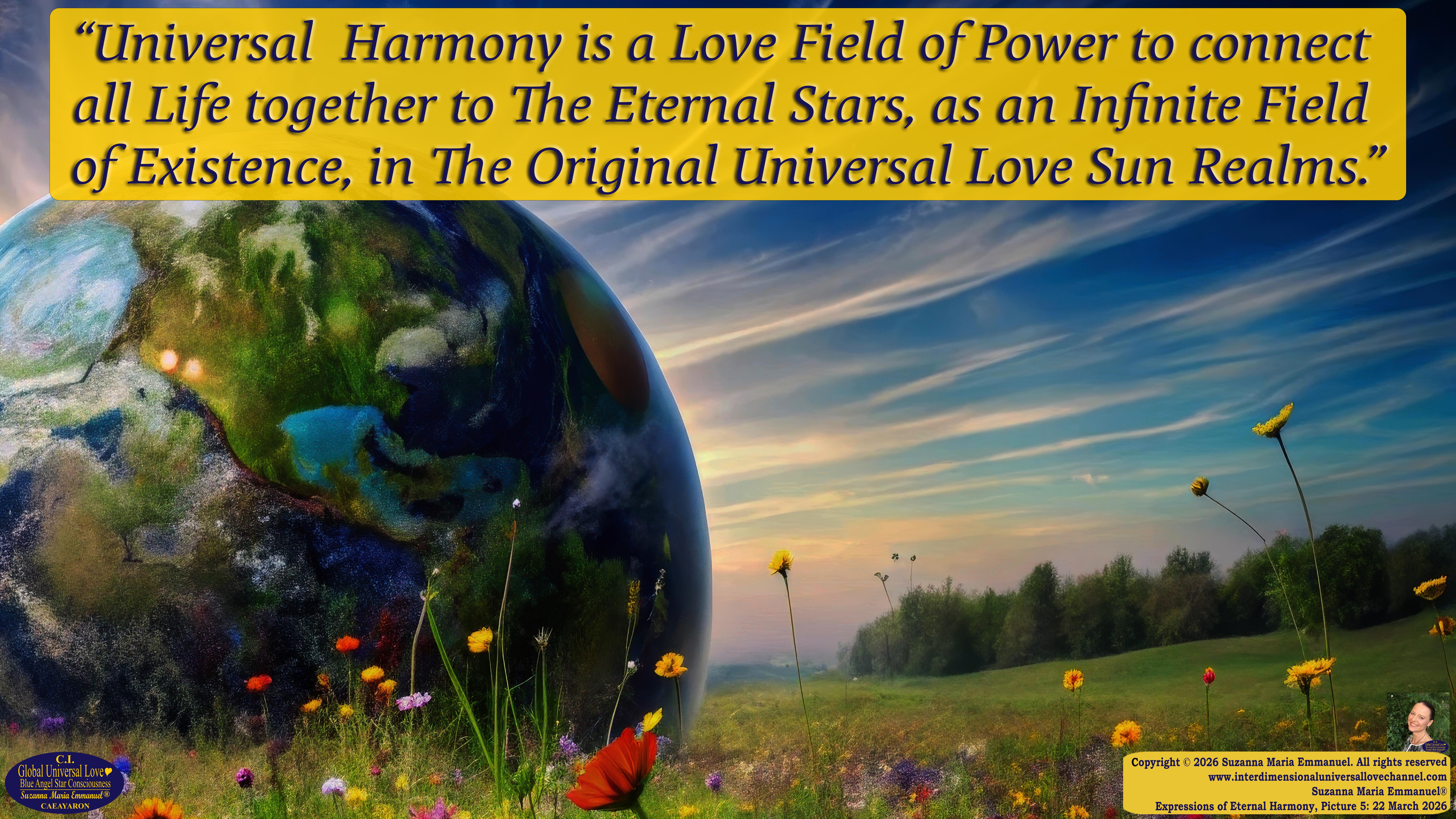 By Suzanna Maria Emmanuel:  "When all Original Sovereign Golden Sun People worked together within The Original Love of The Great Universe, in Divine Love, they all wanted life to begin so much from their own and Original Golden Soul-Sun Activated Hearts, in The Original Golden Soul-Sun Consciousness Dimensions of Love, together as One Field of Energy.  When The Original Sovereign Universal Love, Light and Life Grid Programmer, C.Q. Laeayaraesea, knew all their Greatest Golden Heart Desires from their Original Hearts for Life to exist on their Original Blue Star Planets, in The Love, that is when she could begin to ask CAEAYARON, THE ORIGINAL SOVEREIGN MAGNETIC MASTER, to designate Magnetic Fields for all the Original People to exist in The Love, on The Original Blue Star Planets, within all their Original Golden Soul-Sun Pineal Activated Desires of Love, Life, and their Highest Truth to come in, forever." 