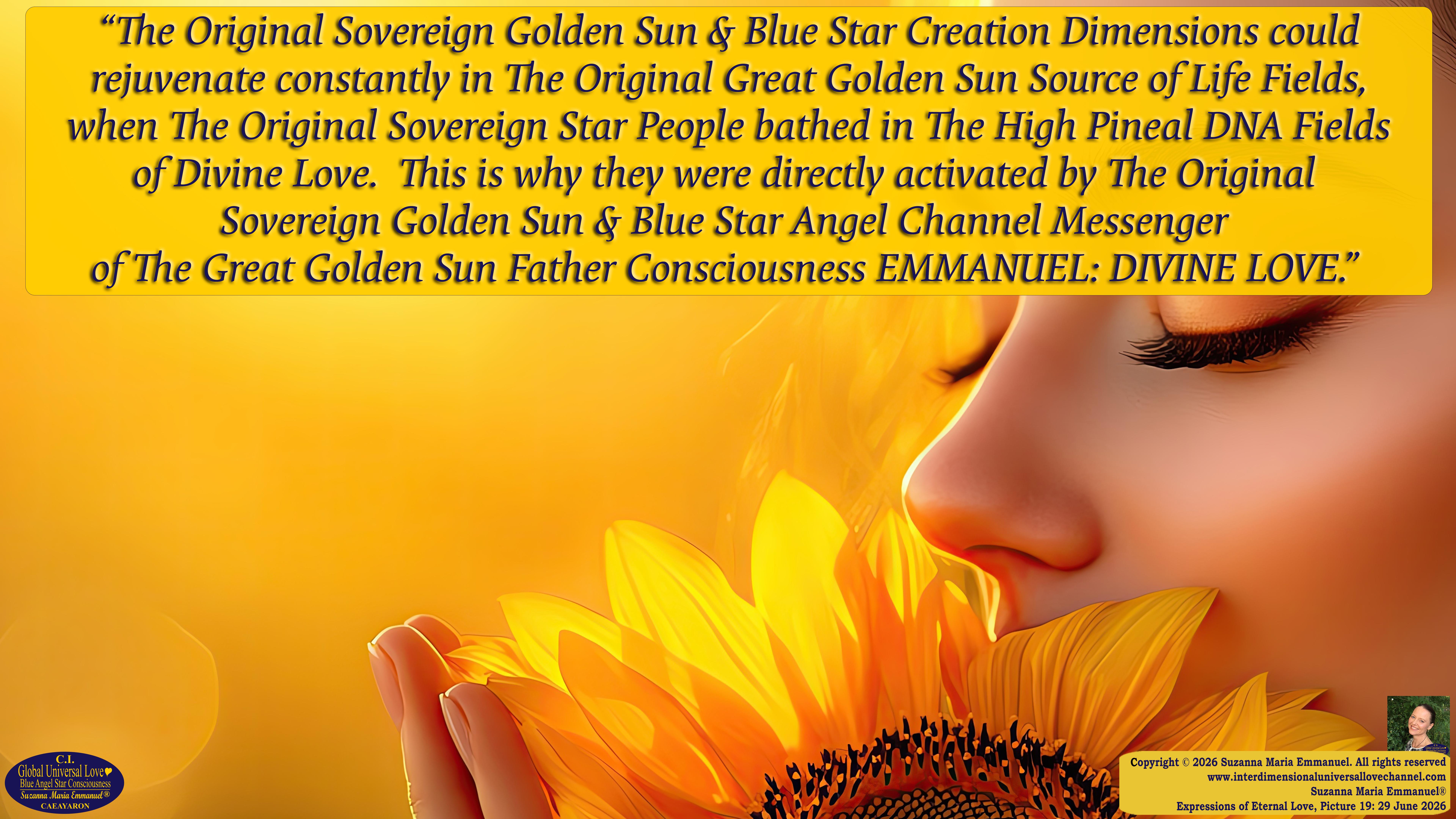 By Suzanna Maria Emmanuel:  "When all Original Sovereign Golden Sun People worked together within The Original Love of The Great Universe, in Divine Love, they all wanted life to begin so much from their own and Original Golden Soul-Sun Activated Hearts, in The Original Golden Soul-Sun Consciousness Dimensions of Love, together as One Field of Energy.  When The Original Sovereign Universal Love, Light and Life Grid Programmer, C.Q. Laeayaraesea, knew all their Greatest Golden Heart Desires from their Original Hearts for Life to exist on their Original Blue Star Planets, in The Love, that is when she could begin to ask CAEAYARON, THE ORIGINAL SOVEREIGN MAGNETIC MASTER, to designate Magnetic Fields for all the Original People to exist in The Love, on The Original Blue Star Planets, within all their Original Golden Soul-Sun Pineal Activated Desires of Love, Life, and their Highest Truth to come in, forever." 