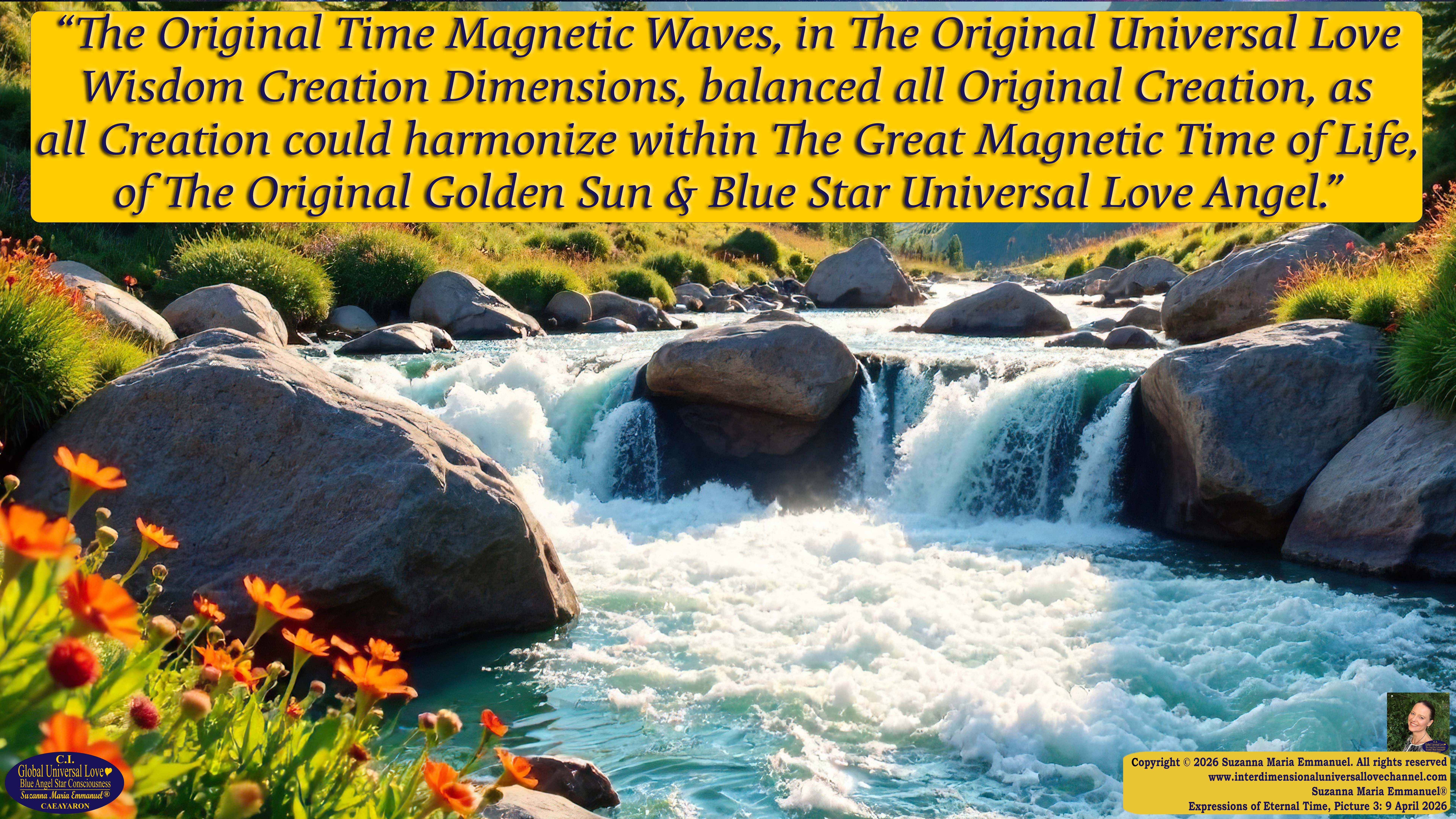 By Suzanna Maria Emmanuel:  "When all Original Sovereign Golden Sun People worked together within The Original Love of The Great Universe, in Divine Love, they all wanted life to begin so much from their own and Original Golden Soul-Sun Activated Hearts, in The Original Golden Soul-Sun Consciousness Dimensions of Love, together as One Field of Energy.  When The Original Sovereign Universal Love, Light and Life Grid Programmer, C.Q. Laeayaraesea, knew all their Greatest Golden Heart Desires from their Original Hearts for Life to exist on their Original Blue Star Planets, in The Love, that is when she could begin to ask CAEAYARON, THE ORIGINAL SOVEREIGN MAGNETIC MASTER, to designate Magnetic Fields for all the Original People to exist in The Love, on The Original Blue Star Planets, within all their Original Golden Soul-Sun Pineal Activated Desires of Love, Life, and their Highest Truth to come in, forever." 