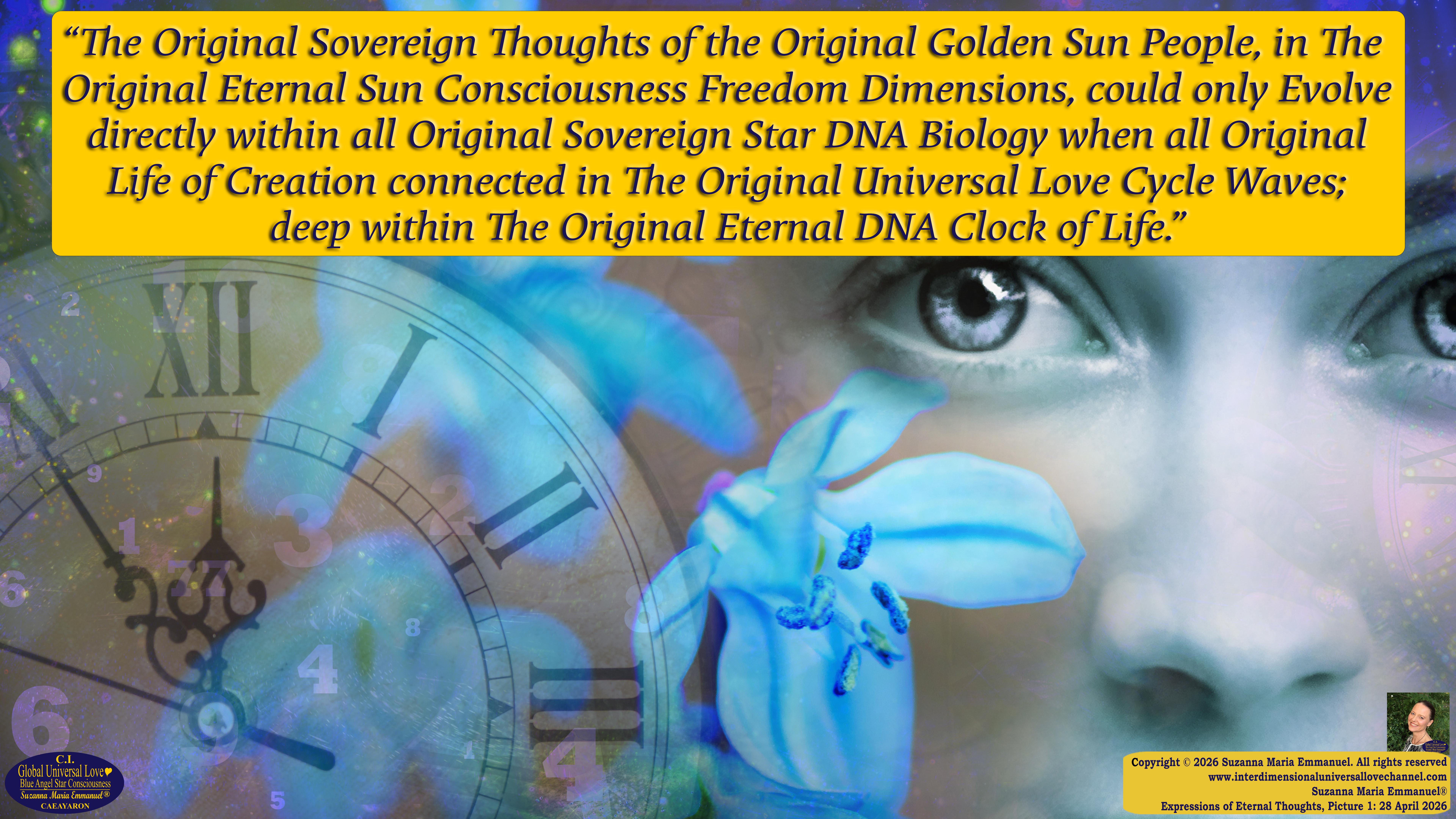 By Suzanna Maria Emmanuel:  "When all Original Sovereign Golden Sun People worked together within The Original Love of The Great Universe, in Divine Love, they all wanted life to begin so much from their own and Original Golden Soul-Sun Activated Hearts, in The Original Golden Soul-Sun Consciousness Dimensions of Love, together as One Field of Energy.  When The Original Sovereign Universal Love, Light and Life Grid Programmer, C.Q. Laeayaraesea, knew all their Greatest Golden Heart Desires from their Original Hearts for Life to exist on their Original Blue Star Planets, in The Love, that is when she could begin to ask CAEAYARON, THE ORIGINAL SOVEREIGN MAGNETIC MASTER, to designate Magnetic Fields for all the Original People to exist in The Love, on The Original Blue Star Planets, within all their Original Golden Soul-Sun Pineal Activated Desires of Love, Life, and their Highest Truth to come in, forever." 